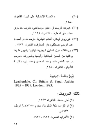 ‫)٠٢( _________، ﺍﻟﺤﻤﻠﺔ ﺍﻹﻴﻁﺎﻟﻴﺔ ﻋﻠﻰ ﻟﻴﺒﻴﺎ، ﺍﻟﻘﺎﻫﺭﺓ،‬
                                          ‫٠٨٩١.‬
‫)١٢( ﻫﻴﺒﺭﺕ ﻜﺭﻴﺴﺘﻭﻓﺭ، ﺒﻨﻴﺘﻭ ﻤﻭﺴﻭﻟﻴﻨﻲ، ﺘﻌﺭﻴﺏ ﺨﻴـﺭﻱ‬
               ‫ﺤﻤﺎﺩ، ﺩﺍﺭ ﺍﻟﻤﻌﺎﺭﻑ، ﺍﻟﻘﺎﻫﺭﺓ، ٥٦٩١.‬
‫)٢٢( ﻫﻴﺭﺯﻭﻴﺯ ﻟﻭﻜﺎﺯ، ﺃﻟﻤﺎﻨﻴﺎ ﺍﻟﻬﺘﻠﺭﻴﺔ، ﺘﺭﺠﻤـﺔ ﺩ. ﺃﺤﻤـﺩ‬
 ‫ﻋﺒﺩ ﺍﻟﺭﺤﻴﻡ ﻤﺼﻁﻔﻰ، ﺩﺍﺭ ﺍﻟﻤﻌﺎﺭﻑ، ﺍﻟﻘﺎﻫﺭﺓ، ١٧٩١.‬
‫)٣٢( ﻭﻴﺴﺘﻨﻔﻠﺩ، ﺩﻭل ﺍﻟﺴﻨﻴﻥ ﺍﻟﻬﺠﺭﻴﺔ ﺒﻠﻴﺎﻟﻴﻬﺎ ﻭﺸﻬﻭﺭﻫﺎ ﺒﻤﺎ‬
‫ﻴﻭﺍﻓﻘﻬﺎ ﻤﻥ ﺍﻟﺴﻨﻴﻥ ﺍﻟﻤﻴﻼﺩﻴﺔ ﻭﺃﻴﺎﻤﻬﺎ ﻭﺸﻬﻭﺭﻫﺎ، ﺘـﺭﺠﻡ‬
‫ﺩ. ﻋﺒﺩ ﺍﻟﻤﻨﻌﻡ ﻤﺎﺠﺩ ﻭﻋﺒﺩ ﺍﻟﻤﺤﺴﻥ ﺭﻤﻀـﺎﻥ، ﻤﻜﺘﺒـﺔ‬
                          ‫ﺍﻷﻨﺠﻠﻭ، ﺍﻟﻘﺎﻫﺭﺓ، ٠٨٩١.‬

                              ‫)ﺏ( ﺒﺎﻟﻠﻐﺔ ﺍﻷﺠﻨﺒﻴﺔ‬
‫‪Leatherdale, C.: Britain & Saudi Arabia‬‬
‫.3891 ,‪1925 – 1939, London‬‬

                                    ‫ﺜﺎﻟ ﹰﺎ: ﺍﻟﺩﻭﺭﻴﺎﺕ:‬
                                                ‫ﺜ‬
                    ‫)١( ﺁﺨﺭ ﺴﺎﻋﺔ، ﺍﻟﻘﺎﻫﺭﺓ، ٧٣٩١.‬
‫)٢( ﺃﻡ ﺍﻟﻘﺭﻯ، ﻤﻜﺔ ﺍﻟﻤﻜﺭﻤﺔ، ﻤﺤﺭﻡ ٥٥٣١ﻫـ/ ﺃﺒﺭﻴل،‬
                                      ‫٦٣٩١ﻡ.‬
               ‫)٣( ﺍﻷﻫﺭﺍﻡ، ﺍﻟﻘﺎﻫﺭﺓ، ٥٣٩١-٦٣٩١.‬

‫٢٩‬
 