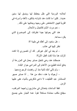 ‫ﺃﺤﻼﻤﻪ ﺍﻟﻭﺭﺩﻴﺔ ﺍﻟﺘﻲ ﻅل ﻴﺨﻁﻁ ﻟﻬﺎ ﻭﻴﻨﺴﻕ ﻟﻬﺎ ﺴﻨﻴﻥ‬
‫ﻋﺩﻴﺩﺓ.. ﻜﺜﻴﺭﺍ ﻤﺎ ﻜﺎﻨﺕ ﻫﻨﺩ ﺘﻨﺎﻭﺸﻪ ﺒﺘﺫﻜﻴﺭﻩ ﻷﻫﻠﻪ ﻭﺃﺴﺭﺘﻪ ﻓﻲ‬
                                          ‫ﹰ‬
     ‫ﺍﻟﻘﺭﻴﺔ ﻓﻴﺒﻴﻥ ﺍﻻﻤﺘﻌﺎﺽ ﻋﻠﻰ ﻭﺠﻬﻪ ﻭﻴﻌﺎﺘﺒﻬﺎ ﻋﻠﻰ ﺫﻟﻙ..‬
               ‫- ﻨﻌﻡ ﻤﺭﺕ ﺍﻷﻴﺎﻡ ﻜﺎﻟﺨﻴﺎل ﻭﺍﻷﺤﻼﻡ.‬
‫ﻫﻨﺩ ﺍﻟﺘﻲ ﻴﻌﺭﻓﻬﺎ ﺠﻴﺩﺍ ﺘﻁﺭﻗﺕ ﺇﻟﻰ ﺍﻟﻤﻭﻀﻭﻉ ﺍﻟﺫﻱ‬
                       ‫ﹰ‬
                                           ‫ﻴﻜﺭﻩ ﺴﻤﺎﻋﻪ.‬
                 ‫- ﻫل ﺴﺘﻌﻭﺩ ﺇﻟﻰ ﺃﻫﻠﻙ ﻓﻲ ﻁﻴﺒﺔ ؟!‬
                              ‫ﻨﻅﺭ ﺇﻟﻴﻬﺎ ﻓﻲ ﻋﺘﺎﺏ.‬
‫- ﻟﻡ ﻴﻌﺩ ﻟﻲ ﺃﻫل ﻏﻴﺭﻜﻡ.. ﻟﻙ ﺃﻥ ﺘﺘﺼﻭﺭﻱ ﺇﺫﺍ ﻜﻨﺕ‬
                         ‫ﻻﺯﻟﺕ ﻫﻨﺎ ﻤﺎﺫﺍ ﻜﻨﺕ ﺃﻓﻌل ﺍﻵﻥ؟!‬
‫ﻀﺤﻜﺕ ﻫﻨﺩ ﻭﻫﻲ ﺘﺘﺨﻴل ﺼﺎﺒﺭ ﻴﻌﻤل ﻓﻲ ﺍﻟﻤﺯﺭﻋﺔ ﺃﻭ‬
     ‫ﻴﺩﻓﻊ ﺃﻤﺎﻤﻪ ﻗﻁﻴﻊ ﻤﻥ ﺍﻷﻏﻨﺎﻡ ﺇﻟﻰ ﺍﻟﻤﺭﺍﻋﻲ ﺠﻭﺍﺭ ﺍﻟﺒﻠﺩﺓ.‬
  ‫- ﻭﻟﻡ ﺘﺄﺘﻲ ﺃﻤﻙ ﺜﺎﻨﻴﺔ ﻤﻨﺫ ﺃﻥ ﺭﻓﻀﺕ ﺍﻟﺭﺠﻭﻉ ﻤﻌﻬﺎ.‬
‫- ﺃﺭﺠﻭﻙ ﻴﺎ ﻫﻨﺩ، ﺩﻋﻙ ﻤﻥ ﻫﺫﺍ .. ﺃﻨﺎ ﺼﺎﺒﺭ ﺼﻬﺭ‬
‫ﺍﻟﻤﺴﺘﺸﺎﺭ ﻋﺒﺩ ﺍﻟﻠﻁﻴﻑ، ﻻ ﺩﺍﻋﻲ ﺘﺫﻜﺭﻴﻨﻲ ﺒﺄﺸﻴﺎﺀ ﻋﻔﻰ ﻋﻠﻴﻬﺎ‬
                                                ‫ﺍﻟﺯﻤﻥ.‬
‫ﺍﻨﻔﻘﺎ ﺍﻟﺴﺎﻋﺎﺕ ﻴﺘﺤﺩﺜﺎﻥ ﻓﻲ ﻤﺸﺎﺭﻴﻊ ﺯﻭﺍﺠﻬﻤﺎ ﺍﻟﻤﺭﺘﻘﺏ،‬
‫ﺴﻴﻔﺘﺢ ﻤﻜﺘﺏ ﻤﺤﺎﻤﺎﺓ ﻤﺴﺘﻐﻼ ﻨﻔﻭﺫ ﻋﻤﻪ ﺍﻟﺠﺒﺎﺭ ﺤﺘﻰ ﻴﺼﺒﺢ‬
                         ‫ﹰ‬
 