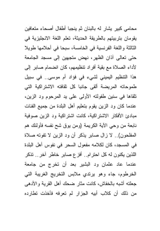 ‫ﻤﺤﺎﻤﻲ ﻜﺒﻴﺭ ﻴﺸﺎﺭ ﻟﻪ ﺒﺎﻟﺒﻨﺎﻥ ﺜﻡ ﻴﻨﺠﺒﺎ ﺃﻁﻔﺎل ﺃﺼﺤﺎﺀ ﻤﺘﻌﺎﻓﻴﻥ‬
‫ﻴﻘﻭﻤﺎﻥ ﺒﺘﺭﺒﻴﺘﻬﻡ ﺒﺎﻟﻁﺭﻴﻘﺔ ﺍﻟﺤﺩﻴﺜﺔ، ﺘﻌﻠﻡ ﺍﻟﻠﻐﺔ ﺍﻻﻨﺠﻠﻴﺯﻴﺔ ﻓﻲ‬
‫ﺍﻟﺜﺎﻟﺜﺔ ﻭﺍﻟﻠﻐﺔ ﺍﻟﻔﺭﻨﺴﻴﺔ ﻓﻲ ﺍﻟﺨﺎﻤﺴﺔ، ﺴﺒﺤﺎ ﻓﻲ ﺃﺤﻼﻤﻬﺎ ﻁﻭﻴﻼ‬
‫ﹰ‬
‫ﺤﺘﻰ ﺘﻌﺎﻟﻰ ﺁﺫﺍﻥ ﺍﻟﻅﻬﺭ، ﻨﻬﺽ ﻤﺘﺠﻬﻴﻥ ﺇﻟﻰ ﻤﺴﺠﺩ ﺍﻟﺠﺎﻤﻌﺔ‬
‫ﻷﺩﺍﺀ ﺍﻟﺼﻼﺓ ﻤﻊ ﺒﻘﻴﺔ ﺃﻓﺭﺍﺩ ﺘﻨﻅﻴﻤﻬﻡ، ﻜﺎﻥ ﺍﻨﻀﻤﺎﻡ ﺼﺎﺒﺭ ﺇﻟﻰ‬
‫ﻫﺫﺍ ﺍﻟﺘﻨﻅﻴﻡ ﺍﻟﻴﻤﻴﻨﻲ ﻟﺸﻲﺀ ﻓﻲ ﻓﺅﺍﺩ ﺃﻡ ﻤﻭﺴﻰ.. ﻓﻲ ﺴﺒﻴل‬
‫ﻁﻤﻭﺤﺎﺘﻪ ﺍﻟﻤﺭﻴﻀﺔ ﺃﻟﻘﻰ ﺠﺎﻨﺒﺎ ﻜل ﺜﻘﺎﻓﺘﻪ ﺍﻻﺸﺘﺭﺍﻜﻴﺔ ﺍﻟﺘﻲ‬
                         ‫ﹰ‬
‫ﺘﻠﻘﺎﻫﺎ ﻓﻲ ﺴﻨﻴﻥ ﻁﻔﻭﻟﺘﻪ ﺍﻷﻭﻟﻰ ﻋﻠﻰ ﻴﺩ ﺍﻟﻤﺭﺤﻭﻡ ﻭﺩ ﺍﻟﺯﻴﻥ،‬
‫ﻋﻨﺩﻤﺎ ﻜﺎﻥ ﻭﺩ ﺍﻟﺯﻴﻥ ﻴﻘﻭﻡ ﺒﺘﻌﻠﻴﻡ ﺃﻫل ﺍﻟﺒﻠﺩﺓ ﻤﻥ ﺠﻤﻴﻊ ﺍﻟﻔﺌﺎﺕ‬
‫ﻤﺒﺎﺩﺉ ﺍﻷﻓﻜﺎﺭ ﺍﻻﺸﺘﺭﺍﻜﻴﺔ، ﻜﺎﻨﺕ ﺍﺸﺘﺭﺍﻜﻴﺔ ﻭﺩ ﺍﻟﺯﻴﻥ ﺼﻭﻓﻴﺔ‬
‫ﻨﺎﺒﻌﺔ ﻤﻥ ﻭﺤﻲ ﺍﻵﻴﺔ ﺍﻟﻜﺭﻴﻤﺔ )ﻭﻤﻥ ﻴﻭﻕ ﺸﺢ ﻨﻔﺴﻪ ﻓﺄﻭﻟﺌﻙ ﻫﻡ‬
‫ﺍﻟﻤﻔﻠﺤﻭﻥ(.. ﻻ ﺯﺍل ﺼﺎﺒﺭ ﻴﺫﻜﺭ ﺃﻥ ﻭﺩ ﺍﻟﺯﻴﻥ ﻻ ﺘﻔﻭﺘﻪ ﺼﻼﺓ‬
‫ﻓﻲ ﺍﻟﻤﺴﺠﺩ، ﻜﺎﻥ ﻟﻜﻼﻤﻪ ﻤﻔﻌﻭل ﺍﻟﺴﺤﺭ ﻓﻲ ﻨﻔﻭﺱ ﺃﻫل ﺍﻟﺒﻠﺩﺓ‬
‫ﺍﻟﻠﺫﻴﻥ ﻴﻜﻨﻭﻥ ﻟﻪ ﻜل ﺍﺤﺘﺭﺍﻡ.. ﺃﻓﺯﻉ ﺼﺎﺒﺭ ﺨﺎﻁﺭ ﺁﺨﺭ.. ﺘﺫﻜﺭ‬
‫ﻋﻨﺩﻤﺎ ﻋﺎﺩ ﻋﺜﻤﺎﻥ ﻭﺩ ﺍﻟﺒﺸﻴﺭ ﺒﻌﺩ ﺃﻥ ﺘﺨﺭﺝ ﻤﻥ ﺠﺎﻤﻌﺔ‬
‫ﺍﻟﺨﺭﻁﻭﻡ، ﺠﺎﺀ ﻭﻫﻭ ﻴﺭﺘﺩﻱ ﻤﻼﺒﺱ ﺍﻟﺘﺨﺭﻴﺞ ﺍﻟﻐﺭﻴﺒﺔ ﺍﻟﺘﻲ‬
‫ﺠﻌﻠﺘﻪ ﺃﺸﺒﻪ ﺒﺎﻟﺨﻔﺎﺵ، ﻜﺎﻨﺕ ﻤﺜﺎﺭ ﻀﺤﻙ ﺃﻫل ﺍﻟﻘﺭﻴﺔ ﻭﺍﻷﺩﻫﻰ‬
‫ﻤﻥ ﺫﻟﻙ ﺃﻥ ﻜﻼﺏ ﺃﺒﻴﻪ ﺍﻟﺠﺯﺍﺭ ﻟﻡ ﺘﻌﺭﻓﻪ ﻓﺄﺨﺫﺕ ﺘﻁﺎﺭﺩﻩ‬
 