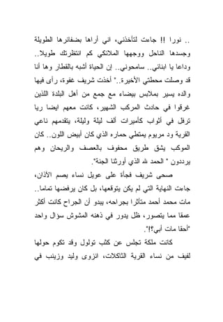 ‫.. ﻨﻭﺭﺍ !! ﺠﺎﺀﺕ ﻟﺘﺄﺨﺫﻨﻲ، ﺍﻨﻲ ﺃﺭﺍﻫﺎ ﺒﻀﻔﺎﺌﺭﻫﺎ ﺍﻟﻁﻭﻴﻠﺔ‬
‫ﻭﺠﺴﺩﻫﺎ ﺍﻟﻨﺎﺤل ﻭﻭﺠﻬﻬﺎ ﺍﻟﻤﻼﺌﻜﻲ ﻜﻡ ﺍﻨﺘﻅﺭﺘﻙ ﻁﻭﻴﻼ..‬
  ‫ﹰ‬
‫ﻭﺩﺍﻋﺎ ﻴﺎ ﺍﺒﻨﺎﺌﻲ.. ﺴﺎﻤﺤﻭﻨﻲ.. ﺇﻥ ﺍﻟﺤﻴﺎﺓ ﺃﺸﺒﻪ ﺒﺎﻟﻘﻁﺎﺭ ﻭﻫﺎ ﺃﻨﺎ‬
                                                     ‫ﹰ‬
‫ﻗﺩ ﻭﺼﻠﺕ ﻤﺤﻁﺘﻲ ﺍﻷﺨﻴﺭﺓ.." ﺃﺨﺫﺕ ﺸﺭﻴﻑ ﻏﻔﻭﺓ، ﺭﺃﻯ ﻓﻴﻬﺎ‬
‫ﻭﺍﻟﺩﻩ ﻴﺴﻴﺭ ﺒﻤﻼﺒﺱ ﺒﻴﻀﺎﺀ ﻤﻊ ﺠﻤﻊ ﻤﻥ ﺃﻫل ﺍﻟﺒﻠﺩﺓ ﺍﻟﻠﺫﻴﻥ‬
‫ﻏﺭﻗﻭﺍ ﻓﻲ ﺤﺎﺩﺙ ﺍﻟﻤﺭﻜﺏ ﺍﻟﺸﻬﻴﺭ، ﻜﺎﻨﺕ ﻤﻌﻬﻡ ﺍﻴﻀﺎ ﺭﻴﺎ‬
    ‫ﹰ‬
‫ﺘﺭﻓل ﻓﻲ ﺃﺜﻭﺍﺏ ﻜﺄﻤﻴﺭﺍﺕ ﺃﻟﻑ ﻟﻴﻠﺔ ﻭﻟﻴﻠﺔ، ﻴﺘﻘﺩﻤﻬﻡ ﻨﺎﻋﻲ‬
‫ﺍﻟﻘﺭﻴﺔ ﻭﺩ ﻤﺭﻴﻭﻡ ﻴﻤﺘﻁﻲ ﺤﻤﺎﺭﻩ ﺍﻟﺫﻱ ﻜﺎﻥ ﺃﺒﻴﺽ ﺍﻟﻠﻭﻥ.. ﻜﺎﻥ‬
‫ﺍﻟﻤﻭﻜﺏ ﻴﺸﻕ ﻁﺭﻴﻕ ﻤﺤﻔﻭﻑ ﺒﺎﻟﻌﺼﻑ ﻭﺍﻟﺭﻴﺤﺎﻥ ﻭﻫﻡ‬
                     ‫ﻴﺭﺩﺩﻭﻥ " ﺍﻟﺤﻤﺩ ﷲ ﺍﻟﺫﻱ ﺃﻭﺭﺜﻨﺎ ﺍﻟﺠﻨﺔ".‬
‫ﺼﺤﻰ ﺸﺭﻴﻑ ﻓﺠﺄﺓ ﻋﻠﻰ ﻋﻭﻴل ﻨﺴﺎﺀ ﻴﺼﻡ ﺍﻵﺫﺍﻥ،‬
‫ﺠﺎﺀﺕ ﺍﻟﻨﻬﺎﻴﺔ ﺍﻟﺘﻲ ﻟﻡ ﻴﻜﻥ ﻴﺘﻭﻗﻌﻬﺎ، ﺒل ﻜﺎﻥ ﻴﺭﻓﻀﻬﺎ ﺘﻤﺎﻤﺎ..‬
  ‫ﹰ‬
‫ﻤﺎﺕ ﻤﺤﻤﺩ ﺃﺤﻤﺩ ﻤﺘﺄﺜﺭﺍ ﺒﺠﺭﺍﺤﻪ، ﻴﺒﺩﻭ ﺃﻥ ﺍﻟﺠﺭﺍﺡ ﻜﺎﻨﺕ ﺃﻜﺜﺭ‬
                                 ‫ﹰ‬
‫ﻋﻤﻘﺎ ﻤﻤﺎ ﻴﺘﺼﻭﺭ، ﻅل ﻴﺩﻭﺭ ﻓﻲ ﺫﻫﻨﻪ ﺍﻟﻤﺸﻭﺵ ﺴﺅﺍل ﻭﺍﺤﺩ‬
                                            ‫ﹰ‬
                                        ‫"ﺃﺤﻘﺎ ﻤﺎﺕ ﺃﺒﻲ؟!".‬
                                                    ‫ﹰ‬
‫ﻜﺎﻨﺕ ﻤﻠﻜﺔ ﺘﺠﻠﺱ ﻋﻥ ﻜﺜﺏ ﺘﻭﻟﻭل ﻭﻗﺩ ﺘﻜﻭﻡ ﺤﻭﻟﻬﺎ‬
‫ﻟﻔﻴﻑ ﻤﻥ ﻨﺴﺎﺀ ﺍﻟﻘﺭﻴﺔ ﺍﻟﺜﺎﻜﻼﺕ، ﺍﻨﺯﻭﻯ ﻭﻟﻴﺩ ﻭﺯﻴﻨﺏ ﻓﻲ‬
 