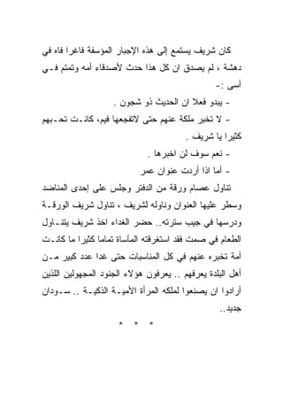 ‫ﻜﺎﻥ ﺸﺭﻴﻑ ﻴﺴﺘﻤﻊ ﺇﻟﻰ ﻫﺫﻩ ﺍﻹﺠﺒﺎﺭ ﺍﻟﻤﺅﺴﻔﺔ ﻓﺎﻏﺭﺍ ﻓﺎﻩ ﻓﻲ‬
       ‫ﹰ‬
‫ﺩﻫﺸﺔ ، ﻟﻡ ﻴﺼﺩﻕ ﺍﻥ ﻜل ﻫﺫﺍ ﺤﺩﺙ ﻷﺼﺩﻗﺎﺀ ﺃﻤﻪ ﻭﺘﻤﺘﻡ ﻓـﻲ‬
                                                ‫ﺃﺴﻰ :-‬
                    ‫- ﻴﺒﺩﻭ ﻓﻌﻼ ﺍﻥ ﺍﻟﺤﺩﻴﺙ ﺫﻭ ﺸﺠﻭﻥ .‬
                                        ‫ﹰ‬
‫- ﻻ ﺘﺨﺒﺭ ﻤﻠﻜﺔ ﻋﻨﻬﻡ ﺤﺘﻰ ﻻﺘﻔﺠﻌﻬﺎ ﻓﻴﻡ، ﻜﺎﻨـﺕ ﺘﺤـﺒﻬﻡ‬
                                        ‫ﻜﺜﻴﺭﺍ ﻴﺎ ﺸﺭﻴﻑ .‬
                                                  ‫ﹰ‬
                             ‫- ﻨﻌﻡ ﺴﻭﻑ ﻟﻥ ﺍﺨﺒﺭﻫﺎ .‬
                           ‫- ﺃﻤﺎ ﺍﺫﺍ ﺃﺭﺩﺕ ﻋﻨﻭﺍﻥ ﻋﻤﺭ‬
‫ﺘﻨﺎﻭل ﻋﺼﺎﻡ ﻭﺭﻗﺔ ﻤﻥ ﺍﻟﺩﻓﺘﺭ ﻭﺠﻠﺱ ﻋﻠﻰ ﺇﺤﺩﻯ ﺍﻟﻤﻨﺎﻀﺩ‬
‫ﻭﺴﻁﺭ ﻋﻠﻴﻬﺎ ﺍﻟﻌﻨﻭﺍﻥ ﻭﻨﺎﻭﻟﻪ ﻟﺸﺭﻴﻑ ، ﺘﻨﺎﻭل ﺸﺭﻴﻑ ﺍﻟﻭﺭﻗـﺔ‬
‫ﻭﺩﺭﺴﻬﺎ ﻓﻲ ﺠﻴﺏ ﺴﺘﺭﺘﻪ.. ﺤﻀﺭ ﺍﻟﻐﺩﺍﺀ ﺍﺨﺫ ﺸﺭﻴﻑ ﻴﺘﻨـﺎﻭل‬
‫ﺍﻟﻁﻌﺎﻡ ﻓﻲ ﺼﻤﺕ ﻓﻘﺩ ﺍﺴﺘﻐﺭﻗﺘﻪ ﺍﻟﻤﺂﺴﺎﺓ ﺘﻤﺎﻤﺎ ﻜﺜﻴﺭﺍ ﻤﺎ ﻜﺎﻨـﺕ‬
         ‫ﹰ‬     ‫ﹰ‬
‫ﺃﻤﺔ ﺘﺨﺒﺭﻩ ﻋﻨﻬﻡ ﻓﻲ ﻜل ﺍﻟﻤﻨﺎﺴﺒﺎﺕ ﺤﺘﻰ ﻏﺩﺍ ﻋﺩﺩ ﻜﺒﻴﺭ ﻤـﻥ‬
‫ﺃﻫل ﺍﻟﺒﻠﺩﺓ ﻴﻌﺭﻓﻬﻡ .. ﻴﻌﺭﻓﻭﻥ ﻫﺅﻻﺀ ﺍﻟﺠﻨﻭﺩ ﺍﻟﻤﺠﻬﻭﻟﻴﻥ ﺍﻟﻠﺫﻴﻥ‬
‫ﺃﺭﺍﺩﻭﺍ ﺍﻥ ﻴﺼﻨﻌﻭﺍ ﻟﻤﻠﻜﻪ ﺍﻟﻤﺭﺃﺓ ﺍﻷﻤﻴـﺔ ﺍﻟﺫﻜﻴـﺔ .. ﺴـﻭﺩﺍﻥ‬
                                                 ‫ﺠﺩﻴﺩ..‬
                     ‫* * *‬
 