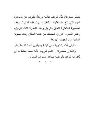 ‫ﻴﺨﻁﻭ ﻤﺴﺭﻋﺎ، ﻅل ﺸﺭﻴﻑ ﻴﻨﺎﺩﻴﻪ ﻭﺭﺠل ﻴﻘﺘﺭﺏ ﻤﻥ ﺸـﺠﺭﺓ‬
‫ﺍﻟﺩﻭﻡ ﺍﻟﺘﻲ ﺘﻘﻊ ﻋﻨﺩ ﺃﻁﺭﺍﻑ ﺍﻟﻤﻘﺒﺭﺓ، ﻟﻡ ﺘﺴﻌﻑ ﺃﻗﺩﺍﻡ ﺸـﺭﻴﻑ‬
‫ﺍﻟﺼﻐﻴﺭﺓ ﺍﻟﻤﺘﻌﺜﺭﺓ ﺍﻟﻠﺤﺎﻕ ﺒﺎﻟﺭﺠل ﻭﻋﻨﺩ ﺍﻟﺸﺠﺭﺓ ﺍﻟﺘﻔﺕ ﺍﻟﺭﺠل،‬
‫ﻭﻏﻤﺭ ﺍﻟﻀﻭﺀ ﺍﻷﺯﺭﻕ ﺍﻟﻤﻨﺒﻌﺙ ﻤﻥ ﻋﻴﻨﻴﻪ ﺍﻟﻤﻜﺎﻥ ﻭﺠﺎﺀ ﺼﻭﺘﻪ‬
                             ‫ﺍﻟﺴﺎﺤﺭ ﻤﻥ ﺍﻟﺠﻬﺎﺕ ﺍﻷﺭﺒﻌﺔ.‬
‫- ﺃﺒﻘﻰ ﺃﻨﺕ ﻴﺎ ﺸﺭﻴﻑ ﻓﻲ ﺍﻟﺒﻠﺩﺓ ﻭﺴﻴﻜﻭﻥ ﻟﻙ ﺸﺄﻨﺎ ﻋﻅﻴﻤﺎ.‬
 ‫ﹰ‬     ‫ﹰ‬
‫ﻭﺍﺴﺘﺩﺍﺭ ﻤﻨﺼﺭﻓﺎ .. ﺍﻗﺴﻡ ﺸﺭﻴﻑ ﻷﻤﻪ ﻗﺴﻤﺎ ﻤﻐﻠﻅـﺎ ﺃﻥ‬
   ‫ﹰ‬      ‫ﹰ‬                     ‫ﹰ‬
           ‫ﺫﺍﻙ ﺍﻨﻪ ﺸﺎﻫﺩﻩ ﺒﺄﻡ ﻋﻴﻨﻪ ﺼﺎﻋﺩﺍ ﺼﻭﺍﺏ ﺍﻟﺴﻤﺎﺀ .‬
                         ‫ﹰ‬
                    ‫*‬    ‫* *‬
 
