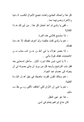 ‫ﻜل ﻫﺫﺍ ﻭﺃﻋﻤﺎﻙ ﺍﻟﺠﺸﻊ ﻭﺃﺨﺫﺕ ﺘﺠﻤﻊ ﺍﻷﻤﻭﺍل ﻟﺘﻜﺴﺏ ﺍﻟـﺩﻨﻴﺎ‬
                               ‫ﻭﺍﻵﺨﺭﺓ ﻭﺨﺴﺭﺘﻬﻤﺎ ﻤﻌﺎ..‬
                                 ‫ﹰ‬
‫- ﻜﻔﻰ ﻴﺎ ﻭﻟﺩﻱ ﻟﻡ ﺃﻋﺩ ﺃﺤﺘﻤل ﻜل ﻫﺫﺍ.. ﻤﻥ ﺃﻴﻥ ﻟﻙ ﻫـﺫﺍ‬
                                                 ‫ﺍﻟﻜﻼﻡ؟‬
                       ‫- ﺇﺫﺍ ﺴﺘﺴﻤﻊ ﻜﻼﻤﻲ ﻫﺫﻩ ﺍﻟﻤﺭﺓ.‬
‫- ﻨﻌﻡ ﻴﺎ ﻭﻟﺩﻱ ﻜﻨﺕ ﺤﻜﻴﻤﹰ، ﻭﻟﻡ ﺃﻋﺭﻑ ﻗﻴﻤﺘﻙ ﺇﻻ ﻋﻨـﺩﻤﺎ‬
                          ‫ﺎ‬
                                                 ‫ﻓﻘﺩﺘﻙ.‬
‫- ﺇﺫﺍ ﺤﻀﺭ ﻫﺅﻻﺀ ﻴﺎ ﺃﺒﻲ ﺃﻋﻠـﻥ ﻋـﻥ ﺍﻨﺴـﺤﺎﺏ ﻤـﻥ‬
                           ‫ﺍﻻﻨﺘﺨﺎﺒﺎﺕ ﻜﻔﺎﻙ ﺘﻠﻭﺜﺎ ﺒﺎﺃﺒﻲ ..‬
‫- ﻻ ﻴﺎ ﺍﺒﻨﻲ، ﻟﻴﺱ ﻫﻜﺫﺍ ﺘﻭﺭﺩ ﺍﻹﺒل.. ﺴﺄﻋﻠﻥ ﺍﻨﺴﺤﺎﺒﻲ ﺒﻌﺩ‬
‫ﻗﻔل ﺒﺎﺏ ﺍﻟﺘﺭﺸﻴﺢ ﻭﺃﻭﺠﻪ ﻜل ﻤﻥ ﻴﺭﻴﺩ ﺃﻥ ﻴﺩﻟﻲ ﺒﺼﻭﺘﻪ ﻟﻲ ﺃﻥ‬
                           ‫ﻴﺤﻭﻟﻪ ﺇﻟﻰ ﻋﺼﺎﻡ ﻋﺒﺩ ﺍﻟﺠﻭﺍﺩ.‬
‫- ﻨﻌﻡ ﻭﺒﺫﻟﻙ ﺘﻜﻭﻥ ﻜﻔﺭﺕ ﻤﺎﻀﻴﻙ ﻓﻲ ﺤﻕ ﺃﻫـل ﺍﻟﺒﻠـﺩﺓ‬
                                                 ‫ﺍﻟﻁﻴﺒﺔ.‬
‫- ﻨﻌﻡ ﻴﺎ ﺍﺒﻨﻲ ﺁﻥ ﺍﻷﻭﺍﻥ ﻟﻜﻲ ﺃﻋﺘﻜﻑ ﻷﻟﻘﻰ ﺭﺒـﻲ ﺒﻘﻠـﺏ‬
                                                  ‫ﺴﻠﻴﻡ.‬
                               ‫- ﻫﺫﺍ ﻫﻭ ﻋﻴﻥ ﺍﻟﻌﻘل.‬
                      ‫ﻜﺎﻥ ﺤﺎﺝ ﺇﺒﺭﺍﻫﻴﻡ ﻴﺘﻤﺘﻡ ﻓﻲ ﺃﺴﻰ.‬
 
