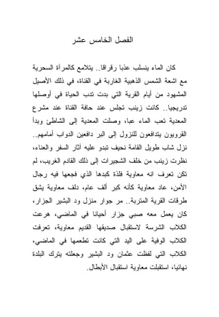 ‫ﺍﻟﻔﺼل ﺍﻟﺨﺎﻤﺱ ﻋﺸﺭ‬

‫ﻜﺎﻥ ﺍﻟﻤﺎﺀ ﻴﻨﺴﻠﺏ ﻋﺫﺒﺎ ﺭﻗﺭﺍﻗﺎ.. ﻴﺘﻼﻤﻊ ﻜﺎﻟﻤﺭﺁﺓ ﺍﻟﺴﺤﺭﻴﺔ‬
                        ‫ﹰ‬      ‫ﹰ‬
‫ﻤﻊ ﺍﺸﻌﺔ ﺍﻟﺸﻤﺱ ﺍﻟﺫﻫﺒﻴﺔ ﺍﻟﻐﺎﺭﺒﺔ ﻓﻲ ﺍﻟﻘﻨﺎﺓ، ﻓﻲ ﺫﻟﻙ ﺍﻷﺼﻴل‬
‫ﺍﻟﻤﺸﻬﻭﺩ ﻤﻥ ﺃﻴﺎﻡ ﺍﻟﻘﺭﻴﺔ ﺍﻟﺘﻲ ﺒﺩﺕ ﺘﺩﺏ ﺍﻟﺤﻴﺎﺓ ﻓﻲ ﺃﻭﺼﻠﻬﺎ‬
‫ﺘﺩﺭﻴﺠﻴﺎ.. ﻜﺎﻨﺕ ﺯﻴﻨﺏ ﺘﺠﻠﺱ ﻋﻨﺩ ﺤﺎﻓﺔ ﺍﻟﻘﻨﺎﺓ ﻋﻨﺩ ﻤﺸﺭﻉ‬
                                          ‫ﹰ‬
‫ﺍﻟﻤﻌﺩﻴﺔ ﺘﻌﺏ ﺍﻟﻤﺎﺀ ﻋﺒﹰ، ﻭﺼﻠﺕ ﺍﻟﻤﻌﺩﻴﺔ ﺇﻟﻰ ﺍﻟﺸﺎﻁﺊ ﻭﺒﺩﺃ‬
                              ‫ﺎ‬
‫ﺍﻟﻘﺭﻭﻴﻭﻥ ﻴﺘﺩﺍﻓﻌﻭﻥ ﻟﻠﻨﺯﻭل ﺇﻟﻰ ﺍﻟﺒﺭ ﺩﺍﻓﻌﻴﻥ ﺍﻟﺩﻭﺍﺏ ﺃﻤﺎﻤﻬﻡ..‬
‫ﻨﺯل ﺸﺎﺏ ﻁﻭﻴل ﺍﻟﻘﺎﻤﺔ ﻨﺤﻴﻑ ﺘﺒﺩﻭ ﻋﻠﻴﻪ ﺁﺜﺎﺭ ﺍﻟﺴﻔﺭ ﻭﺍﻟﻌﻨﺎﺀ،‬
‫ﻨﻅﺭﺕ ﺯﻴﻨﺏ ﻤﻥ ﺨﻠﻑ ﺍﻟﺸﺠﻴﺭﺍﺕ ﺇﻟﻰ ﺫﻟﻙ ﺍﻟﻘﺎﺩﻡ ﺍﻟﻐﺭﻴﺏ، ﻟﻡ‬
‫ﺘﻜﻥ ﺘﻌﺭﻑ ﺍﻨﻪ ﻤﻌﺎﻭﻴﺔ ﻓﻠﺫﺓ ﻜﺒﺩﻫﺎ ﺍﻟﺫﻱ ﻓﺠﻌﻬﺎ ﻓﻴﻪ ﺭﺠﺎل‬
‫ﺍﻷﻤﻥ، ﻋﺎﺩ ﻤﻌﺎﻭﻴﺔ ﻜﺄﻨﻪ ﻜﺒﺭ ﺃﻟﻑ ﻋﺎﻡ، ﺩﻟﻑ ﻤﻌﺎﻭﻴﺔ ﻴﺸﻕ‬
‫ﻁﺭﻗﺎﺕ ﺍﻟﻘﺭﻴﺔ ﺍﻟﻤﺘﺭﺒﺔ.. ﻤﺭ ﺠﻭﺍﺭ ﻤﻨﺯل ﻭﺩ ﺍﻟﺒﺸﻴﺭ ﺍﻟﺠﺯﺍﺭ،‬
‫ﻜﺎﻥ ﻴﻌﻤل ﻤﻌﻪ ﺼﺒﻲ ﺠﺯﺍﺭ ﺃﺤﻴﺎﻨﺎ ﻓﻲ ﺍﻟﻤﺎﻀﻲ، ﻫﺭﻋﺕ‬
                ‫ﹰ‬
‫ﺍﻟﻜﻼﺏ ﺍﻟﺸﺭﺴﺔ ﻻﺴﺘﻘﺒﺎل ﺼﺩﻴﻘﻬﺎ ﺍﻟﻘﺩﻴﻡ ﻤﻌﺎﻭﻴﺔ، ﺘﻌﺭﻓﺕ‬
‫ﺍﻟﻜﻼﺏ ﺍﻟﻭﻓﻴﺔ ﻋﻠﻰ ﺍﻟﻴﺩ ﺍﻟﺘﻲ ﻜﺎﻨﺕ ﺘﻁﻌﻤﻬﺎ ﻓﻲ ﺍﻟﻤﺎﻀﻲ،‬
‫ﺍﻟﻜﻼﺏ ﺍﻟﺘﻲ ﻟﻔﻅﺕ ﻋﺜﻤﺎﻥ ﻭﺩ ﺍﻟﺒﺸﻴﺭ ﻭﺠﻌﻠﺘﻪ ﻴﺘﺭﻙ ﺍﻟﺒﻠﺩﺓ‬
                   ‫ﻨﻬﺎﺌﻴﹰ، ﺍﺴﺘﻘﺒﻠﺕ ﻤﻌﺎﻭﻴﺔ ﺍﺴﺘﻘﺒﺎل ﺍﻷﺒﻁﺎل.‬
                                                   ‫ﺎ‬
 