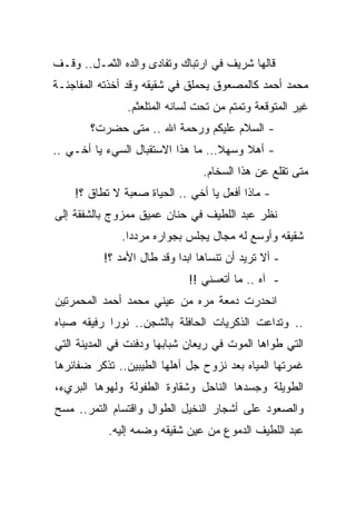 ‫ﻗﺎﻟﻬﺎ ﺸﺭﻴﻑ ﻓﻲ ﺍﺭﺘﺒﺎﻙ ﻭﺘﻔﺎﺩﻯ ﻭﺍﻟﺩﻩ ﺍﻟﺜﻤـل.. ﻭﻗـﻑ‬
‫ﻤﺤﻤﺩ ﺃﺤﻤﺩ ﻜﺎﻟﻤﺼﻌﻭﻕ ﻴﺤﻤﻠﻕ ﻓﻲ ﺸﻘﻴﻘﻪ ﻭﻗﺩ ﺃﺨﺫﺘﻪ ﺍﻟﻤﻔﺎﺠﺌـﺔ‬
               ‫ﻏﻴﺭ ﺍﻟﻤﺘﻭﻗﻌﺔ ﻭﺘﻤﺘﻡ ﻤﻥ ﺘﺤﺕ ﻟﺴﺎﻨﻪ ﺍﻟﻤﺘﻠﻌﺜﻡ.‬
       ‫- ﺍﻟﺴﻼﻡ ﻋﻠﻴﻜﻡ ﻭﺭﺤﻤﺔ ﺍﷲ .. ﻤﺘﻰ ﺤﻀﺭﺕ؟‬
‫- ﺃﻫﻼ ﻭﺴﻬﻼ… ﻤﺎ ﻫﺫﺍ ﺍﻻﺴﺘﻘﺒﺎل ﺍﻟﺴﻲﺀ ﻴﺎ ﺃﺨـﻲ ..‬
                                  ‫ﹰ‬    ‫ﹰ‬
                                ‫ﻤﺘﻰ ﺘﻘﻠﻊ ﻋﻥ ﻫﺫﺍ ﺍﻟﺴﺨﺎﻡ.‬
    ‫- ﻤﺎﺫﺍ ﺃﻓﻌل ﻴﺎ ﺃﺨﻲ .. ﺍﻟﺤﻴﺎﺓ ﺼﻌﺒﺔ ﻻ ﺘﻁﺎﻕ ؟!‬
‫ﻨﻅﺭ ﻋﺒﺩ ﺍﻟﻠﻁﻴﻑ ﻓﻲ ﺤﻨﺎﻥ ﻋﻤﻴﻕ ﻤﻤﺯﻭﺝ ﺒﺎﻟﺸﻔﻘﺔ ﺇﻟﻰ‬
              ‫ﺸﻘﻴﻘﻪ ﻭﺃﻭﺴﻊ ﻟﻪ ﻤﺠﺎل ﻴﺠﻠﺱ ﺒﺠﻭﺍﺭﻩ ﻤﺭﺩﺩﺍ.‬
               ‫ﹰ‬
          ‫- ﺃﻻ ﺘﺭﻴﺩ ﺃﻥ ﺘﻨﺴﺎﻫﺎ ﺍﺒﺩﺍ ﻭﻗﺩ ﻁﺎل ﺍﻷﻤﺩ ؟!‬
                          ‫ﹰ‬
                             ‫- ﺁﻩ .. ﻤﺎ ﺃﺘﻌﺴﻨﻲ !!‬
‫ﺍﻨﺤﺩﺭﺕ ﺩﻤﻌﺔ ﻤﺭﻩ ﻤﻥ ﻋﻴﻨﻲ ﻤﺤﻤﺩ ﺃﺤﻤﺩ ﺍﻟﻤﺤﻤﺭﺘﻴﻥ‬
‫.. ﻭﺘﺩﺍﻋﺕ ﺍﻟﺫﻜﺭﻴﺎﺕ ﺍﻟﺤﺎﻓﻠﺔ ﺒﺎﻟﺸﺠﻥ.. ﻨﻭﺭﺍ ﺭﻓﻴﻘﻪ ﺼﺒﺎﻩ‬
‫ﺍﻟﺘﻲ ﻁﻭﺍﻫﺎ ﺍﻟﻤﻭﺕ ﻓﻲ ﺭﻴﻌﺎﻥ ﺸﺒﺎﺒﻬﺎ ﻭﺩﻓﻨﺕ ﻓﻲ ﺍﻟﻤﺩﻴﻨﺔ ﺍﻟﺘﻲ‬
‫ﻏﻤﺭﺘﻬﺎ ﺍﻟﻤﻴﺎﻩ ﺒﻌﺩ ﻨﺯﻭﺡ ﺠل ﺃﻫﻠﻬﺎ ﺍﻟﻁﻴﺒﻴﻥ.. ﺘﺫﻜﺭ ﻀﻔﺎﺌﺭﻫﺎ‬
‫ﺍﻟﻁﻭﻴﻠﺔ ﻭﺠﺴﺩﻫﺎ ﺍﻟﻨﺎﺤل ﻭﺸﻘﺎﻭﺓ ﺍﻟﻁﻔﻭﻟﺔ ﻭﻟﻬﻭﻫﺎ ﺍﻟﺒﺭﻱﺀ،‬
‫ﻭﺍﻟﺼﻌﻭﺩ ﻋﻠﻰ ﺃﺸﺠﺎﺭ ﺍﻟﻨﺨﻴل ﺍﻟﻁﻭﺍل ﻭﺍﻗﺘﺴﺎﻡ ﺍﻟﺘﻤﺭ.. ﻤﺴﺢ‬
           ‫ﻋﺒﺩ ﺍﻟﻠﻁﻴﻑ ﺍﻟﺩﻤﻭﻉ ﻤﻥ ﻋﻴﻥ ﺸﻘﻴﻘﻪ ﻭﻀﻤﻪ ﺇﻟﻴﻪ.‬
 