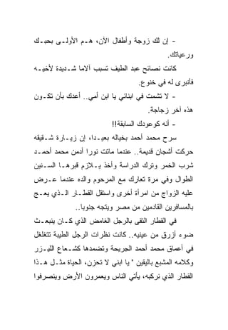 ‫- ﺇﻥ ﻟﻙ ﺯﻭﺠﺔ ﻭﺃﻁﻔﺎل ﺍﻵﻥ، ﻫـﻡ ﺍﻷﻭﻟـﻰ ﺒﺤﺒـﻙ‬
                                              ‫ﻭﺭﻋﻴﺎﺘﻙ.‬
‫ﻜﺎﻨﺕ ﻨﺼﺎﺌﺢ ﻋﺒﺩ ﺍﻟﻁﻴﻑ ﺘﺴﺒﺏ ﺁﻻﻤﺎ ﺸـﺩﻴﺩﺓ ﻷﺨﻴـﻪ‬
             ‫ﹰ‬
                                    ‫ﻓﺄﻨﺒﺭﻯ ﻟﻪ ﻓﻲ ﺨﻨﻭﻉ.‬
‫- ﻻ ﺘﺸﻤﺕ ﻓﻲ ﺍﺒﻨﺎﺌﻲ ﻴﺎ ﺍﺒﻥ ﺃﻤﻲ.. ﺃﻋﺩﻙ ﺒﺄﻥ ﺘﻜـﻭﻥ‬
                                       ‫ﻫﺫﻩ ﺁﺨﺭ ﺯﺠﺎﺠﺔ.‬
                          ‫- ﺃﻨﻪ ﻜﻭﻋﻭﺩﻙ ﺍﻟﺴﺎﺒﻘﺔ!!‬
‫ﺴﺭﺡ ﻤﺤﻤﺩ ﺃﺤﻤﺩ ﺒﺨﻴﺎﻟﻪ ﺒﻌﻴـﺩﹰ، ﺇﻥ ﺯﻴـﺎﺭﺓ ﺸـﻘﻴﻘﻪ‬
                  ‫ﺍ‬
‫ﺤﺭﻜﺕ ﺃﺸﺠﺎﻥ ﻗﺩﻴﻤﺔ.. ﻋﻨﺩﻤﺎ ﻤﺎﺘﺕ ﻨﻭﺭﺍ ﺃﺩﻤﻥ ﻤﺤﻤﺩ ﺃﺤﻤـﺩ‬
‫ﺸﺭﺏ ﺍﻟﺨﻤﺭ ﻭﺘﺭﻙ ﺍﻟﺩﺭﺍﺴﺔ ﻭﺃﺨﺫ ﻴـﻼﺯﻡ ﻗﺒﺭﻫـﺎ ﺍﻟﺴـﻨﻴﻥ‬
‫ﺍﻟﻁﻭﺍل ﻭﻓﻲ ﻤﺭﺓ ﺘﻌﺎﺭﻙ ﻤﻊ ﺍﻟﻤﺭﺤﻭﻡ ﻭﺍﻟﺩﻩ ﻋﻨﺩﻤﺎ ﻋـﺭﺽ‬
‫ﻋﻠﻴﻪ ﺍﻟﺯﻭﺍﺝ ﻤﻥ ﺍﻤﺭﺃﺓ ﺃﺨﺭﻯ ﻭﺍﺴﺘﻘل ﺍﻟﻘﻁـﺎﺭ ﺍﻟـﺫﻱ ﻴﻌـﺞ‬
              ‫ﺒﺎﻟﻤﺴﺎﻓﺭﻴﻥ ﺍﻟﻘﺎﺩﻤﻴﻥ ﻤﻥ ﻤﺼﺭ ﻭﻴﺘﺠﻪ ﺠﻨﻭﺒﺎ..‬
                ‫ﹰ‬
‫ﻓﻲ ﺍﻟﻘﻁﺎﺭ ﺍﻟﺘﻘﻰ ﺒﺎﻟﺭﺠل ﺍﻟﻐﺎﻤﺽ ﺍﻟﺫﻱ ﻜـﺎﻥ ﻴﻨﺒﻌـﺙ‬
‫ﻀﻭﺀ ﺃﺯﺭﻕ ﻤﻥ ﻋﻴﻨﻴﻪ.. ﻜﺎﻨﺕ ﻨﻅﺭﺍﺕ ﺍﻟﺭﺠل ﺍﻟﻁﻴﺒﺔ ﺘﺘﻐﻠﻐل‬
‫ﻓﻲ ﺃﻋﻤﺎﻕ ﻤﺤﻤﺩ ﺃﺤﻤﺩ ﺍﻟﺠﺭﻴﺤﺔ ﻭﺘﻀﻤﺩﻫﺎ ﻜﺸـﻌﺎﻉ ﺍﻟﻠﻴـﺯﺭ‬
‫ﻭﻜﻼﻤﻪ ﺍﻟﻤﺸﺒﻊ ﺒﺎﻟﻴﻘﻴﻥ " ﻴﺎ ﺍﺒﻨﻲ ﻻ ﺘﺤﺯﻥ، ﺍﻟﺤﻴﺎﺓ ﻤﺜـل ﻫـﺫﺍ‬
‫ﺍﻟﻘﻁﺎﺭ ﺍﻟﺫﻱ ﻨﺭﻜﺒﻪ، ﻴﺄﺘﻲ ﺍﻟﻨﺎﺱ ﻭﻴﻌﻤﺭﻭﻥ ﺍﻷﺭﺽ ﻭﻴﻨﺼﺭﻓﻭﺍ‬
 