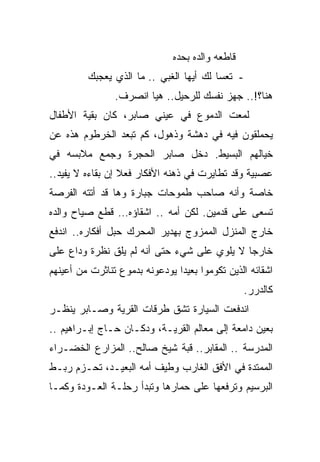 ‫ﻗﺎﻁﻌﻪ ﻭﺍﻟﺩﻩ ﺒﺤﺩﻩ‬
         ‫- ﺘﻌﺴﺎ ﻟﻙ ﺃﻴﻬﺎ ﺍﻟﻐﺒﻲ .. ﻤﺎ ﺍﻟﺫﻱ ﻴﻌﺠﺒﻙ‬
                                        ‫ﹰ‬
                ‫ﻫﻨﺎ؟!.. ﺠﻬﺯ ﻨﻔﺴﻙ ﻟﻠﺭﺤﻴل.. ﻫﻴﺎ ﺍﻨﺼﺭﻑ.‬
‫ﻟﻤﻌﺕ ﺍﻟﺩﻤﻭﻉ ﻓﻲ ﻋﻴﻨﻲ ﺼﺎﺒﺭ، ﻜﺎﻥ ﺒﻘﻴﺔ ﺍﻷﻁﻔﺎل‬
‫ﻴﺤﻤﻠﻘﻭﻥ ﻓﻴﻪ ﻓﻲ ﺩﻫﺸﺔ ﻭﺫﻫﻭل، ﻜﻡ ﺘﺒﻌﺩ ﺍﻟﺨﺭﻁﻭﻡ ﻫﺫﻩ ﻋﻥ‬
‫ﺨﻴﺎﻟﻬﻡ ﺍﻟﺒﺴﻴﻁ. ﺩﺨل ﺼﺎﺒﺭ ﺍﻟﺤﺠﺭﺓ ﻭﺠﻤﻊ ﻤﻼﺒﺴﻪ ﻓﻲ‬
‫ﻋﺼﺒﻴﺔ ﻭﻗﺩ ﺘﻁﺎﻴﺭﺕ ﻓﻲ ﺫﻫﻨﻪ ﺍﻷﻓﻜﺎﺭ ﻓﻌﻼ ﺇﻥ ﺒﻘﺎﺀﻩ ﻻ ﻴﻔﻴﺩ..‬
                  ‫ﹰ‬
‫ﺨﺎﺼﺔ ﻭﺃﻨﻪ ﺼﺎﺤﺏ ﻁﻤﻭﺤﺎﺕ ﺠﺒﺎﺭﺓ ﻭﻫﺎ ﻗﺩ ﺃﺘﺘﻪ ﺍﻟﻔﺭﺼﺔ‬
‫ﺘﺴﻌﻰ ﻋﻠﻰ ﻗﺩﻤﻴﻥ. ﻟﻜﻥ ﺃﻤﻪ .. ﺍﺸﻘﺎﺅﻩ… ﻗﻁﻊ ﺼﻴﺎﺡ ﻭﺍﻟﺩﻩ‬
‫ﺨﺎﺭﺝ ﺍﻟﻤﻨﺯل ﺍﻟﻤﻤﺯﻭﺝ ﺒﻬﺩﻴﺭ ﺍﻟﻤﺤﺭﻙ ﺤﺒل ﺃﻓﻜﺎﺭﻩ.. ﺍﻨﺩﻓﻊ‬
‫ﺨﺎﺭﺠﺎ ﻻ ﻴﻠﻭﻱ ﻋﻠﻰ ﺸﻲﺀ ﺤﺘﻰ ﺃﻨﻪ ﻟﻡ ﻴﻠﻕ ﻨﻅﺭﺓ ﻭﺩﺍﻉ ﻋﻠﻰ‬
                                            ‫ﹰ‬
‫ﺍﺸﻘﺎﺌﻪ ﺍﻟﺫﻴﻥ ﺘﻜﻭﻤﻭﺍ ﺒﻌﻴﺩﺍ ﻴﻭﺩﻋﻭﻨﻪ ﺒﺩﻤﻭﻉ ﺘﻨﺎﺜﺭﺕ ﻤﻥ ﺃﻋﻴﻨﻬﻡ‬
                                                  ‫ﻜﺎﻟﺩﺭﺭ.‬
‫ﺍﻨﺩﻓﻌﺕ ﺍﻟﺴﻴﺎﺭﺓ ﺘﺸﻕ ﻁﺭﻗﺎﺕ ﺍﻟﻘﺭﻴﺔ ﻭﺼـﺎﺒﺭ ﻴﻨﻅـﺭ‬
‫ﺒﻌﻴﻥ ﺩﺍﻤﻌﺔ ﺇﻟﻰ ﻤﻌﺎﻟﻡ ﺍﻟﻘﺭﻴـﺔ، ﻭﺩﻜـﺎﻥ ﺤـﺎﺝ ﺇﺒـﺭﺍﻫﻴﻡ ..‬
‫ﺍﻟﻤﺩﺭﺴﺔ .. ﺍﻟﻤﻘﺎﺒﺭ.. ﻗﺒﺔ ﺸﻴﺦ ﺼﺎﻟﺢ.. ﺍﻟﻤﺯﺍﺭﻉ ﺍﻟﺨﻀـﺭﺍﺀ‬
‫ﺍﻟﻤﻤﺘﺩﺓ ﻓﻲ ﺍﻷﻓﻕ ﺍﻟﻐﺎﺭﺏ ﻭﻁﻴﻑ ﺃﻤﻪ ﺍﻟﺒﻌﻴـﺩ، ﺘﺤـﺯﻡ ﺭﺒـﻁ‬
‫ﺍﻟﺒﺭﺴﻴﻡ ﻭﺘﺭﻓﻌﻬﺎ ﻋﻠﻰ ﺤﻤﺎﺭﻫﺎ ﻭﺘﺒﺩﺃ ﺭﺤﻠـﺔ ﺍﻟﻌـﻭﺩﺓ ﻭﻜﻤـﺎ‬
 