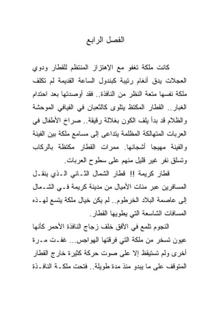 ‫ﺍﻟﻔﺼل ﺍﻟﺭﺍﺒﻊ‬

‫ﻜﺎﻨﺕ ﻤﻠﻜﺔ ﺘﻐﻔﻭ ﻤﻊ ﺍﻹﻫﺘﺯﺍﺯ ﺍﻟﻤﻨﺘﻅﻡ ﻟﻠﻘﻁﺎﺭ ﻭﺩﻭﻱ‬
‫ﺍﻟﻌﺠﻼﺕ ﻴﺩﻕ ﺃﻨﻐﺎﻡ ﺭﺘﻴﺒﺔ ﻜﺒﻨﺩﻭل ﺍﻟﺴﺎﻋﺔ ﺍﻟﻘﺩﻴﻤﺔ ﻟﻡ ﺘﻜﻠﻑ‬
‫ﻤﻠﻜﺔ ﻨﻔﺴﻬﺎ ﻤﺘﻌﺔ ﺍﻟﻨﻅﺭ ﻤﻥ ﺍﻟﻨﺎﻓﺫﺓ.. ﻓﻘﺩ ﺃﻭﺼﺩﺘﻬﺎ ﺒﻌﺩ ﺍﺤﺘﺩﺍﻡ‬
‫ﺍﻟﻐﺒﺎﺭ.. ﺍﻟﻘﻁﺎﺭ ﺍﻟﻤﻜﺘﻅ ﻴﺘﻠﻭﻯ ﻜﺎﻟﺜﻌﺒﺎﻥ ﻓﻲ ﺍﻟﻔﻴﺎﻓﻲ ﺍﻟﻤﻭﺤﺸﺔ‬
‫ﻭﺍﻟﻅﻼﻡ ﻗﺩ ﺒﺩﺃ ﻴﻠﻑ ﺍﻟﻜﻭﻥ ﺒﻐﻼﻟﺔ ﺭﻗﻴﻘﺔ.. ﺼﺭﺍﺥ ﺍﻷﻁﻔﺎل ﻓﻲ‬
‫ﺍﻟﻌﺭﺒﺎﺕ ﺍﻟﻤﺘﻬﺎﻟﻜﺔ ﺍﻟﻤﻅﻠﻤﺔ ﻴﺘﺩﺍﻋﻰ ﺇﻟﻰ ﻤﺴﺎﻤﻊ ﻤﻠﻜﺔ ﺒﻴﻥ ﺍﻟﻔﻴﻨﺔ‬
‫ﻭﺍﻟﻔﻴﻨﺔ ﻤﻬﻴﺠﺎ ﺃﺸﺠﺎﻨﻬﺎ. ﻤﻤﺭﺍﺕ ﺍﻟﻘﻁﺎﺭ ﻤﻜﺘﻅﺔ ﺒﺎﻟﺭﻜﺎﺏ‬
                                    ‫ﹰ‬
           ‫ﻭﺘﺴﻠﻕ ﻨﻔﺭ ﻏﻴﺭ ﻗﻠﻴل ﻤﻨﻬﻡ ﻋﻠﻰ ﺴﻁﻭﺡ ﺍﻟﻌﺭﺒﺎﺕ.‬
‫ﻗﻁﺎﺭ ﻜﺭﻴﻤﺔ !! ﻗﻁﺎﺭ ﺍﻟﺸﻤﺎل ﺍﻟﺜـﺎﻨﻲ ﺍﻟـﺫﻱ ﻴﻨﻘـل‬
‫ﺍﻟﻤﺴﺎﻓﺭﻴﻥ ﻋﺒﺭ ﻤﺌﺎﺕ ﺍﻷﻤﻴﺎل ﻤﻥ ﻤﺩﻴﻨﺔ ﻜﺭﻴﻤﺔ ﻓـﻲ ﺍﻟﺸـﻤﺎل‬
‫ﺇﻟﻰ ﻋﺎﺼﻤﺔ ﺍﻟﺒﻼﺩ ﺍﻟﺨﺭﻁﻭﻡ.. ﻟﻡ ﻴﻜﻥ ﺨﻴﺎل ﻤﻠﻜﺔ ﻴﺘﺴﻊ ﻟﻬـﺫﻩ‬
                     ‫ﺍﻟﻤﺴﺎﻓﺎﺕ ﺍﻟﺸﺎﺴﻌﺔ ﺍﻟﺘﻲ ﻴﻁﻭﻴﻬﺎ ﺍﻟﻘﻁﺎﺭ.‬
‫ﺍﻟﻨﺠﻭﻡ ﺘﻠﻤﻊ ﻓﻲ ﺍﻷﻓﻕ ﺨﻠﻑ ﺯﺠﺎﺝ ﺍﻟﻨﺎﻓﺫﺓ ﺍﻷﺤﻤﺭ ﻜﺄﻨﻬﺎ‬
‫ﻋﻴﻭﻥ ﺘﺴﺨﺭ ﻤﻥ ﻤﻠﻜﺔ ﺍﻟﺘﻲ ﻓﺭﻗﺘﻬﺎ ﺍﻟﻬﻭﺍﺠﺱ… ﻏﻔـﺕ ﻤـﺭﺓ‬
‫ﺃﺨﺭﻯ ﻭﻟﻡ ﺘﺴﺘﻴﻘﻅ ﺇﻻ ﻋﻠﻰ ﺼﻭﺕ ﺤﺭﻜﺔ ﻜﺜﻴﺭﺓ ﺨﺎﺭﺝ ﺍﻟﻘﻁﺎﺭ‬
‫ﺍﻟﻤﺘﻭﻗﻑ ﻋﻠﻰ ﻤﺎ ﻴﺒﺩﻭ ﻤﻨﺫ ﻤﺩﺓ ﻁﻭﻴﻠﺔ.. ﻓﺘﺤﺕ ﻤﻠﻜـﺔ ﺍﻟﻨﺎﻓـﺫﺓ‬
 