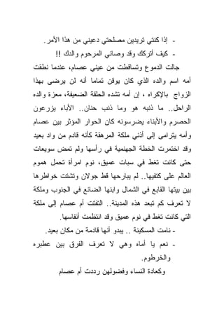 ‫- ﺇﺫﺍ ﻜﻨﺘﻲ ﺘﺭﻴﺩﻴﻥ ﻤﺼﻠﺤﺘﻲ ﺩﻋﻴﻨﻲ ﻤﻥ ﻫﺫﺍ ﺍﻷﻤﺭ.‬
       ‫- ﻜﻴﻑ ﺃﺘﺭﻜﻙ ﻭﻗﺩ ﻭﺼﺎﻨﻲ ﺍﻟﻤﺭﺤﻭﻡ ﻭﺍﻟﺩﻙ !!‬
‫ﺠﺎﻟﺕ ﺍﻟﺩﻤﻭﻉ ﻭﺘﺴﺎﻗﻁﺕ ﻤﻥ ﻋﻴﻨﻲ ﻋﺼﺎﻡ، ﻋﻨﺩﻤﺎ ﻨﻁﻘﺕ‬
‫ﺃﻤﻪ ﺍﺴﻡ ﻭﺍﻟﺩﻩ ﺍﻟﺫﻱ ﻜﺎﻥ ﻴﻭﻗﻥ ﺘﻤﺎﻤﺎ ﺃﻨﻪ ﻟﻥ ﻴﺭﻀﻰ ﺒﻬﺫﺍ‬
                 ‫ﹰ‬
‫ﺍﻟﺯﻭﺍﺝ ﺒﺎﻹﻜﺭﺍﻩ ، ﺇﻥ ﺃﻤﻪ ﺘﺸﺩﻩ ﺍﻟﺤﻠﻘﺔ ﺍﻟﻀﻌﻴﻔﺔ، ﻤﻌﺯﺓ ﻭﺍﻟﺩﻩ‬
‫ﺍﻟﺭﺍﺤل.. ﻤﺎ ﺫﻨﺒﻪ ﻫﻭ ﻭﻤﺎ ﺫﻨﺏ ﺤﻨﺎﻥ.. ﺍﻷﺒﺎﺀ ﻴﺯﺭﻋﻭﻥ‬
‫ﺍﻟﺤﺼﺭﻡ ﻭﺍﻷﺒﻨﺎﺀ ﻴﻀﺭﺴﻭﻨﻪ ﻜﺎﻥ ﺍﻟﺤﻭﺍﺭ ﺍﻟﻤﺅﺜﺭ ﺒﻴﻥ ﻋﺼﺎﻡ‬
‫ﻭﺃﻤﻪ ﻴﺘﺭﺍﻤﻰ ﺇﻟﻰ ﺃﺫﻨﻲ ﻤﻠﻜﺔ ﺍﻟﻤﺭﻫﻘﺔ ﻜﺄﻨﻪ ﻗﺎﺩﻡ ﻤﻥ ﻭﺍﺩ ﺒﻌﻴﺩ‬
‫ﻭﻗﺩ ﺍﺨﺘﻤﺭﺕ ﺍﻟﺨﻁﺔ ﺍﻟﺠﻬﻨﻤﻴﺔ ﻓﻲ ﺭﺃﺴﻬﺎ ﻭﻟﻡ ﺘﻤﺽ ﺴﻭﻴﻌﺎﺕ‬
‫ﺤﺘﻰ ﻜﺎﻨﺕ ﺘﻐﻁ ﻓﻲ ﺴﺒﺎﺕ ﻋﻤﻴﻕ، ﻨﻭﻡ ﺍﻤﺭﺃﺓ ﺘﺤﻤل ﻫﻤﻭﻡ‬
‫ﺍﻟﻌﺎﻟﻡ ﻋﻠﻰ ﻜﺘﻔﻴﻬﺎ.. ﻟﻡ ﻴﺒﺎﺭﺤﻬﺎ ﻗﻁ ﺠﻭﻻﻥ ﻭﺘﺸﺘﺕ ﺨﻭﺍﻁﺭﻫﺎ‬
‫ﺒﻴﻥ ﺒﻴﺘﻬﺎ ﺍﻟﻘﺎﺒﻊ ﻓﻲ ﺍﻟﺸﻤﺎل ﻭﺍﺒﻨﻬﺎ ﺍﻟﻀﺎﺌﻊ ﻓﻲ ﺍﻟﺠﻨﻭﺏ ﻭﻤﻠﻜﺔ‬
‫ﻻ ﺘﻌﺭﻑ ﻜﻡ ﺘﺒﻌﺩ ﻫﺫﻩ ﺍﻟﻤﺩﻴﻨﺔ.. ﺍﻟﺘﻔﺘﺕ ﺃﻡ ﻋﺼﺎﻡ ﺇﻟﻰ ﻤﻠﻜﺔ‬
         ‫ﺍﻟﺘﻲ ﻜﺎﻨﺕ ﺘﻐﻁ ﻓﻲ ﻨﻭﻡ ﻋﻤﻴﻕ ﻭﻗﺩ ﺍﻨﺘﻅﻤﺕ ﺃﻨﻔﺎﺴﻬﺎ.‬
    ‫- ﻨﺎﻤﺕ ﺍﻟﻤﺴﻜﻴﻨﺔ .. ﻴﺒﺩﻭ ﺃﻨﻬﺎ ﻗﺎﺩﻤﺔ ﻤﻥ ﻤﻜﺎﻥ ﺒﻌﻴﺩ.‬
‫- ﻨﻌﻡ ﻴﺎ ﺃﻤﺎﻩ ﻭﻫﻲ ﻻ ﺘﻌﺭﻑ ﺍﻟﻔﺭﻕ ﺒﻴﻥ ﻋﻁﺒﺭﻩ‬
                                       ‫ﻭﺍﻟﺨﺭﻁﻭﻡ.‬
         ‫ﻭﻜﻌﺎﺩﺓ ﺍﻟﻨﺴﺎﺀ ﻭﻓﻀﻭﻟﻬﻥ ﺭﺩﺩﺕ ﺃﻡ ﻋﺼﺎﻡ‬
 