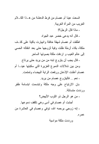 ‫ﺍﺘﺴﻌﺕ ﻋﻴﻨﺎ ﺃﻡ ﻋﺼﺎﻡ ﻤﻥ ﻓﺭﻁ ﺍﻟﺩﻫﺸﺔ ﻤﻥ ﻫـﺫﺍ ﺍﻟﻜـﻼﻡ‬
                              ‫ﺍﻟﻐﺭﻴﺏ ﻤﻥ ﺍﻟﻤﺭﺃﺓ ﺍﻟﻐﺭﻴﺒﺔ.‬
                                 ‫- ﻤﺎﺫﺍ ﻗﺎل ﺍﻟﺭﺠل؟!‬
                    ‫- ﻗﺎل ﺃﻨﻪ ﻴﺩﻋﻰ ﺨﻀﺭ ﻋﺒﺩ ﺍﻟﺠﻭﺍﺩ‬
‫ﺍﻁﻠﻘﺕ ﺃﻡ ﻋﺼﺎﻡ ﺸﻬﻘﺔ ﺨﺎﻓﺘﺔ ﻭﺍﻨﻬﺎﺭﺕ ﺒﺎﻜﻴﺔ ﻋﻠﻰ ﻜﺘـﻑ‬
‫ﻤﻠﻜﺔ، ﺒﻜﺎﺀ ﺃﺭﻤﻠﺔ ﻅﻠﺕ ﻭﻓﻴﺔ ﻟﺯﻭﺠﻬﺎ ﺤﺘﻰ ﺒﻌﺩ ﺍﻨﺘﻘﺎﻟﻪ ﺍﻟﺤﺴﻲ‬
            ‫ﺇﻟﻰ ﻋﺎﻟﻡ ﺍﻟﻐﻴﺏ ﻭ ﺍﺭﺩﻓﺕ ﻤﻠﻜﺔ ﺒﺼﻭﺘﻬﺎ ﺍﻟﺴﺎﺤﺭ‬
     ‫- ﻗﺎل ﻴﺠﺏ ﺃﻥ ﻴﺘﺯﻭﺝ ﺍﺒﻨﻪ ﻤﻥ ﻤﻥ ﻴﺭﻴﺩ ﺤﺘﻰ ﻴﺭﺘﺎﺡ‬
‫ﻭﻤﻥ ﺒﻴﻥ ﺸﻼﻻﺕ ﺍﻟﺩﻤﻭﻉ ﺍﻟﻐﺯﻴﺭﺓ ﺍﻟﺘﻲ ﺴﻜﺒﺘﻬﺎ ﻋﻴﻨـﺎ ﺃﻡ‬
     ‫ﻋﺼﺎﻡ ﺃﻋﻠﻨﺕ ﺍﻹﺫﻋﺎﻥ ﻭﺭﻓﻌﺕ ﺍﻟﺭﺍﻴﺔ ﺍﻟﺒﻴﻀﺎﺀ ﻭﺘﻤﺘﻤﺕ.‬
                   ‫- ﻨﻌﻡ .. ﻓﺎﻟﻴﺘﺯﻭﺝ ﻋﺼﺎﻡ ﻤﻥ ﻴﺭﻴﺩ.‬
‫ﺒﺎﻥ ﺍﻻﺭﺘﻴﺎﺡ ﻋﻠﻰ ﻭﺠﻪ ﻤﻠﻜﺔ ﻭﺍﺒﺘﺴﻤﺕ ﺍﺒﺘﺴﺎﻤﺔ ﻅﻔﺭ‬
                                       ‫ﻭﺭﺩﺩﺕ ﻤﺘﺴﺎﺌﻠﺔ.‬
                  ‫- ﻤﻥ ﻫﻭ ﺍﻟﺭﺠل ﺫﻭ ﺍﻟﺜﻭﺏ ﺍﻷﺒﻴﺽ؟‬
    ‫ﺃﺠﺎﺒﺕ ﺃﻡ ﻋﺼﺎﻡ ﻓﻲ ﺃﺴﻰ ﻭﻫﻲ ﺘﻜﻔﻑ ﺩﻤﻭﻋﻬﺎ.‬
‫- ﺇﻨﻪ ﺯﻭﺠﻲ ﻴﺭﺤﻤﻪ ﺍﷲ، ﺘﻭﻓﻲ ﻭﻋﺼﺎﻡ ﻓﻲ ﺍﻟﻌﺎﺸﺭﺓ ﻤﻥ‬
                                                 ‫ﻋﻤﺭﻩ.‬
                          ‫ﻭﺭﺩﺩﺕ ﻤﻠﻜﺔ ﻤﻭﺍﺴﻴﺔ‬
 