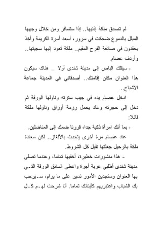 ‫ﻟﻡ ﺘﺼﺩﻕ ﻤﻠﻜﺔ ﺇﺫﻨﻴﻬﺎ.. ﺇﺫﺍ ﺴﺘﺴﺎﻓﺭ ﻭﻤﻥ ﺨﻼل ﻭﺠﻬﻬﺎ‬
‫ﺍﻟﻤﺒﻠل ﺒﺎﻟﺩﻤﻭﻉ ﻀﺤﻜﺕ ﻓﻲ ﺴﺭﻭﺭ، ﺃﺴﻌﺩ ﺃﺴﺭﺓ ﺍﻟﻜﺭﻴﻤﺔ ﻭﺃﺨﺫ‬
‫ﻴﺤﻘﺩﻭﻥ ﻓﻲ ﺼﺎﻨﻌﺔ ﺍﻟﻔﺭﺡ ﺍﻟﻤﻘﻴﻡ.. ﻤﻠﻜﺔ ﺘﻌﻭﺩ ﺇﻟﻴﻬﺎ ﺴﺠﻴﺘﻬﺎ..‬
                                         ‫ﻭﺃﺭﺩﻑ ﻋﺼﺎﻡ.‬
‫- ﺴﻴﻘﻠﻙ ﺍﻟﺒﺎﺹ ﺇﻟﻰ ﻤﺩﻴﻨﺔ ﺸﻨﺩﻯ ﺃﻭﻻ .. ﻫﻨﺎﻙ ﺴﻴﻜﻭﻥ‬
              ‫ﹰ‬
‫ﻫﺫﺍ ﺍﻟﻌﻨﻭﺍﻥ ﻤﻜﺎﻥ ﺇﻗﺎﻤﺘﻙ.. ﺃﺼﺩﻗﺎﺌﻲ ﻓﻲ ﺍﻟﻤﺩﻴﻨﺔ ﺠﻤﺎﻋﺔ‬
                                              ‫ﺍﻷﺸﺒﺎﺡ..‬
‫ﺍﺩﺨل ﻋﺼﺎﻡ ﻴﺩﻩ ﻓﻲ ﺠﻴﺏ ﺴﺘﺭﺘﻪ ﻭﻨﺎﻭﻟﻬﺎ ﺍﻟﻭﺭﻗﺔ ﺜﻡ‬
‫ﺩﺨل ﺇﻟﻰ ﺤﺠﺭﺘﻪ ﻭﻋﺎﺩ ﻴﺤﻤل ﺭﺯﻤﺔ ﺃﻭﺭﺍﻕ ﻭﻨﺎﻭﻟﻬﺎ ﻤﻠﻜﺔ‬
                                                  ‫ﻗﺎﺌﻼ:‬
                                                   ‫ﹰ‬
 ‫- ﺒﻤﺎ ﺃﻨﻙ ﺍﻤﺭﺃﺓ ﺫﻜﻴﺔ ﺠﺩﹰ، ﻗﺭﺭﻨﺎ ﻀﻤﻙ ﺇﻟﻰ ﺍﻟﻤﻨﺎﻀﻠﻴﻥ.‬
                           ‫ﺍ‬
‫ﻋﺎﺩ ﻋﺼﺎﻡ ﻤﺭﺓ ﺃﺨﺭﻯ ﻴﺘﺤﺩﺙ ﺒﺎﻷﻟﻐﺎﺯ.. ﻟﻜﻥ ﺴﻌﺎﺩﺓ‬
                   ‫ﻤﻠﻜﺔ ﺒﺎﻟﺭﺤﻴل ﺠﻌﻠﺘﻬﺎ ﺘﻘﺒل ﻜل ﺍﻟﺸﺭﻭﻁ.‬
‫- ﻫﺫﺍ ﻤﻨﺸﻭﺭﺍﺕ ﺨﻁﻴﺭﺓ، ﺃﺨﻔﻴﻬﺎ ﺘﻤﺎﻤﹰ، ﻭﻋﻨﺩﻤﺎ ﺘﺼﻠﻰ‬
             ‫ﺎ‬
‫ﻤﺩﻴﻨﺔ ﺸﻨﺩﻯ ﺃﻁﻠﺒﻲ ﻋﺭﺒﺔ ﺃﺠﺭﺓ ﻭﺍﻋﻁﻰ ﺍﻟﺴﺎﺌﻕ ﺍﻟﻭﺭﻗﺔ ﺍﻟﺘـﻲ‬
‫ﺒﻬﺎ ﺍﻟﻌﻨﻭﺍﻥ ﻭﺴﺘﺠﺩﻴﻥ ﺍﻷﻤﻭﺭ ﺘﺴﻴﺭ ﻋﻠﻰ ﻤﺎ ﻴﺭﺍﻡ، ﺴـﻴﺭﺤﺏ‬
‫ﺒﻙ ﺍﻟﺸﺒﺎﺏ ﻭﺍﻋﺘﺒﺭﻴﻬﻡ ﻜﺄﺒﻨﺎﺌﻙ ﺘﻤﺎﻤﺎ. ﺃﻨﺎ ﺸﺭﺤﺕ ﻟﻬـﻡ ﻜـل‬
                   ‫ﹰ‬
 