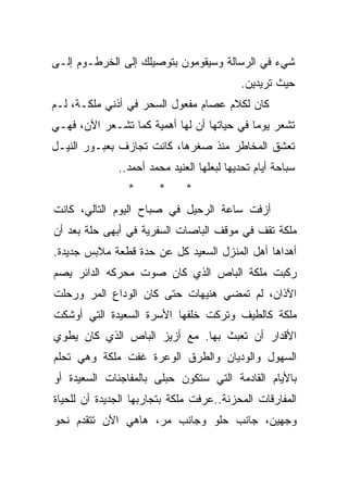 ‫ﺸﻲﺀ ﻓﻲ ﺍﻟﺭﺴﺎﻟﺔ ﻭﺴﻴﻘﻭﻤﻭﻥ ﺒﺘﻭﺼﻴﻠﻙ ﺇﻟﻰ ﺍﻟﺨﺭﻁـﻭﻡ ﺇﻟـﻰ‬
                                           ‫ﺤﻴﺙ ﺘﺭﻴﺩﻴﻥ.‬
‫ﻜﺎﻥ ﻟﻜﻼﻡ ﻋﺼﺎﻡ ﻤﻔﻌﻭل ﺍﻟﺴﺤﺭ ﻓﻲ ﺃﺫﻨﻲ ﻤﻠﻜـﺔ، ﻟـﻡ‬
‫ﺘﺸﻌﺭ ﻴﻭﻤﺎ ﻓﻲ ﺤﻴﺎﺘﻬﺎ ﺃﻥ ﻟﻬﺎ ﺃﻫﻤﻴﺔ ﻜﻤﺎ ﺘﺸـﻌﺭ ﺍﻵﻥ، ﻓﻬـﻲ‬
                                           ‫ﹰ‬
‫ﺘﻌﺸﻕ ﺍﻟﻤﺨﺎﻁﺭ ﻤﻨﺫ ﺼﻐﺭﻫﺎ، ﻜﺎﻨﺕ ﺘﺠﺎﺯﻑ ﺒﻌﺒـﻭﺭ ﺍﻟﻨﻴـل‬
              ‫ﺴﺒﺎﺤﺔ ﺃﻴﺎﻡ ﺘﺤﺩﻴﻬﺎ ﻟﺒﻌﻠﻬﺎ ﺍﻟﻌﻨﻴﺩ ﻤﺤﻤﺩ ﺃﺤﻤﺩ..‬
                                                    ‫ﹰ‬
                ‫*‬      ‫*‬      ‫*‬
‫ﺃﺯﻓﺕ ﺴﺎﻋﺔ ﺍﻟﺭﺤﻴل ﻓﻲ ﺼﺒﺎﺡ ﺍﻟﻴﻭﻡ ﺍﻟﺘﺎﻟﻲ، ﻜﺎﻨﺕ‬
‫ﻤﻠﻜﺔ ﺘﻘﻑ ﻓﻲ ﻤﻭﻗﻑ ﺍﻟﺒﺎﺼﺎﺕ ﺍﻟﺴﻔﺭﻴﺔ ﻓﻲ ﺃﺒﻬﻰ ﺤﻠﺔ ﺒﻌﺩ ﺃﻥ‬
‫ﺃﻫﺩﺍﻫﺎ ﺃﻫل ﺍﻟﻤﻨﺯل ﺍﻟﺴﻌﻴﺩ ﻜل ﻋﻥ ﺤﺩﺓ ﻗﻁﻌﺔ ﻤﻼﺒﺱ ﺠﺩﻴﺩﺓ.‬
‫ﺭﻜﺒﺕ ﻤﻠﻜﺔ ﺍﻟﺒﺎﺹ ﺍﻟﺫﻱ ﻜﺎﻥ ﺼﻭﺕ ﻤﺤﺭﻜﻪ ﺍﻟﺩﺍﺌﺭ ﻴﺼﻡ‬
‫ﺍﻵﺫﺍﻥ، ﻟﻡ ﺘﻤﻀﻲ ﻫﻨﻴﻬﺎﺕ ﺤﺘﻰ ﻜﺎﻥ ﺍﻟﻭﺩﺍﻉ ﺍﻟﻤﺭ ﻭﺭﺤﻠﺕ‬
‫ﻤﻠﻜﺔ ﻜﺎﻟﻁﻴﻑ ﻭﺘﺭﻜﺕ ﺨﻠﻔﻬﺎ ﺍﻷﺴﺭﺓ ﺍﻟﺴﻌﻴﺩﺓ ﺍﻟﺘﻲ ﺃﻭﺸﻜﺕ‬
‫ﺍﻷﻗﺩﺍﺭ ﺃﻥ ﺘﻌﺒﺙ ﺒﻬﺎ. ﻤﻊ ﺃﺯﻴﺯ ﺍﻟﺒﺎﺹ ﺍﻟﺫﻱ ﻜﺎﻥ ﻴﻁﻭﻱ‬
‫ﺍﻟﺴﻬﻭل ﻭﺍﻟﻭﺩﻴﺎﻥ ﻭﺍﻟﻁﺭﻕ ﺍﻟﻭﻋﺭﺓ ﻏﻔﺕ ﻤﻠﻜﺔ ﻭﻫﻲ ﺘﺤﻠﻡ‬
‫ﺒﺎﻷﻴﺎﻡ ﺍﻟﻘﺎﺩﻤﺔ ﺍﻟﺘﻲ ﺴﺘﻜﻭﻥ ﺤﺒﻠﻰ ﺒﺎﻟﻤﻔﺎﺠﺌﺎﺕ ﺍﻟﺴﻌﻴﺩﺓ ﺃﻭ‬
‫ﺍﻟﻤﻔﺎﺭﻗﺎﺕ ﺍﻟﻤﺤﺯﻨﺔ..ﻋﺭﻓﺕ ﻤﻠﻜﺔ ﺒﺘﺠﺎﺭﺒﻬﺎ ﺍﻟﺠﺩﻴﺩﺓ ﺃﻥ ﻟﻠﺤﻴﺎﺓ‬
‫ﻭﺠﻬﻴﻥ، ﺠﺎﻨﺏ ﺤﻠﻭ ﻭﺠﺎﻨﺏ ﻤﺭ، ﻫﺎﻫﻲ ﺍﻵﻥ ﺘﺘﻘﺩﻡ ﻨﺤﻭ‬
 