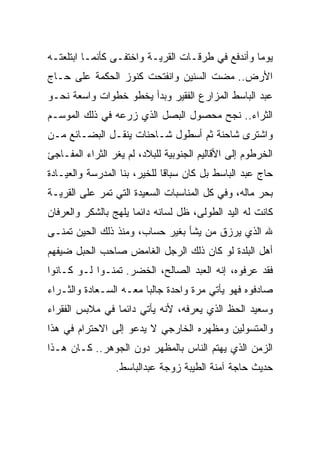 ‫ﻴﻭﻤﺎ ﻭﺃﻨﺩﻓﻊ ﻓﻲ ﻁﺭﻗـﺎﺕ ﺍﻟﻘﺭﻴـﺔ ﻭﺍﺨﺘﻔـﻰ ﻜﺄﻨﻤـﺎ ﺍﺒﺘﻠﻌﺘـﻪ‬
                                                 ‫ﹰ‬
‫ﺍﻷﺭﺽ.. ﻤﻀﺕ ﺍﻟﺴﻨﻴﻥ ﻭﺍﻨﻔﺘﺤﺕ ﻜﻨﻭﺯ ﺍﻟﺤﻜﻤﺔ ﻋﻠﻰ ﺤـﺎﺝ‬
‫ﻋﺒﺩ ﺍﻟﺒﺎﺴﻁ ﺍﻟﻤﺯﺍﺭﻉ ﺍﻟﻔﻘﻴﺭ ﻭﺒﺩﺃ ﻴﺨﻁﻭ ﺨﻁﻭﺍﺕ ﻭﺍﺴﻌﺔ ﻨﺤـﻭ‬
‫ﺍﻟﺜﺭﺍﺀ.. ﻨﺠﺢ ﻤﺤﺼﻭل ﺍﻟﺒﺼل ﺍﻟﺫﻱ ﺯﺭﻋﻪ ﻓﻲ ﺫﻟﻙ ﺍﻟﻤﻭﺴـﻡ‬
‫ﻭﺍﺸﺘﺭﻯ ﺸﺎﺤﻨﺔ ﺜﻡ ﺃﺴﻁﻭل ﺸـﺎﺤﻨﺎﺕ ﻴﻨﻘـل ﺍﻟﺒﻀـﺎﺌﻊ ﻤـﻥ‬
‫ﺍﻟﺨﺭﻁﻭﻡ ﺇﻟﻰ ﺍﻷﻗﺎﻟﻴﻡ ﺍﻟﺠﻨﻭﺒﻴﺔ ﻟﻠﺒﻼﺩ، ﻟﻡ ﻴﻐﺭ ﺍﻟﺜﺭﺍﺀ ﺍﻟﻤﻔـﺎﺠﺊ‬
‫ﺤﺎﺝ ﻋﺒﺩ ﺍﻟﺒﺎﺴﻁ ﺒل ﻜﺎﻥ ﺴﺒﺎﻗﺎ ﻟﻠﺨﻴﺭ، ﺒﻨﺎ ﺍﻟﻤﺩﺭﺴﺔ ﻭﺍﻟﻌﻴـﺎﺩﺓ‬
                             ‫ﹰ‬
‫ﺒﺤﺭ ﻤﺎﻟﻪ، ﻭﻓﻲ ﻜل ﺍﻟﻤﻨﺎﺴﺒﺎﺕ ﺍﻟﺴﻌﻴﺩﺓ ﺍﻟﺘﻲ ﺘﻤﺭ ﻋﻠﻰ ﺍﻟﻘﺭﻴـﺔ‬
‫ﻜﺎﻨﺕ ﻟﻪ ﺍﻟﻴﺩ ﺍﻟﻁﻭﻟﻰ، ﻅل ﻟﺴﺎﻨﻪ ﺩﺍﺌﻤﺎ ﻴﻠﻬﺞ ﺒﺎﻟﺸﻜﺭ ﻭﺍﻟﻌﺭﻓﺎﻥ‬
                     ‫ﹰ‬
‫ﷲ ﺍﻟﺫﻱ ﻴﺭﺯﻕ ﻤﻥ ﻴﺸﺄ ﺒﻐﻴﺭ ﺤﺴﺎﺏ، ﻭﻤﻨﺫ ﺫﻟﻙ ﺍﻟﺤﻴﻥ ﺘﻤﻨـﻰ‬
‫ﺃﻫل ﺍﻟﺒﻠﺩﺓ ﻟﻭ ﻜﺎﻥ ﺫﻟﻙ ﺍﻟﺭﺠل ﺍﻟﻐﺎﻤﺽ ﺼﺎﺤﺏ ﺍﻟﺤﺒل ﻀﻴﻔﻬﻡ‬
‫ﻓﻘﺩ ﻋﺭﻓﻭﻩ، ﺇﻨﻪ ﺍﻟﻌﺒﺩ ﺍﻟﺼﺎﻟﺢ، ﺍﻟﺨﻀﺭ. ﺘﻤﻨـﻭﺍ ﻟـﻭ ﻜـﺎﻨﻭﺍ‬
‫ﺼﺎﺩﻓﻭﻩ ﻓﻬﻭ ﻴﺄﺘﻲ ﻤﺭﺓ ﻭﺍﺤﺩﺓ ﺠﺎﻟﺒﺎ ﻤﻌـﻪ ﺍﻟﺴـﻌﺎﺩﺓ ﻭﺍﻟﺜـﺭﺍﺀ‬
                       ‫ﹰ‬
‫ﻭﺴﻌﻴﺩ ﺍﻟﺤﻅ ﺍﻟﺫﻱ ﻴﻌﺭﻓﻪ، ﻷﻨﻪ ﻴﺄﺘﻲ ﺩﺍﺌﻤﺎ ﻓﻲ ﻤﻼﺒﺱ ﺍﻟﻔﻘﺭﺍﺀ‬
                ‫ﹰ‬
‫ﻭﺍﻟﻤﺘﺴﻭﻟﻴﻥ ﻭﻤﻅﻬﺭﻩ ﺍﻟﺨﺎﺭﺠﻲ ﻻ ﻴﺩﻋﻭ ﺇﻟﻰ ﺍﻻﺤﺘﺭﺍﻡ ﻓﻲ ﻫﺫﺍ‬
‫ﺍﻟﺯﻤﻥ ﺍﻟﺫﻱ ﻴﻬﺘﻡ ﺍﻟﻨﺎﺱ ﺒﺎﻟﻤﻅﻬﺭ ﺩﻭﻥ ﺍﻟﺠﻭﻫﺭ.. ﻜـﺎﻥ ﻫـﺫﺍ‬
                 ‫ﺤﺩﻴﺙ ﺤﺎﺠﺔ ﺁﻤﻨﺔ ﺍﻟﻁﻴﺒﺔ ﺯﻭﺠﺔ ﻋﺒﺩﺍﻟﺒﺎﺴﻁ.‬
 