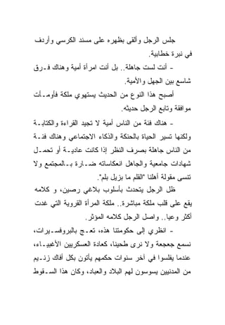 ‫ﺠﻠﺱ ﺍﻟﺭﺠل ﻭﺃﻟﻘﻰ ﺒﻅﻬﺭﻩ ﻋﻠﻰ ﻤﺴﻨﺩ ﺍﻟﻜﺭﺴﻲ ﻭﺃﺭﺩﻑ‬
                                          ‫ﻓﻲ ﻨﺒﺭﺓ ﺨﻁﺎﺒﻴﺔ.‬
‫- ﺃﻨﺕ ﻟﺴﺕ ﺠﺎﻫﻠﺔ.. ﺒل ﺃﻨﺕ ﺍﻤﺭﺃﺓ ﺃﻤﻴﺔ ﻭﻫﻨﺎﻙ ﻓـﺭﻕ‬
                                ‫ﺸﺎﺴﻊ ﺒﻴﻥ ﺍﻟﺠﻬل ﻭﺍﻷﻤﻴﺔ.‬
‫ﺃﺼﺒﺢ ﻫﺫﺍ ﺍﻟﻨﻭﻉ ﻤﻥ ﺍﻟﺤﺩﻴﺙ ﻴﺴﺘﻬﻭﻱ ﻤﻠﻜﺔ ﻓﺄﻭﻤـﺄﺕ‬
                               ‫ﻤﻭﺍﻓﻘﺔ ﻭﺘﺎﺒﻊ ﺍﻟﺭﺠل ﺤﺩﻴﺜﻪ.‬
‫- ﻫﻨﺎﻙ ﻓﺌﺔ ﻤﻥ ﺍﻟﻨﺎﺱ ﺃﻤﻴﺔ ﻻ ﺘﺠﻴﺩ ﺍﻟﻘﺭﺍﺀﺓ ﻭﺍﻟﻜﺘﺎﺒـﺔ‬
‫ﻭﻟﻜﻨﻬﺎ ﺘﺴﻴﺭ ﺍﻟﺤﻴﺎﺓ ﺒﺎﻟﺤﻨﻜﺔ ﻭﺍﻟﺫﻜﺎﺀ ﺍﻻﺠﺘﻤﺎﻋﻲ ﻭﻫﻨﺎﻙ ﻓﺌـﺔ‬
‫ﻤﻥ ﺍﻟﻨﺎﺱ ﺠﺎﻫﻠﺔ ﺒﺼﺭﻑ ﺍﻟﻨﻅﺭ ﺇﺫﺍ ﻜﺎﻨﺕ ﻋﺎﺩﻴـﺔ ﺃﻭ ﺘﺤﻤـل‬
‫ﺸﻬﺎﺩﺍﺕ ﺠﺎﻤﻌﻴﺔ ﻭﺍﻟﺠﺎﻫل ﺍﻨﻌﻜﺎﺴﺎﺘﻪ ﻀـﺎﺭﺓ ﺒـﺎﻟﻤﺠﺘﻤﻊ ﻭﻻ‬
                      ‫ﺘﻨﺴﻰ ﻤﻘﻭﻟﺔ ﺃﻫﻠﻨﺎ "ﺍﻟﻘﻠﻡ ﻤﺎ ﺒﺯﻴل ﺒﻠﻡ".‬
‫ﻅل ﺍﻟﺭﺠل ﻴﺘﺤﺩﺙ ﺒﺄﺴﻠﻭﺏ ﺒﻼﻏﻲ ﺭﺼﻴﻥ، ﻭ ﻜﻼﻤﻪ‬
‫ﻴﻘﻊ ﻋﻠﻰ ﻗﻠﺏ ﻤﻠﻜﺔ ﻤﺒﺎﺸﺭﺓ.. ﻤﻠﻜﺔ ﺍﻟﻤﺭﺃﺓ ﺍﻟﻘﺭﻭﻴﺔ ﺍﻟﺘﻲ ﻏﺩﺕ‬
                               ‫ﹰ‬
                 ‫ﺃﻜﺜﺭ ﻭﻋﻴﺎ.. ﻭﺍﺼل ﺍﻟﺭﺠل ﻜﻼﻤﻪ ﺍﻟﻤﺅﺜﺭ.‬
                                           ‫ﹰ‬
‫- ﺍﻨﻅﺭﻱ ﺇﻟﻰ ﺤﻜﻭﻤﺘﻨﺎ ﻫﺫﻩ، ﺘﻌـﺞ ﺒﺎﻟﺒﺭﻭﻓﺴـﻴﺭﺍﺕ،‬
‫ﻨﺴﻤﻊ ﺠﻌﺠﻌﺔ ﻭﻻ ﻨﺭﻯ ﻁﺤﻴﻨﹰ، ﻜﻌﺎﺩﺓ ﺍﻟﻌﺴﻜﺭﻴﻴﻥ ﺍﻷﻏﺒﻴـﺎﺀ،‬
                           ‫ﺎ‬
‫ﻋﻨﺩﻤﺎ ﻴﻔﻠﺴﻭﺍ ﻓﻲ ﺁﺨﺭ ﺴﻨﻭﺍﺕ ﺤﻜﻤﻬﻡ ﻴﺄﺘﻭﻥ ﺒﻜل ﺃﻓﺎﻙ ﺯﻨـﻴﻡ‬
‫ﻤﻥ ﺍﻟﻤﺩﻨﻴﻴﻥ ﻴﺴﻭﺴﻭﻥ ﻟﻬﻡ ﺍﻟﺒﻼﺩ ﻭﺍﻟﻌﺒﺎﺩ، ﻭﻜﺎﻥ ﻫﺫﺍ ﺍﻟﺴـﻘﻭﻁ‬
 