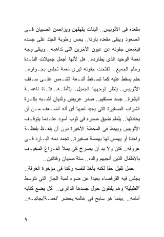 ‫ﻤﻘﻌﺩﻩ ﻓﻰ ﺍﻷﺘﻭﺒﻴﺱ.. ﺍﻟﺒﻨﺎﺕ ﻴﻘﻬﻘﻬﻥ ﻭﻴﺯﺍﺤﻤﻥ ﺍﻟﺼﺒﻴﺎﻥ ﻓـﻰ‬
‫ﺍﻟﺼﻌﻭﺩ ﻭﻴﺒﻘﻰ ﻤﻘﻌﺩﻩ ﺒﺎﺭ ‪‬ﺍ.. ﻴﺤﺱ ﺭﻁﻭﺒﺔ ﺍﻟﺠﻠﺩ ﻋﻠﻰ ﺠﺴﺩﻩ‬
                            ‫ﺩ‬
‫ﻓﻴﻐﻤﺽ ﺠﻔﻭﻨﻪ ﻋﻥ ﻋﻴﻭﻥ ﺍﻵﺨﺭﻴﻥ ﺍﻟﺘﻰ ﺘﺩﺍﻫﻤﻪ.. ﻭﻴﺒﻘﻰ ﻭﺠﻪ‬
‫ﻨﻌﻤﺔ ﺍﻟﻭﺤﻴﺩ ﺍﻟﺫﻯ ﻴﻁﺎﺭﺩﻩ.. ﻫل ﻷﻨﻬﺎ ﺃﺠﻤل ﺠﻤﻴﻼﺕ ﺍﻟﺒﻠـﺩﺓ‬
‫ﻭﺤﻠﻡ ﺍﻟﺠﻤﻴﻊ.. ﺍﻨﻔﺘﺤﺕ ﺠﻔﻭﻨﻪ ﻟﻴﺭﻯ ﻨﻌﻤﺔ ﺘﺠﻠﺱ ﺒﺠـﻭﺍﺭﻩ..‬
‫ﺤﻠﻡ ﻴﺴﻘﻁ ﻋﻠﻴﻪ ﻜﻤﺎ ﺘﺴـﻘﻁ ﺃﺸـﻌﺔ ﺍﻟﺸـﻤﺱ ﻋﻠـﻰ ﺴـﻘﻑ‬
‫ﺍﻷﺘﻭﺒﻴﺱ.. ﻴﻨﻅﺭ ﻟﻭﺠﻬﻬﺎ ﺍﻟﺠﻤﻴل.. ﻴﺘﺄﻤﻠـﻪ.. ﻓﺘـﺎﺓ ﻨﺎﻋﻤـﺔ‬
‫ﺍﻟﺒﺸﺭﺓ.. ﺠﺴﺩ ﻤﺴﺘﻘﻴﻡ.. ﺼﺩﺭ ﻋﺭﻴﺽ ﻭﺜﺩﻴﺎﻥ ﺃﺸـﺒﻪ ﺒﻜـﺭﺓ‬
‫ﺍﻟﺸﺭﺍﺏ ﺍﻟﺼﻐﻴﺭﺓ ﺍﻟﺘﻰ ﻴﺠﻴﺩ ﻟﻌﺒﻬﺎ ﺃﻯ ﺃﻨﻪ ﺃﻀـﻌﻑ ﻤـﻥ ﺃﻥ‬
‫ﻴﺤﺎﺩﺜﻬﺎ.. ﻴﻠﻤﻠﻡ ﻀﻴﻕ ﺼﺩﺭﻩ ﻓﻰ ﺜﻭﺏ ﺃﺴﻭﺩ ﻋﻨـﺩﻤﺎ ﻴﺘﻭﻗـﻑ‬
‫ﺍﻷﺘﻭﺒﻴﺱ ﻭﻴﻬﺒﻁ ﻓﻰ ﺍﻟﻤﺤﻁﺔ ﺍﻷﺨﻴﺭﺓ ﺩﻭﻥ ﺃﻥ ﻴﻠﻔـﻅ ﺒﻠﻔﻅـﺔ‬
‫ﻭﺍﺤﺩﺓ ﺃﻭ ﻴﻬﻤﺱ ﻟﻬﺎ ﺒﻬﻤﺴﺔ ﺼﻐﻴﺭﺓ.. ﺘﺠﻤﺩ ﺩﻤﻪ ﺍﻟﺒـﺎﺭﺩ ﻓـﻰ‬
‫ﻋﺭﻭﻗﻪ.. ﻜﺎﻥ ﻭﻻ ﺒﺩ ﺃﻥ ﻴﺼﺭﺥ ﻜﻰ ﻴﻤﻸ ﺍﻟﻔـﺭﺍﻍ ﺍﻟﻤﺨﻴـﻑ‬
         ‫ﺒﺎﻷﻁﻔﺎل ﺍﻟﺫﻴﻥ ﺃﻨﺠﺒﻬﻡ ﻭﺍﻟﺩﻩ.. ﺴﺘﺔ ﺼﺒﻴﺎﻥ ﻭﻓﺘﺎﺘﻴﻥ..‬
‫ﺤﻤل ﺜﻘﻴل ﺤ ﹰﺎ ﻟﻜﻨﻪ ﻴﺄﺨﺫ ﻟﻨﻔﺴﻪ ﺭﻜ ﹰﺎ ﻓﻰ ﻤﺅﺨﺭﺓ ﺍﻟﻐﺭﻓﺔ..‬
                   ‫ﻨ‬                     ‫ﻘ‬
‫ﻴﺠﻠﺱ ﻓﻴﻪ ﺍﻟﻘﺭﻓﺼﺎﺀ ﺒﻌﻴ ‪‬ﺍ ﻋﻥ ﻀﻭﺀ ﻟﻤﺒﺔ ﺍﻟﺠﺎﺯ ﺍﻟﺘﻰ ﺘﺘﻭﺴﻁ‬
                              ‫ﺩ‬
‫"ﺍﻟﻁﺒﻠﻴﺔ" ﻭﻫﻡ ﻴﻠﺘﻔﻭﻥ ﺤﻭل ﺠﺴﺩﻫﺎ ﺍﻟﺩﺍﺌﺭﻯ.. ﻜل ﻴﻀﻊ ﻜﺘﺎﺒﻪ‬
‫ﺃﻤﺎﻤﻪ.. .ﺒﻴﻨﻤﺎ ﻫﻭ ﺴﺎﺒﺢ ﻓﻰ ﻋﺎﻟﻤﻪ.ﻴﺤﻀﺭ "ﻨﻌﻤـﺔ"ﺒﺠﺎﻨﺒـﻪ..‬


‫٩‬
 