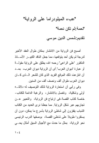 ‫"ﻋﺏﺀ ﺍﻟﻤﻴﻠﻭﺩﺭﺍﻤﺎ ﻋﻠﻰ ﺍﻟﺭﻭﺍﻴﺔ"‬
                                 ‫"ﻨﻌﻤﺔ:ﻟﻡ ﺘﻜﻥ ﻨﻌﻤﺔ"‬
                         ‫ﺘﻘﺩﻴﻡ:ﺸﻤﺱ ﺍﻟﺩﻴﻥ ﻤﻭﺴﻲ‬

‫ﺃﺼﺒﺢ ﻓﻥ ﺍﻟﺭﻭﺍﻴﺔ ﻤﻥ ﺍﻻﻨﺘﺸﺎﺭ ﺒﻤﻜﺎﻥ ﻁﻭﺍل ﺍﻟﻌﻘﺩ ﺍﻷﺨﻴﺭ‬
‫ﻟﺩﺭﺠﺔ ﻟﻡ ﻴﻜﻥ ﺃﺤﺩ ﻴﺘﻭﻗﻌﻬﺎ، ﻤﻤﺎ ﺠﻌل ﺍﻟﻨﺎﻗﺩ ﺍﻟﻜﺒﻴـﺭ ﺍﻷﺴـﺘﺎﺫ‬
‫ﺍﻟﺩﻜﺘﻭﺭ "ﻋﻠﻰ ﺍﻟﺭﺍﻋﻰ" ﺭﺤﻤﻪ ﺍﷲ، ﻴﻁﻠﻕ ﻋﻠﻰ ﺍﻟﺭﻭﺍﻴﺔ ﻤﻘﻭﻟـﺔ‬
‫ﺃﻭ ﻋﺒﺎﺭﺓ "ﺩﻴﻭﺍﻥ ﺍﻟﻌﺭﺏ".ﺃﻯ ﺃﻥ ﺍﻟﺭﻭﺍﻴﺔ ﺩﻴﻭﺍﻥ ﺍﻟﻌﺭﺏ، ﺒﻌـﺩ‬
‫ﺃﻥ ﺍﻨﺘﺯﻋﺕ ﺫﻟﻙ ﺍﻟﻤﻭﻗﻊ ﺍﻟﻔﺭﻴﺩ ﺍﻟﺫﻯ ﻜﺎﻥ ﻟﻠﺸﻌﺭ ﺍﻟـﺫﻯ ﻜـﺎﻥ‬
          ‫ﺩﻴﻭﺍﻥ ﺍﻟﻌﺭﺏ ﻁﻭﺍل ﺃﻟﻑ ﻭﻨﺼﻑ ﺃﻟﻑ ﻤﻥ ﺍﻟﺴﻨﻴﻥ.‬
‫ﻭﻓﻰ ﺭﺃﻴﻲ ﺃﻥ ﺍﺴﺘﻌﺎﺭﺓ ﺍﻟﺭﻭﺍﻴﺔ ﻟﺫﻟﻙ ﺍﻟﺘﻭﺼﻴﻑ ﻟﻪ ﺩﻻﻟﺘـﻪ‬
‫ﺃﻭﻟﻰ ﻭﺸﻜﻠﻴﺔ، ﻭﺘﺘﺼل ﺒﺎﻻﻨﺘﺸﺎﺭ، ﻭﺍﻟﺭﻏﺒﺔ ﺍﻟﺩﺍﺌﻤﺔ ﻟﻠﻜﺘﺎﺏ-‬
‫ﺨﺎﺼﺔ ﻜﺘﺎﺏ ﺍﻟﻘﺼﺔ-ﻓﻰ ﺍﺭﺘﻴﺎﺡ ﻓﻥ ﺍﻟﺭﻭﺍﻴﺔ، ﻭﺍﻟﺘﻌﺒﻴﺭ ﻋـﻥ‬
‫ﺘﺠﺎﺭﺒﻬﻡ ﻋﺒﺭ ﺸﻜل ﺍﻟﺭﻭﺍﻴﺔ. ﻤﻤﺎ ﺠﻌﻠﻨﺎ ﻨﺭﻯ ﺍﻟﻌﺩﻴﺩ ﻤﻥ ﺍﻟﻜﺘﺎﺏ‬
‫ﺍﻟﺸﺒﺎﺏ ﻴﻘﻔﺯﻭﻥ ﺇﻟﻰ ﺸﺎﻁﺊ ﺍﻟﺭﻭﺍﻴﺔ ﺒﺄﺴﺭﻉ ﻤﺎ ﻴﻤﻜﻥ، ﺩﻭﻥ ﺃﻥ‬
‫ﻴﺴﺘﻘﺭﻭﺍ ﻁﻭﻴﻼ ﻋﻠﻰ ﺸﺎﻁﺊ ﺍﻟﻘﺼﺔ، ﺒﻭﺼﻔﻬﺎ ﺍﻟﺩﺭﺏ ﺍﻟﺭﺌﻴﺴﻰ‬
                                     ‫ﹰ‬
‫ﻨﺤﻭ ﺍﻟﺭﻭﺍﻴﺔ، ﺒﻤﺜل ﻤﺎ ﺤﺩﺙ ﻤﻊ ﺍﻷﺠﻴﺎل ﺍﻟﺴﺒﻕ ﺃﻤﺜﺎل ﻴﺤـﻲ‬

‫٤٠١‬
 