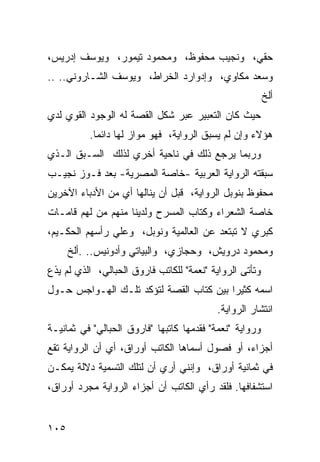 ‫ﺤﻘﻲ، ﻭﻨﺠﻴﺏ ﻤﺤﻔﻭﻅ، ﻭﻤﺤﻤﻭﺩ ﺘﻴﻤﻭﺭ، ﻭﻴﻭﺴﻑ ﺇﺩﺭﻴﺱ،‬
‫ﻭﺴﻌﺩ ﻤﻜﺎﻭﻱ، ﻭﺇﺩﻭﺍﺭﺩ ﺍﻟﺨﺭﺍﻁ، ﻭﻴﻭﺴﻑ ﺍﻟﺸـﺎﺭﻭﻨﻲ.. ..‬
                                                         ‫ﺃﻟﺦ‬
‫ﺤﻴﺙ ﻜﺎﻥ ﺍﻟﺘﻌﺒﻴﺭ ﻋﺒﺭ ﺸﻜل ﺍﻟﻘﺼﺔ ﻟﻪ ﺍﻟﻭﺠﻭﺩ ﺍﻟﻘﻭﻱ ﻟﺩﻱ‬
          ‫ﻫﺅﻻﺀ ﻭﺇﻥ ﻟﻡ ﻴﺴﺒﻕ ﺍﻟﺭﻭﺍﻴﺔ، ﻓﻬﻭ ﻤﻭﺍﺯ ﻟﻬﺎ ﺩﺍﺌ ‪‬ﺎ.‬
            ‫ﻤ‬
‫ﻭﺭﺒﻤﺎ ﻴﺭﺠﻊ ﺫﻟﻙ ﻓﻲ ﻨﺎﺤﻴﺔ ﺃﺨﺭﻱ ﻟﺫﻟﻙ ﺍﻟﺴـﺒﻕ ﺍﻟـﺫﻱ‬
‫ﺴﺒﻘﺘﻪ ﺍﻟﺭﻭﺍﻴﺔ ﺍﻟﻌﺭﺒﻴﺔ -ﺨﺎﺼﺔ ﺍﻟﻤﺼﺭﻴﺔ- ﺒﻌﺩ ﻓـﻭﺯ ﻨﺠﻴـﺏ‬
‫ﻤﺤﻔﻭﻅ ﺒﻨﻭﺒل ﺍﻟﺭﻭﺍﻴﺔ، ﻗﺒل ﺃﻥ ﻴﻨﺎﻟﻬﺎ ﺃﻱ ﻤﻥ ﺍﻷﺩﺒﺎﺀ ﺍﻵﺨﺭﻴﻥ‬
‫ﺨﺎﺼﺔ ﺍﻟﺸﻌﺭﺍﺀ ﻭﻜﺘﺎﺏ ﺍﻟﻤﺴﺭﺡ ﻭﻟﺩﻴﻨﺎ ﻤﻨﻬﻡ ﻤﻥ ﻟﻬﻡ ﻗﺎﻤـﺎﺕ‬
‫ﻜﺒﺭﻱ ﻻ ﺘﺒﺘﻌﺩ ﻋﻥ ﺍﻟﻌﺎﻟﻤﻴﺔ ﻭﻨﻭﺒل، ﻭﻋﻠﻲ ﺭﺃﺴﻬﻡ ﺍﻟﺤﻜـﻴﻡ،‬
      ‫ﻭﻤﺤﻤﻭﺩ ﺩﺭﻭﻴﺵ، ﻭﺤﺠﺎﺯﻱ، ﻭﺍﻟﺒﻴﺎﺘﻲ ﻭﺃﺩﻭﻨﻴﺱ.. .ﺃﻟﺦ‬
‫ﻭﺘﺄﺘﻰ ﺍﻟﺭﻭﺍﻴﺔ "ﻨﻌﻤﺔ" ﻟﻠﻜﺎﺘﺏ ﻓﺎﺭﻭﻕ ﺍﻟﺤﺒﺎﻟﻲ، ﺍﻟﺫﻱ ﻟﻡ ﻴﺫﻉ‬
‫ﺍﺴﻤﻪ ﻜﺜﻴ ‪‬ﺍ ﺒﻴﻥ ﻜﺘﺎﺏ ﺍﻟﻘﺼﺔ ﻟﺘﺅﻜﺩ ﺘﻠـﻙ ﺍﻟﻬـﻭﺍﺠﺱ ﺤـﻭل‬
                                         ‫ﺭ‬
                                          ‫ﺍﻨﺘﺸﺎﺭ ﺍﻟﺭﻭﺍﻴﺔ.‬
‫ﻭﺭﻭﺍﻴﺔ "ﻨﻌﻤﺔ" ﻓﻘﺩﻤﻬﺎ ﻜﺎﺘﺒﻬﺎ "ﻓﺎﺭﻭﻕ ﺍﻟﺤﺒﺎﻟﻲ" ﻓﻲ ﺜﻤﺎﻨﻴـﺔ‬
‫ﺃﺠﺯﺍﺀ، ﺃﻭ ﻓﺼﻭل ﺃﺴﻤﺎﻫﺎ ﺍﻟﻜﺎﺘﺏ ﺃﻭﺭﺍﻕ، ﺃﻱ ﺃﻥ ﺍﻟﺭﻭﺍﻴﺔ ﺘﻘﻊ‬
‫ﻓﻲ ﺜﻤﺎﻨﻴﺔ ﺃﻭﺭﺍﻕ، ﻭﺇﻨﻨﻲ ﺃﺭﻱ ﺃﻥ ﻟﺘﻠﻙ ﺍﻟﺘﺴﻤﻴﺔ ﺩﻻﻟﺔ ﻴﻤﻜـﻥ‬
‫ﺍﺴﺘﺸﻔﺎﻓﻬﺎ. ﻓﻠﻘﺩ ﺭﺃﻱ ﺍﻟﻜﺎﺘﺏ ﺃﻥ ﺃﺠﺯﺍﺀ ﺍﻟﺭﻭﺍﻴﺔ ﻤﺠﺭﺩ ﺃﻭﺭﺍﻕ،‬


‫٥٠١‬
 