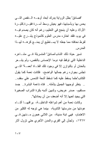 ‫"ﻓﺼﺎﺩﻕ" ﺒﻁل ﺍﻟﺭﻭﺍﻴﺔ ﻴﺩﺭﻙ ﺃﺒﻌﺎﺩ ﺃﻭﺠـﻪ ﺍﻟـﻨﻘﺹ ﺍﻟﺘـﻲ‬
‫ﻴﺤﺱ ﺒﻬﺎ ﻭﺒﺄﺴﺒﺎﺒﻬﺎ، ﻓﻬﻭ ﻴﻌﻴﺵ ﻭﺴﻁ ﺃﺴـﺭﺓ ﻓﻘﻴـﺭﺓ.ﻜﺜﻴـﺭﺓ‬
‫ﺍﻷﻭﻻﺩ ﻭﻋﻠﻴﻪ ﺃﻥ ﻴﻨﺠﺢ ﻓﻲ ﺍﻟﺘﻌﻠﻴﻡ، ﺭﻏﻡ ﺃﻨﻪ ﻜﺎﻥ ﻴﺼﺩﻡ ﻓﻴـﻪ‬
‫ﻓﻲ ﻴﻭﻡ، ﻓﻠﻘﺩ ﺍﺨﺘﺎﺭﻩ ﻤﺩﺭﺱ ﺍﻟﻌﻠﻭﻡ ﻜﺄﻨﻤﻭﺫﺝ ﻴﺸـﺭﺡ ﻋﻠﻴـﻪ‬
‫ﻟﻔﺭﻁ ﻨﺤﺎﻓﺘﻪ ﻤﻤﺎ ﺠﻌﻠﻪ ﻻ ﻴﺴـﺘﻁﻴﻊ ﺃﻥ ﻴﻤﻨـﻊ ﻜﺭﻫـﻪ ﻟﻬـﺫﺍ‬
                                               ‫ﺍﻟﻤﺩﺭﺱ.‬
‫ﺘﺴﻴﺭ ﺤﻴﺎﺓ ﺫﻟﻙ ﺍﻟﺸﺎﺏ"ﺼﺎﺩﻕ" ﺍﻟﻤﺘﺴﺭﺒﻠﺔ ﻓـﻲ ﻤﺸـﺎﻋﺭﻩ‬
‫ﺍﻟﺩﺍﺨﻠﻴﺔ ﺍﻟﺘﻲ ﺘﻭﻗﻅ ﻓﻴﻪ ﺩﻭ ‪‬ﺎ ﺍﻹﺤﺴﺎﺱ ﺒﺎﻟﻨﻘﺹ، ﻭﻟﻡ ﻴﺸـﻌﺭ‬
                          ‫ﻤ‬
‫ﺒﺎﻟﺤﻨﺎﻥ ﺃﻭ ﺒﺎﻟﺘﻭﺍﺯﻥ ﺇﻻ ﻓﻲ ﻭﺠﻭﺩ ﺘﻠﻙ ﺍﻟﻔﺘـﺎﺓ "ﻨﻌﻤـﺔ" ﺍﻟﺘـﻲ‬
‫ﺘﺠﻠﺱ ﺒﺠﻭﺍﺭﻩ ﺭﻏﻡ ﺠﻤﺎﻟﻬﺎ ﺍﻟﻭﺍﻀﺢ، ﻓﻜﺎﻨﺕ ﻨﻌﻤﺔ ﻜﻤﺎ ﻴﻘﻭل‬
‫ﺍﻟﻜﺎﺘﺏ"ﺤﻠ ‪‬ﺎ ﻴﺴﻘﻁ ﻋﻠﻴﻪ ﻜﻤﺎ ﺘﺴﻘﻁ ﺃﺸﻌﺔ ﺍﻟﺸﻤﺱ ﻋﻠﻲ ﺴﻘﻑ..‬
                                         ‫ﻤ‬
‫.. ﻴﻨﻅﺭ ﻟﻭﺠﻬﻬﺎ ﺍﻟﺠﻤﻴل ﻴﺘﺄﻤﻠﻪ.. ﻓﺘﺎﻩ ﻨﺎﻋﻤﺔ ﺍﻟﺒﺸﺭﺓ.. ﺠﺴﺩ‬
‫ﻤﺴﺘﻘﻴﻡ، ﺼﺩﺭ ﻋﺭﻴﺽ، ﻭﺜﺩﻴﻴﻥ ﺃﺸﺒﻪ ﺒﻜﺭﺓ ﺍﻟﺸﺭﺍﺏ ﺍﻟﺼﻐﻴﺭﺓ‬
            ‫ﺍﻟﺘﻲ ﻴﺠﻴﺩ ﻟﻌﺒﻬﺎ.ﺇﻻ ﺃﻨﻪ ﺃﻀﻌﻑ ﻤﻥ ﺃﻥ ﻴﺤﺎﺩﺜﻬﺎ".‬
‫ﻭﻜﺎﻨﺕ ﻨﻌﻤﺔ ﻤﻥ ﺃﻫﻡ ﺸﻭﺍﻏﻠﻪ ﺍﻟﺩﺍﺨﻠﻴـﺔ، ﻴﺭﺍﻗﺒﻬـﺎ ﺃﺜﻨـﺎﺀ‬
‫ﻋﻭﺩﺘﻬﺎ ﻤﻥ ﻤﺩﺭﺴﺘﻬﺎ ﺍﻟﺜﺎﻨﻭﻴﺔ، ﺒﻴﻨﻤﺎ ﻫﻲ ﺘﻭﺠﻪ ﻟﻪ ﺍﻟﻜﺜﻴﺭ ﻤﻥ‬
‫ﺍﻻﻫﺘﻤﺎﻡ، ﻓﻬﻲ ﺍﺒﻨﺔ ﻤﺩﻴﻨﺔ، ﻤﻥ ﺍﻟﻼﺌﻲ ﻫﺠﺭﻥ ﻤـﺩﻨﻬﻥ ﻓـﻲ‬
‫٧٦٩١، ﻭﻟﺠﺄﻥ ﺇﻟﻲ ﺍﻟﻘﺭﻱ ﻭﺍﻟﻤﺩﻥ ﺍﻷﺨﺭﻱ ﺤﺘﻲ ﺘﺯﻭل ﺁﺜﺎﺭ‬


‫٧٠١‬
 