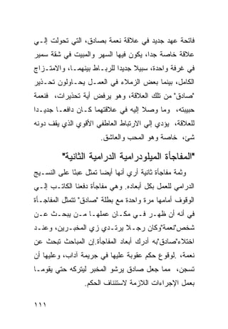 ‫ﻓﺎﺘﺤﺔ ﻋﻬﺩ ﺠﺩﻴﺩ ﻓﻲ ﻋﻼﻗﺔ ﻨﻌﻤﺔ ﺒﺼﺎﺩﻕ، ﺍﻟﺘﻲ ﺘﺤﻭﻟﺕ ﺇﻟـﻲ‬
‫ﻋﻼﻗﺔ ﺨﺎﺼﺔ ﺠ ‪‬ﺍ، ﻴﻜﻭﻥ ﻓﻴﻬﺎ ﺍﻟﺴﻬﺭ ﻭﺍﻟﻤﺒﻴﺕ ﻓﻲ ﺸﻘﺔ ﺴﻤﻴﺭ‬
                                      ‫ﺩ‬
‫ﻓﻲ ﻏﺭﻓﺔ ﻭﺍﺤﺩﺓ، ﺴﺒﻴﻼ ﺠﺩﻴ ‪‬ﺍ ﻟﻠﺭﺒـﺎﻁ ﺒﻴﻨﻬﻤـﺎ، ﻭﺍﻻﻤﺘـﺯﺍﺝ‬
                            ‫ﹰ ﺩ‬
‫ﺍﻟﻜﺎﻤل، ﺒﻴﻨﻤﺎ ﺒﻌﺽ ﺍﻟﺯﻤﻼﺀ ﻓﻲ ﺍﻟﻌﻤـل ﻴﺤـﺎﻭﻟﻭﻥ ﺘﺤـﺫﻴﺭ‬
‫"ﺼﺎﺩﻕ" ﻤﻥ ﺘﻠﻙ ﺍﻟﻌﻼﻗﺔ، ﻭﻫﻭ ﻴﺭﻓﺽ ﺃﻴﺔ ﺘﺤﺫﻴﺭﺍﺕ، ﻓﻨﻌﻤﺔ‬
‫ﺤﺒﻴﺒﺘﻪ، ﻭﻤﺎ ﻭﺼﻼ ﺇﻟﻴﻪ ﻓﻲ ﻋﻼﻗﺘﻬﻤﺎ ﻜـﺎﻥ ﺩﺍﻓ ‪‬ـﺎ ﺠﺩﻴـ ‪‬ﺍ‬
 ‫ﺩ‬        ‫ﻌ‬
‫ﻟﻠﻌﻼﻗﺔ، ﻴﺅﺩﻱ ﺇﻟﻲ ﺍﻻﺭﺘﺒﺎﻁ ﺍﻟﻌﺎﻁﻔﻲ ﺍﻷﻗﻭﻱ ﺍﻟﺫﻱ ﻴﻘﻑ ﺩﻭﻨﻪ‬
                        ‫ﺸﺊ، ﺨﺎﺼﺔ ﻭﻫﻭ ﺍﻟﻤﺤﺏ ﻭﺍﻟﻌﺎﺸﻕ.‬

          ‫"ﺍﻟﻤﻔﺎﺠﺄﺓ ﺍﻟﻤﻴﻠﻭﺩﺭﺍﻤﻴﺔ ﺍﻟﺩﺭﺍﻤﻴﺔ ﺍﻟﺜﺎﻨﻴﺔ"‬
‫ﻭﺜﻤﺔ ﻤﻔﺎﺠﺄﺓ ﺜﺎﻨﻴﺔ ﺃﺭﻱ ﺃﻨﻬﺎ ﺃﻴ ‪‬ﺎ ﺘﻤﺜل ﻋﺒ ًﺎ ﻋﻠﻰ ﺍﻟﻨﺴـﻴﺞ‬
             ‫ﺌ‬          ‫ﻀ‬
‫ﺍﻟﺩﺭﺍﻤﻲ ﻟﻠﻌﻤل ﺒﻜل ﺃﺒﻌﺎﺩﻩ. ﻭﻫﻲ ﻤﻔﺎﺠﺄﺓ ﺩﻓﻌﻨﺎ ﺍﻟﻜﺎﺘـﺏ ﺇﻟـﻲ‬
‫ﺍﻟﻭﻗﻭﻑ ﺃﻤﺎﻤﻬﺎ ﻤﺭﺓ ﻭﺍﺤﺩﺓ ﻤﻊ ﺒﻁﻠﺔ "ﺼﺎﺩﻕ" ﺘﺘﻤﺜل ﺍﻟﻤﻔﺎﺠـﺄﺓ‬
‫ﻓﻲ ﺃﻨﻪ ﺃﻥ ﻅﻬـﺭ ﻓـﻲ ﻤﻜـﺎﻥ ﻋﻤﻠﻬـﺎ ﻤـﻥ ﻴﺒﺤـﺙ ﻋـﻥ‬
‫ﺸﺨﺹ"ﻨﻌﻤﺔ"ﻭﻜﺎﻥ ﺭﺠـﻼ ﻴﺭﺘـﺩﻱ ﺯﻱ ﺍﻟﻤﺨﺒـﺭﻴﻥ، ﻭﻋﻨـﺩ‬
                           ‫ﹰ‬
‫ﺍﺨﺘﻼﺀ"ﺼﺎﺩﻕ"ﺒﻪ ﺃﺩﺭﻙ ﺃﺒﻌﺎﺩ ﺍﻟﻤﻔﺎﺠﺄﺓ.ﺇﻥ ﺍﻟﻤﺒﺎﺤﺙ ﺘﺒﺤﺙ ﻋﻥ‬
‫ﻨﻌﻤﺔ، .ﻟﻭﻗﻭﻉ ﺤﻜﻡ ﻋﻘﻭﺒﺔ ﻋﻠﻴﻬﺎ ﻓﻲ ﺠﺭﻴﻤﺔ ﺁﺩﺍﺏ، ﻭﻋﻠﻴﻬﺎ ﺃﻥ‬
‫ﺘﺴﺠﻥ، ﻤﻤﺎ ﺠﻌل ﺼﺎﺩﻕ ﻴﺭﺸﻭ ﺍﻟﻤﺨﺒﺭ ﻟﻴﺘﺭﻜﻪ ﺤﺘﻲ ﻴﻘﻭﻤـﺎ‬
                  ‫ﺒﻌﻤل ﺍﻹﺠﺭﺍﺀﺍﺕ ﺍﻟﻼﺯﻤﺔ ﻻﺴﺘﺌﻨﺎﻑ ﺍﻟﺤﻜﻡ.‬

‫١١١‬
 