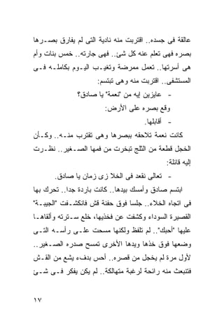 ‫ﻋﺎﻟﻘﺔ ﻓﻰ ﺠﺴﺩﻩ.. ﺍﻗﺘﺭﺒﺕ ﻤﻨﻪ ﻨﺎﺩﻴﺔ ﺍﻟﺘﻰ ﻟﻡ ﻴﻔﺎﺭﻕ ﺒﺼـﺭﻫﺎ‬
‫ﺒﺼﺭﻩ ﻓﻬﻰ ﺘﻌﻠﻡ ﻋﻨﻪ ﻜل ﺸﺊ.. ﻓﻬﻰ ﺠﺎﺭﺘﻪ.. ﺨﻤﺱ ﺒﻨﺎﺕ ﻭﺃﻡ‬
‫ﻫﻰ ﺃﺴﺭﺘﻬﺎ.. ﺘﻌﻤل ﻤﻤﺭﻀﺔ ﻭﺘﻐﻴـﺏ ﺍﻟﻴـﻭﻡ ﺒﻜﺎﻤﻠـﻪ ﻓـﻰ‬
                     ‫ﺍﻟﻤﺴﺘﺸﻔﻰ.. ﺍﻗﺘﺭﺒﺕ ﻤﻨﻪ ﻭﻫﻰ ﺘﺒﺘﺴﻡ:‬
               ‫- ﻋﺎﻴﺯﻴﻥ ﺇﻴﻪ ﻤﻥ "ﻨﻌﻤﺔ" ﻴﺎ ﺼﺎﺩﻕ؟‬
                        ‫ﻭﻗﻊ ﺒﺼﺭﻩ ﻋﻠﻰ ﺍﻷﺭﺽ:‬
                                     ‫- ﺃﻗﺎﺒﻠﻬﺎ.‬
‫ﻜﺎﻨﺕ ﻨﻌﻤﺔ ﺘﻼﺤﻘﻪ ﺒﺒﺼﺭﻫﺎ ﻭﻫﻰ ﺘﻘﺘﺭﺏ ﻤﻨـﻪ.. ﻭﻜـﺄﻥ‬
‫ﺍﻟﺨﺠل ﻗﻁﻌﺔ ﻤﻥ ﺍﻟﺜﻠﺞ ﺘﺒﺨﺭﺕ ﻤﻥ ﻓﻤﻬﺎ ﺍﻟﺼـﻐﻴﺭ.. ﻨﻅـﺭﺕ‬
                                             ‫ﺇﻟﻴﻪ ﻗﺎﺌﻠﺔ:‬
       ‫- ﺘﻌﺎﻟﻰ ﻨﻘﻌﺩ ﻓﻰ ﺍﻟﺨﻼ ﺯﻯ ﺯﻤﺎﻥ ﻴﺎ ﺼﺎﺩﻕ.‬
‫ﺍﺒﺘﺴﻡ ﺼﺎﺩﻕ ﻭﺃﻤﺴﻙ ﺒﻴﺩﻫﺎ.. ﻜﺎﻨﺕ ﺒﺎﺭﺩﺓ ﺠ ‪‬ﺍ.. ﺘﺤﺭﻙ ﺒﻬﺎ‬
            ‫ﺩ‬
‫ﻓﻰ ﺍﺘﺠﺎﻩ ﺍﻟﺨﻼﺀ.. ﺠﻠﺴﺎ ﻓﻭﻕ ﺤﻔﻨﺔ ﻗﺵ ﻓﺎﻨﻜﺸـﻔﺕ "ﺍﻟﺠﻴﺒـﺔ"‬
‫ﺍﻟﻘﺼﻴﺭﺓ ﺍﻟﺴﻭﺩﺍﺀ ﻭﻜﺸﻔﺕ ﻋﻥ ﻓﺨﺫﻴﻬﺎ، ﺨﻠﻊ ﺴـﺘﺭﺘﻪ ﻭﺃﻟﻘﺎﻫـﺎ‬
‫ﻋﻠﻴﻬﺎ "ﺃﺤﺒﻙ".. ﻟﻡ ﺘﻠﻔﻅ ﻭﻟﻜﻨﻬﺎ ﻤﺴﺤﺕ ﻋﻠـﻰ ﺭﺃﺴـﻪ ﺍﻟﺘـﻰ‬
‫ﻭﻀﻌﻬﺎ ﻓﻭﻕ ﺨﺫﻫﺎ ﻭﻴﺩﻫﺎ ﺍﻷﺨﺭﻯ ﺘﻤﺴﺢ ﺼﺩﺭﻩ ﺍﻟﺼـﻐﻴﺭ..‬
‫ﻷﻭل ﻤﺭﺓ ﻟﻡ ﻴﺨﺠل ﻤﻥ ﻗﺼﺭﻩ.. ﺃﺤﺱ ﺒﺩﻑﺀ ﻴﺸﻊ ﻤﻥ ﺍﻟﻘـﺵ‬
‫ﻓﺘﻨﺒﻌﺙ ﻤﻨﻪ ﺭﺍﺌﺤﺔ ﻟﺭﻏﺒﺔ ﻤﺘﻬﺎﻟﻜﺔ.. ﻟﻡ ﻴﻜﻥ ﻴﻔﻜﺭ ﻓـﻰ ﺸـﺊ‬


‫٧١‬
 