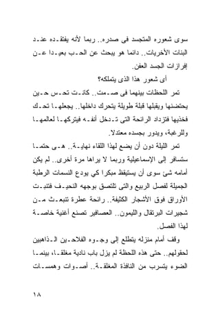 ‫ﺴﻭﻯ ﺸﻌﻭﺭﻩ ﺍﻟﻤﺘﺠﺴﺩ ﻓﻰ ﺼﺩﺭﻩ.. ﺭﺒﻤﺎ ﻷﻨﻪ ﻴﻔﺘﻘـﺩﻩ ﻋﻨـﺩ‬
‫ﺍﻟﺒﻨﺎﺕ ﺍﻷﺨﺭﻴﺎﺕ.. ﺩﺍﺌ ‪‬ﺎ ﻫﻭ ﻴﺒﺤﺙ ﻋﻥ ﺍﻟﺤـﺏ ﺒﻌﻴـ ‪‬ﺍ ﻋـﻥ‬
     ‫ﺩ‬                        ‫ﻤ‬
                                    ‫ﺇﻓﺭﺍﺯﺍﺕ ﺍﻟﺠﺴﺩ ﺍﻟﻌﻔﻥ.‬
                        ‫ﺃﻯ ﺸﻌﻭﺭ ﻫﺫﺍ ﺍﻟﺫﻯ ﻴﺘﻤﻠﻜﻪ؟‬
‫ﺘﻤﺭ ﺍﻟﻠﺤﻅﺎﺕ ﺒﻴﻨﻬﻤﺎ ﻓﻰ ﺼـﻤﺕ.. ﻜﺎﻨـﺕ ﺘﺤـﺱ ﺤـﻴﻥ‬
‫ﻴﺤﺘﻀﻨﻬﺎ ﻭﻴﻘﺒﻠﻬﺎ ﻗﺒﻠﺔ ﻁﻭﻴﻠﺔ ﻴﺘﺤﺭﻙ ﺩﺍﺨﻠﻬﺎ.. ﻴﺠﻌﻠﻬـﺎ ﺘﺤـﻙ‬
‫ﻓﺨﺫﻴﻬﺎ ﻓﺘﺯﺩﺍﺩ ﺍﻟﺭﺍﺌﺤﺔ ﺍﻟﺘﻰ ﺘـﺩﺨل ﺃﻨﻔـﻪ ﻓﻴﺘﺭﻜﻬـﺎ ﻟﻌﺎﻟﻤﻬـﺎ‬
                           ‫ﻭﻟﻠﺭﻏﺒﺔ، ﻭﻴﺩﻭﺭ ﺒﺠﺴﺩﻩ ﻤﻌﺘﺩﻻ.‬
                            ‫ﹰ‬
‫ﺘﻤﺭ ﺍﻟﻠﻴﻠﺔ ﺩﻭﻥ ﺃﻥ ﻴﻀﻊ ﻟﻬﺫﺍ ﺍﻟﻠﻘﺎﺀ ﻨﻬﺎﻴـﺔ.. ﻫـﻰ ﺤﺘ ‪‬ـﺎ‬
  ‫ﻤ‬
‫ﺴﺘﺴﺎﻓﺭ ﺇﻟﻰ ﺍﻹﺴﻤﺎﻋﻴﻠﻴﺔ ﻭﺭﺒﻤﺎ ﻻ ﻴﺭﺍﻫﺎ ﻤﺭﺓ ﺃﺨﺭﻯ.. ﻟﻡ ﻴﻜﻥ‬
‫ﺃﻤﺎﻤﻪ ﺸﺊ ﺴﻭﻯ ﺃﻥ ﻴﺴﺘﻴﻘﻅ ﻤﺒﻜ ‪‬ﺍ ﻜﻲ ﻴﻭﺩﻉ ﺍﻟﻨﺴﻤﺎﺕ ﺍﻟﺭﻁﺒﺔ‬
                        ‫ﺭ‬
‫ﺍﻟﺠﻤﻴﻠﺔ ﻟﻔﺼل ﺍﻟﺭﺒﻴﻊ ﻭﺍﻟﺘﻰ ﺘﻠﺘﺼﻕ ﺒﻭﺠﻬﻪ ﺍﻟﻨﺤﻴـﻑ ﻓﺘﻨﺒـﺕ‬
‫ﺍﻷﻭﺭﺍﻕ ﻓﻭﻕ ﺍﻷﺸﺠﺎﺭ ﺍﻟﻜﺜﻴﻔﺔ.. ﺭﺍﺌﺤﺔ ﻋﻁﺭﺓ ﺘﻨﺒﻌـﺙ ﻤـﻥ‬
‫ﺸﺠﻴﺭﺍﺕ ﺍﻟﺒﺭﺘﻘﺎل ﻭﺍﻟﻠﻴﻤﻭﻥ.. ﺍﻟﻌﺼﺎﻓﻴﺭ ﺘﺼﻨﻊ ﺃﻏﻨﻴﺔ ﺨﺎﺼـﺔ‬
                                             ‫ﻟﻬﺫﺍ ﺍﻟﻔﺼل.‬
‫ﻭﻗﻑ ﺃﻤﺎﻡ ﻤﻨﺯﻟﻪ ﻴﺘﻁﻠﻊ ﺇﻟﻰ ﻭﺠـﻭﻩ ﺍﻟﻔﻼﺤـﻴﻥ ﺍﻟـﺫﺍﻫﺒﻴﻥ‬
‫ﻟﺤﻘﻭﻟﻬﻡ.. ﺤﺘﻰ ﻫﺫﻩ ﺍﻟﻠﺤﻅﺔ ﻟﻡ ﻴﺯل ﺒﺎﺏ ﻨﺎﺩﻴﺔ ﻤﻐﻠ ﹰـﺎ، ﺒﻴﻨﻤـﺎ‬
          ‫ﻘ‬
‫ﺍﻟﻀﻭﺀ ﻴﺘﺴﺭﺏ ﻤﻥ ﺍﻟﻨﺎﻓﺫﺓ ﺍﻟﻤﻐﻠﻘـﺔ.. ﺃﺼـﻭﺍﺕ ﻭﻫﻤﺴـﺎﺕ‬


‫٨١‬
 