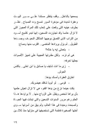 ‫ﻴﺴﻤﻌﻬﺎ ﺒﺎﻟﺩﺍﺨل.. ﻭﻗﻑ ﻴﻨﺘﻅﺭ ﻤﺴﺘﻨ ‪‬ﺍ ﻋﻠـﻰ ﺴـﻭﺭ ﺍﻟﺒﻴـﺕ‬
                  ‫ﺩ‬
‫ﻭﻋﻔﺭﺓ ﺸﺩﻴﺩﺓ ﻓﻰ ﻤﺅﺨﺭﺓ ﺍﻟﺴﻭﺭ ﺘﻤﺴﺢ ﻭﺩﻩ ﺍﻟﺼﺒﺎﺡ.. ﻨﻅـﺭ‬
‫ﺒﻁﺭﻑ ﻋﻴﻨﻴﻪ ﺍﻟﺘﻰ ﻭﻗﻌﺕ ﻋﻠﻰ ﺇﻨﻌﺎﻡ، ﺘﻠﻙ ﺍﻟﻤﺭﺃﺓ ﺍﻟﻌﺠﻭﺯ ﺍﻟﺘﻰ‬
‫ﻻ ﺘﺯﺍل ﻋﺎﻨ ‪‬ﺎ ﻭﻗﺩ ﺘﺠﺎﻭﺯﺕ ﺍﻟﺘﺴﻌﻴﻥ، ﺇﻨﻬﺎ ﺘﺒﺩﻭ ﻜﺸﺒﺢ ﺃﺴـﻭﺩ‬
                                          ‫ﺴ‬
‫ﻤﻥ ﺍﻟﺘﺭﺍﺏ ﺍﻟﺫﻯ ﺍﻟﺘﺼﻕ ﺒﻭﺠﻬﻬﺎ ﺍﻟﻤﺘﺂﻜل ﺍﻟﻨﺤﻴـﻑ ﻭﺠﺴـﺩﻫﺎ‬
     ‫ﺍﻟﻁﻭﻴل.. ﻟﻡ ﻴﺯل ﻴﺭﻭﺍﺩﻫﺎ ﺍﻟﻤﺎﻀﻰ.. ﺍﻗﺘﺭﺏ ﻤﻨﻬﺎ ﻭﺼﺎﺡ:‬
                           ‫- ﺒﺘﻌﻤﻠﻰ ﺇﻴﻪ ﻴﺎ ﺨﺎﻟﻪ؟‬
‫ﻫﻰ ﻟﻡ ﺘﺭﻩ، ﻭﻟﻜﻥ ﻤﻘﺩﺭﺘﻬﺎ ﺍﻟﻌﺠﻴﺒﺔ ﻋﻠﻰ ﺘﻤﻴﻴﺯ ﺍﻷﺼﻭﺍﺕ‬
                                           ‫ﺠﻌﻠﻬﺎ ﺘﻌﺭﻓﻪ:‬
‫- ﺯﻯ ﻤﺎ ﺍﻨﺕ ﺸﺎﻴﻑ ﻴﺎ ﺼﺎﺩﻕ ﻴﺎ ﺍﺒﻥ ﺍﺨﺘﻰ.. ﺒﺎﻜﻨﺱ‬
                                     ‫ﺍﻟﺤﻭﺵ.‬
                           ‫ﺍﺨﺘﺭﻕ ﺍﻟﻌﻔﺭﺓ ﻭﺃﻤﺴﻙ ﺒﻴﺩﻫﺎ:‬
              ‫- ﻗﻭﻤﻰ.. ﻟﻭ ﺃﺒﻭﻴﺎ ﺸﺎﻓﻙ ﻫﻴﻀﺭﺒﻙ.‬
‫ﺒﻜﺕ ﺤﻴﻨﻤﺎ ﻨﺯﻉ ﻤﻥ ﻴﺩﻫﺎ ﺍﻟﻘﻨﻭ، ﻫﻰ ﻻ ﺘﺯﺍل ﺘﻌﻴﺵ ﺤﻠﻤﻬﺎ‬
‫ﺒﺄﻥ ﻴﺭﺍﻫﺎ ﺸﺨﺹ ﻭﻴﻘﺒل ﻋﻠﻰ ﺍﻟﺯﻭﺍﺝ ﻤﻨﻬﺎ.. ﻻ ﻴﺭﺍﻭﺩﻫﺎ ﻫـﺫﺍ‬
‫ﺍﻟﺤﻠﻡ ﺭﻏﻡ ﻤﺭﻭﺭ ﺍﻟﺴﻨﻭﺍﺕ ﺍﻟﺘﺴﻌﻴﻥ ﻭﺍﻟﺘﻰ ﺘﺒﺩﻟﺕ ﻓﻴﻬﺎ ﺍﻟﺤﻴـﺎﺓ‬
‫ﻭﺃﺼﺒﺤﺕ ﻭﺤﻴﺩﺓ ﻓﻰ ﻫﺫﺍ ﺍﻟﻌﺎﻟﻡ، ﻭﻟﻡ ﻴﺒﻕ ﻤﻥ ﺃﺴﺭﺘﻬﺎ ﺴـﻭﻯ‬
‫ﺃﺨﺘﻬﺎ ﺍﻟﺼﻐﻴﺭﺓ ﻓﺎﻁﻤﺔ ﺍﻟﺘﻰ ﺘﺴﺘﻀﻴﻔﻬﺎ ﻓﻰ ﻤﻨﺯﻟﻬﺎ ﻤﻨﺫ ﺜﻼﺜـﻴﻥ‬


‫٩١‬
 