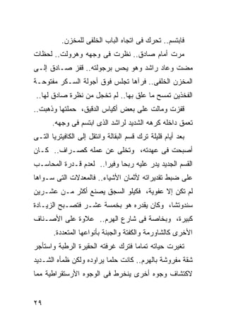 ‫ﻓﺎﺒﺘﺴﻡ.. ﺘﺤﺭﻙ ﻓﻰ ﺍﺘﺠﺎﻩ ﺍﻟﺒﺎﺏ ﺍﻟﺨﻠﻔﻰ ﻟﻠﻤﺨﺯﻥ.‬
‫ﻤﺭﺕ ﺃﻤﺎﻡ ﺼﺎﺩﻕ.. ﻨﻅﺭﺕ ﻓﻰ ﻭﺠﻬﻪ ﻭﻫﺭﻭﻟﺕ.. ﻟﺤﻅﺎﺕ‬
‫ﻤﻀﺕ ﻭﻋﺎﺩ ﺭﺍﺸﺩ ﻭﻫﻭ ﻴﺤﺱ ﺒﺭﺠﻭﻟﺘﻪ.. ﻗﻔﺯ ﺼـﺎﺩﻕ ﺇﻟـﻰ‬
‫ﺍﻟﻤﺨﺯﻥ ﺍﻟﺨﻠﻔﻰ.. ﻓﺭﺁﻫﺎ ﺘﺠﻠﺱ ﻓﻭﻕ ﺃﺠﻭﻟﺔ ﺍﻟﺴـﻜﺭ ﻤﻔﺘﻭﺤـﺔ‬
‫ﺍﻟﻔﺨﺫﻴﻥ ﺘﻤﺴﺢ ﻤﺎ ﻋﻠﻕ ﺒﻬﺎ.. ﻟﻡ ﺘﺨﺠل ﻤﻥ ﻨﻅﺭﺓ ﺼﺎﺩﻕ ﻟﻬﺎ..‬
‫ﻗﻔﺯﺕ ﻭﻤﺎﻟﺕ ﻋﻠﻰ ﺒﻌﺽ ﺃﻜﻴﺎﺱ ﺍﻟﺩﻗﻴﻕ، ﺤﻤﻠﺘﻬﺎ ﻭﺫﻫﺒﺕ..‬
       ‫ﺘﻌﻤﻕ ﺩﺍﺨﻠﻪ ﻜﺭﻫﻪ ﺍﻟﺸﺩﻴﺩ ﻟﺭﺍﺸﺩ ﺍﻟﺫﻯ ﺍﺒﺘﺴﻡ ﻓﻰ ﻭﺠﻬﻪ.‬
‫ﺒﻌﺩ ﺃﻴﺎﻡ ﻗﻠﻴﻠﺔ ﺘﺭﻙ ﻗﺴﻡ ﺍﻟﺒﻘﺎﻟﺔ ﻭﺍﻨﺘﻘل ﺇﻟﻰ ﺍﻟﻜﺎﻓﻴﺘﺭﻴﺎ ﺍﻟﺘـﻰ‬
‫ﺃﺼﺒﺤﺕ ﻓﻰ ﻋﻬﺩﺘﻪ، ﻭﺘﺨﻠﻰ ﻋﻥ ﻋﻤﻠﻪ ﻜﺼـﺭﺍﻑ.. ﻜـﺎﻥ‬
‫ﺍﻟﻘﺴﻡ ﺍﻟﺠﺩﻴﺩ ﻴﺩﺭ ﻋﻠﻴﻪ ﺭﺒ ‪‬ﺎ ﻭﻓﻴ ‪‬ﺍ.. ﻟﻌﺩﻡ ﻗـﺩﺭﺓ ﺍﻟﻤﺤﺎﺴـﺏ‬
                       ‫ﺤ ﺭ‬
‫ﻋﻠﻰ ﻀﺒﻁ ﺘﻘﺩﻴﺭﺍﺘﻪ ﻷﺜﻤﺎﻥ ﺍﻷﺸﻴﺎﺀ.. ﻓﺎﻟﻤﻌﺩﻻﺕ ﺍﻟﺘﻰ ﺴـﻭﺍﻫﺎ‬
‫ﻟﻡ ﺘﻜﻥ ﺇﻻ ﻋﻔﻭﻴﺔ، ﻓﻜﻴﻠﻭ ﺍﻟﺴﺠﻕ ﻴﺼﻨﻊ ﺃﻜﺜﺭ ﻤـﻥ ﻋﺸـﺭﻴﻥ‬
‫ﺴﻨﺩﻭﺘ ﹰﺎ، ﻭﻜﺎﻥ ﻴﻘﺩﺭﻩ ﻫﻭ ﺒﺨﻤﺴﺔ ﻋﺸـﺭ ﻓﺘﺼـﺒﺢ ﺍﻟﺯﻴـﺎﺩﺓ‬
                                           ‫ﺸ‬
‫ﻜﺒﻴﺭﺓ، ﻭﺒﺨﺎﺼﺔ ﻓﻰ ﺸﺎﺭﻉ ﺍﻟﻬﺭﻡ.. ﻋﻼﻭﺓ ﻋﻠﻰ ﺍﻷﺼـﻨﺎﻑ‬
       ‫ﺍﻷﺨﺭﻯ ﻜﺎﻟﺸﺎﻭﺭﻤﺔ ﻭﺍﻟﻜﻔﺘﺔ ﻭﺍﻟﺠﺒﻨﺔ ﺒﺄﻨﻭﺍﻋﻬﺎ ﺍﻟﻤﺘﻌﺩﺩﺓ.‬
‫ﺘﻐﻴﺭﺕ ﺤﻴﺎﺘﻪ ﺘﻤﺎ ‪‬ﺎ ﻓﺘﺭﻙ ﻏﺭﻓﺘﻪ ﺍﻟﺤﻘﻴﺭﺓ ﺍﻟﺭﻁﺒﺔ ﻭﺍﺴﺘﺄﺠﺭ‬
                                   ‫ﻤ‬
‫ﺸﻘﺔ ﻤﻔﺭﻭﺸﺔ ﺒﺎﻟﻬﺭﻡ.. ﻜﺎﻨﺕ ﺤﻠ ‪‬ﺎ ﻴﺭﺍﻭﺩﻩ ﻭﻟﻜﻥ ﻅﻤﺄﻩ ﺍﻟﺸـﺩﻴﺩ‬
                          ‫ﻤ‬
‫ﻻﻜﺘﺸﺎﻑ ﻭﺠﻭﻩ ﺃﺨﺭﻯ ﻴﻨﺨﺭﻁ ﻓﻰ ﺍﻟﻭﺠﻭﻩ ﺍﻷﺭﺴﺘﻘﺭﺍﻁﻴﺔ ﻤﻤﺎ‬


‫٩٢‬
 