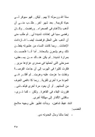 ‫ﺴﻨﺔ ﺍﷲ ﻭﺭﺴﻭﻟﻪ ﻻ ﻴﻬﻡ.. ﻟﻴﻜﻥ.. ﻓﻬﻭ ﺴﻴﻭﻓﺭ ﻟـﻰ‬
‫ﺤﻴﺎﺓ ﻜﺭﻴﻤﺔ.. ﺒﻌﺩ ﺸﻬﺭ ﺁﺨﺭ.. ﻁﻠـﺏ ﻤﻨـﻰ ﺃﻥ‬
‫ﺃﺫﻫﺏ ﺒﺎﻷﻏﻨﺎﻡ ﻓﻰ ﺍﻟﺼﺤﺭﺍﺀ.. ﻭﺭﻓﻀﺕ.. ﻭﻜـﺎﻥ‬
‫ﺭﻓﻀﻰ ﺴﺒ ‪‬ﺎ ﻓﻰ ﺇﻫﺎﻨﺎﺕ ﺸﺩﻴﺩﺓ ﻟﻰ.. ﺜﻡ ﻁﻠﺏ ﻤﻨﻰ‬
                                 ‫ﺒ‬
‫ﺃﻥ ﺃﺫﻫﺏ ﻋﻠﻰ ﺍﻟﺤﻘل ﻓﺭﻓﻀﺕ ﺃﻴ ‪‬ـﺎ ﻓـﺎﺯﺩﺍﺩﺕ‬
           ‫ﻀ‬
‫ﺍﻹﻫﺎﻨﺎﺕ.. ﺭﺒﻤﺎ ﻜﺎﻨﺕ ﺍﻟﻨﺴﺎﺀ ﻤﻥ ﻋﺸﻴﺭﺘﻪ ﻴﻔﻌﻠـﻥ‬
‫ﺫﻟﻙ ﻭﻫﻡ ﻴﺸﻌﺭﻥ ﺒﺎﻟﺴﻌﺎﺩﺓ.. ﺃﻤﺎ ﺃﻨـﺎ ﻓﺄﺤﺴﺴـﺕ‬
‫ﺒﻤﺭﺍﺭﺓ ﺸﺩﻴﺩﺓ.. ﻟﻡ ﻴﻜﻥ ﻫﻨـﺎﻙ ﻤـﻥ ﻴﺴـﻌﻔﻨﻰ،‬
‫ﺼﺭﺨﺘﻰ ﺍﻟﺘﻰ ﺃﺤﻤﻠﻬﺎ ﻓﻰ ﺼﺩﺭﻯ ﻋﺯﺍﺅﻫﺎ ﻤﺭﻴﺭ..‬
‫ﻓﻜﺭﺕ ﻜﺜﻴ ‪‬ﺍ ﻓﻰ ﺍﻟﻬﺭﺏ ﺇﻟﻰ ﺃﻥ ﺠﺎﺀﺕ ﺍﻟﻔﺭﺼـﺔ‬
                              ‫ﺭ‬
‫ﻭﻨﻔﺫﺕ ﻤﺎ ﻋﺯﻤﺕ ﻋﻠﻴﻪ ﻭﻫﺭﺒﺕ.. ﻟﻡ ﺃﻓﻜـﺭ ﻓـﻰ‬
‫ﺍﻟﻌﻭﺩﺓ ﻤﺭﺓ ﺃﺨﺭﻯ ﻟﻠﻘﺭﻴﺔ.. ﺭﺒﻤﺎ ﻜﺎ ﺩﺍﻓﻌﻰ ﺍﻟﺨﻭﻑ‬
‫ﻤﻥ ﺃﻟﺴﻨﺘﻬﻡ.. ﺃﻭ ﺃﻥ ﻴﻌﻭﺩ ﻤﺭﺓ ﺃﺨﺭﻯ ﻓﻴﺄﺨـﺫﻨﻰ..‬
‫ﻓﻘﺭﺭﺕ ﺍﻟﺒﻘﺎﺀ ﻓﻰ ﺍﻟﻘﺎﻫﺭﺓ.. ﻭﻟﻜﻥ - ﻜﻤﺎ ﺘـﺭﻯ-‬
              ‫ﺴﺎﻗﺘﻨﻰ ﺍﻷﻗﺩﺍﺭ ﺇﻟﻰ ﻤﻬﻠﻜﺔ ﺃﺨﺭﻯ.‬
‫ﺍﺸﺘﺩ ﻏﻴﻅ ﺸﺎﻫﻴﻥ، ﻭﺒﺩﺃﺕ ﺘﻅﻬﺭ ﻋﻠﻰ ﻭﺠﻬﻪ ﻤﻼﻤﺢ‬
                                               ‫ﺍﻟﻐﻀﺏ:‬
                  ‫- ﺇﺤﻨﺎ ﻤﺎﻟﻨﺎ ﻭﻤﺎل ﺍﻟﺤﺩﻭﺘﻪ ﺩﻯ.‬


‫٥٣‬
 