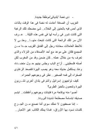 ‫- ﺩﻯ ﻨﻌﻤﺔ "ﺒﻠﺩﻴﺎﺘﻰ"ﻤﻭﻅﻔﺔ ﺠﺩﻴﺩﺓ.‬
‫ﺍﻟﻐﺭﻴﺏ ﺃﻥ ﺍﻟﺼﺩﻓﺔ ﺃﻋﺎﺩﺕ ﻟﻪ ﻨﻐﻤﺔ ﻓﻰ ﻫﺫﺍ ﺍﻟﻭﻗﺕ ﺒﺎﻟﺫﺍﺕ‬
‫ﺍﻟﺫﻯ ﺃﺤﺱ ﻓﻴﻪ ﺒﺎﻟﺤﻨﻴﻥ ﺇﻟﻰ ﺍﻟﺨﻼﺀ.. ﺸﺊ ﻤﻀﺤﻙ ﺘﻠﻙ ﺍﻟﺭﻏﺒﺔ‬
‫ﺍﻟﺘﻰ ﻜﺎﻨﺕ ﺘﺩﻭﺭ ﻓﻰ ﺭﺃﺴﻪ ﻟﻬﺎ ﻓﻰ ﻨﻔﺱ ﻫﺫﻩ ﺍﻟﻠﻴﻠﺔ.. ﻋـﺭﻑ‬
‫ﺍﻵﻥ ﺴﺭ ﺘﻠﻙ ﺍﻟﺭﺍﺌﺤﺔ ﺍﻟﺘﻰ ﻜﺎﻨﺕ ﺘﻨﺒﻌﺙ ﻤﻨﻬـﺎ.. ﻭﺤﺘـﻰ ﻻ‬
‫ﺘﻼﺤﻅ ﺍﻟﻌﺎﻤﻼﺕ ﺴﻌﺎﺩﺘﻪ ﺭﺠل ﺇﻟﻰ ﺍﻟﻔﻨﺩﻕ ﺍﻟﻘﺭﻴﺏ ﺠـ ‪‬ﺍ ﻤـﻥ‬
     ‫ﺩ‬
‫ﺍﻟﻤﺠﻤﻊ ﻓﻜﺎﻥ ﻋﻠﻰ ﻤﻭﻋﺩ ﻤﻊ ﺃﺤﺩ ﺍﻷﺼﺩﻗﺎﺀ ﻤﻥ ﺍﻟﻨﺯﻻﺀ ﻭﺍﻟﺫﻯ‬
‫ﺘﻌﺭﻑ ﺒﻪ ﻤﻥ ﺨﻼل ﻋﻤﻠﻪ.. ﻜﺎﻥ ﻀﻤﻥ ﻭﻓﺩ ﻤﻥ ﺍﻟﻤﻐﺭﺏ ﻟﻜﻥ‬
‫ﺃﺼﻠﻪ ﻓﻠﺴﻁﻴﻨﻰ.. ﺃﺯﺍﺡ ﺍﻟﺒﺎﺏ ﻭﺠﻠﺱ ﺒﻴﻨﻬﻡ ﺤـﻭل ﻤﻨﻀـﺩﺓ،‬
‫ﻭﻋﺎﺩ ﻴﺴﺘﻜﻤل ﺤﺩﻴﺜﻪ ﻤﻌﻪ ﻭﻫﻭ ﻴﺼﺏ ﺍﻟﺒﻴﺭﺓ ﻓﺘﺼﻌﺩ ﺍﻟﺭﻏﺎﻭﻯ‬
     ‫ﺍﻟﺼﻔﺭﺍﺀ ﺇﻟﻰ ﻓﻤﻪ ﺍﻟﺼﻐﻴﺭ.. ﻨﻅﺭ ﻓﻰ ﻭﺠﻭﻫﻬﻡ ﺍﻟﺤﻤﺭﺍﺀ.‬
‫ﻜﻴﻑ ﺘﻭﺍﺠﻬﻭﻥ ﺇﺴﺭﺍﺌﻴل ﻭﺃﻨﺘﻡ ﻓﻰ ﺒﻠﺩﺍﻥ ﺃﺨﺭﻯ ﺘﺸـﺭﺒﻭﻥ‬
                          ‫ﺍﻟﺒﻴﺭﺓ ﻭﺘﻨﻌﻤﻭﻥ ﺒﺎﻟﺨﺒﺯ ﺍﻟﻁﺭﻯ؟‬
‫ﺃﺤﺴﻭﺍ ﻤﻨﻪ ﺒﻭﻗﺎﺤﺔ ﻤﺭﺓ ﻓﺘﺒﺩﻟﺕ ﻭﺠﻭﻫﻬﻡ ﻭﺃﻏﻠﻅﺕ.. ﺍﺒﺘﺴﻡ‬
                  ‫ﺼﺩﻴﻘﻪ ﺍﺒﺘﺴﺎﻤﺔ ﻤﺼﻁﻨﻌﺔ ﺸﺩﻴﺩﺓ ﺍﻟﺒﺭﻭﺩﺓ.‬
‫- ﺇﻨﻨﺎ ﺼﺤﻔﻴﻭﻥ ﻻ ﻨﻤﻠﻙ ﺴﻭﻯ ﺃﻨﻨﺎ ﻨﺼﻨﻊ ﻤـﻥ ﺍﻟﺠـﺭﺡ‬
‫ﻜﻠﻤﺎﺕ ﻨﺴﻭﺩ ﺒﻬﺎ ﺍﻷﻭﺭﺍﻕ، ﻓﻤﺎﺫﺍ ﻴﻤﻠﻙ ﺍﻟﻜﺎﺘﺏ ﻏﻴﺭ ﺍﻷﺤﺒﺎﺭ..‬




‫١٤‬
 