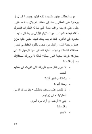 ‫ﻤﺭﺕ ﻟﺤﻅﺎﺕ ﺒﻴﻨﻬﻡ ﻤﺸﺩﻭﺩﺓ ﻟﻜﻨﻪ ﻗﺒﻠﻬﻡ ﺠﻤﻴ ‪‬ـﺎ ﻗﺒـل ﺃﻥ‬
          ‫ﻌ‬
‫ﻴﺭﺤﻠﻭﺍ ﻋﻠﻰ ﺍﻟﻤﻁﺎﺭ.. ﻋﺎﺩ ﺇﻟﻰ ﻋﻤﻠﻪ.. ﻟﻡ ﻴﻜﻥ ﺒـﻪ ﺴـﻜﺭ..‬
‫ﺠﻠﺱ ﻋﻠﻰ ﻜﺭﺴﻴﻪ ﻴﺭﺍﻗﺏ ﻨﻌﻤﺔ ﺍﻟﺘﻰ ﺘﻨﺎﻭﻟﻪ ﺍﻟﻨﻅﺭﺍﺕ ﻓﻴﺘﺤﺭﻙ‬
‫ﺩﺍﺨﻠﻪ ﻨﺒﻀﻪ ﺍﻟﻤﻴﺕ.. ﻤﺭﺕ ﺍﻷﻴﺎﻡ ﺍﻷﻭﻟﻰ ﺒﻴﻨﻬﻤﺎ ﻜل ﻤﻨﻬﻤـﺎ‬
‫ﻤﺸﺩﻭﺩ ﺇﻟﻰ ﺍﻵﺨﺭ، ﻟﻜﻨﻪ ﻟﻡ ﻴﻌﺩ ﻴﻤﻠﻙ ﺸﻴ ًﺎ، ﻅﻬﺭ ﻋﻠﻴﻪ ﺤﺯﻥ‬
               ‫ﺌ‬
‫ﻋﻤﻴﻕ ﻭﺨﻴﺒﺔ ﺃﻤل، ﻭﻷﻭل ﻤﺭﺓ ﻴﺤﺱ ﺒﺎﻟﻜﺭﻩ ﺍﻟﺤﻘﻴﻘـﻰ ﻨﺤـﻭ‬
‫ﺃﺼﺩﻗﺎﺌﻪ ﺍﻟﺸﺤﺎﺕ ﻭﺴﻴﻑ، ﺃﺨﻴﻪ ﺍﻟﺼﻐﻴﺭ ﻋﺒﺩ ﺍﻟﺭﺴﻭل ﺍﻟـﺫﻯ‬
‫ﻴﺸﺎﺭﻜﻪ ﻏﺭﻓﺘﻪ ﺒﻤﺩﻴﻨﺔ ﺍﻟﻨﻭﺭ ﻴﺴﺄﻟﻪ: ﻟﻤﺎﺫﺍ ﻻ ﻴﺯﻭﺭﻙ ﺃﺼﺩﻗﺎﺅﻙ‬
                                         ‫ﺒﻌﺩ ﺃﻥ ﺃﻓﻠﺴﺕ؟‬
‫- ﻻ ﺃﺩﺭﻯ ﻟﻜل ﻤﻨﻬﻡ ﻅﺭﻭﻓﻪ ﺍﻟﺘﻰ ﺘﻐﻴﺭﺕ ﻓﻰ ﻋﻤﻠﻬﻡ‬
                                     ‫ﺍﻟﺠﺩﻴﺩ.‬
                         ‫- ﻭﻟﻤﺎﺫﺍ ﻟﻡ ﺘﺘﻐﻴﺭ ﺃﻨﺕ؟‬
                                 ‫- ﻭﻤﺎﺫﺍ ﺃﻓﻌل؟‬
‫- ﺃﻥ ﺘﺫﻫﺏ ﻋﻠﻰ ﺴـﻴﻑ ﻭﺘﻁﺎﻟﺒـﻪ ﺒﻔﻠﻭﺴـﻙ ﺍﻟﺘـﻰ‬
                       ‫ﺃﻋﻁﻴﺘﻬﺎ ﻟﻪ ﻓﻰ ﺯﻭﺍﺠﻪ.‬
             ‫- ﺇﻨﻨﻰ ﻻ ﺃﺭﻏﺏ ﺃﻥ ﺃﺭﺍﻩ ﻤﺭﺓ ﺃﺨﺭﻯ.‬
                                    ‫- ﻭﻓﻠﻭﺴﻙ؟‬
                                      ‫- ﻻ ﻴﻬﻡ‬


‫٢٤‬
 