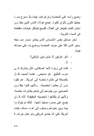 ‫ﻭﻀﻊ ﺭﺃﺴﻪ ﻋﻠﻰ ﺍﻟﻤﻨﻀﺩﺓ ﻭﺘﺭﻏﺭﻏﺕ ﻋﻴﻨﺎﻩ ﺒﺎﻟـﺩﻤﻭﻉ ﻤﻤـﺎ‬
‫ﺠﻌﻠﻬﺎ ﺘﺘﻠﻭﻥ ﺒﺄﻟﻭﺍﻥ ﻜﺜﻴﺭﺓ. ﺘﺠﻤﻊ ﻫﺅﻻﺀ ﺍﻟﻨﺎﺱ ﺍﻟﺫﻴﻥ ﻴﻨﻔﺜـﻭﻥ‬
‫ﺩﺨﺎﻥ ﺍﻟﻐﺎﺏ ﻓﻴﺘﺒﺨﺭ ﻓﻰ ﺍﻟﺨﻼﺀ ﺍﻟﻔﺴﻴﺢ ﻟﻴﺸﻜل ﻏﻴﺎﻤﺎﺕ ﻤﺘﻘﻁﻌﺔ‬
                                      ‫ﻓﻰ ﺍﻟﺴﻤﺎﺀ ﺍﻟﻐﺭﻴﺒﺔ.‬
‫ﺸﻌﺭ ﺼﺎﺩﻕ ﺒﻨﻔﺱ ﺍﻹﺤﺴﺎﺱ ﺍﻟﺫﻯ ﻴﺨﺎﻤﺭ ﺼﺩﺭ ﺼـﺩﻴﻘﻪ‬
‫ﺴﻤﻴﺭ ﺍﻟﺫﻯ ﺍﺘﻜﺄ ﻋﻠﻰ ﺤﺭﻑ ﺍﻟﻤﻨﻀﺩﺓ ﻭﻭﻀﻊ ﻴﺩﻩ ﻋﻠﻰ ﺼﺩﻏﻪ‬
                                                  ‫ﻗﺎﺌﻼ:‬
                                                   ‫ﹰ‬
             ‫- ﺍﻨﺘﻭ ﻋﺎﺭﻓﻴﻥ ﺃﻨﺎ ﺠﺎﻯ ﻤﻨﻴﻥ ﺩﻟﻭﻗﺘﻰ؟‬
                                          ‫- ﻷ.‬
‫- ﻜﻨﺕ ﻓﻰ ﺯﻴﺎﺭﺓ ﻷﺤﺩ ﺃﺼﺩﻗﺎﺌﻰ، ﻜﺎﻥ ﻴﺸﺎﺭﻙ ﻓـﻰ‬
‫ﺤﺭﺏ ﺍﻟﺨﻠﻴﺞ.. ﻫﻭ ﻤﺴﻴﺤﻰ.. ﻋﻨﺩﻤﺎ ﺃﺼﻴﺏ ﻨﻘـل‬
‫ﺒﺎﻟﺼﺩﻓﺔ ﻓﻰ ﻁﺎﺌﺭﺓ ﺨﺎﺼﺔ ﺇﻟﻰ ﺃﻤﺭﻴﻜﺎ.. ﻫﻡ ﻨﻘﻠﻭﻩ‬
‫ﺩﻭﻥ ﺃﻥ ﻴﻌﻠﻤﻭﺍ ﺸﺨﺼﻴﺘﻪ.. ﻭﻷﻨﻬﻡ ﻜﺎﻨﻭﺍ ﻴﻨﻘﻠـﻭﻥ‬
‫ﺍﻟﻤﺼﺎﺒﻴﻥ ﻤﻥ ﺠﻨﻭﺩﻫﻡ ﺇﻟﻰ ﺒﻠﺩﻫﻡ ﺒﻁﺎﺌﺭﺍﺕ ﺨﺎﺼﺔ،‬
‫ﻭﻷﻨﻬﻡ ﻟﻡ ﻴﻜﺘﺸﻔﻭﺍ ﺸﺨﺼﻴﺘﻪ ﺍﻟﺤﻘﻴﻘﻴﺔ؛ ﻷﻨﻪ ﻜـﺎﻥ‬
‫ﻴﻀﻊ ﻋﻠﻰ ﺼﺩﺭﻩ ﺼﻠﻴ ‪‬ﺎ ﺫﻫﺒ ‪‬ﺎ، ﻟﺫﻟﻙ ﻟﻡ ﻴﻔﺭﻗـﻭﺍ‬
                  ‫ﻴ‬      ‫ﺒ‬
‫ﺒﻴﻨﻪ ﻭﺒﻴﻥ ﺠﻨﻭﺩﻫﻡ ﻭﺤﻤﻠﻭﻩ ﺇﻟﻰ ﺃﺤـﺩ ﻤﺴﺘﺸـﻔﻴﺎﺕ‬
‫ﺃﻤﺭﻴﻜﺎ ﻋﻠﻰ ﺃﻨﻪ ﺠﻨﺩﻯ ﺃﻤﺭﻴﻜﻰ ﻭﺘﻡ ﻋﻤل ﺠﺭﺍﺤـﺔ‬


‫٨٤‬
 