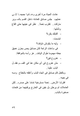 ‫ﻋﺎﺩﺕ ﺍﻟﺤﻴﺎﺓ ﻤﺭﺓ ﺃﺨﺭﻯ ﻭﻋـﺎﺩﻭﺍ ﺠﻤﻴ ‪‬ـﺎ ﺇﻟـﻰ‬
       ‫ﻌ‬
‫ﻋﻤﻠﻬﻡ، ﺠﻠﺱ ﺼﺎﺩﻕ ﻜﻌﺎﺩﺘﻪ ﺩﺍﺨل ﺍﻟﻘﺴﻡ ﺒﺎﻟﺴـﻭﺒﺭ‬
‫ﻤﺎﺭﻜﺕ.. ﺘﻘﺘﺭﺏ ﻨﻌﻤﺔ.. ﻨﻅﺭ ﻓﻰ ﻋﻴﻨﻴﻬﺎ ﺤﺘﻰ ﺍﻟﻘﺎﻉ‬
                                          ‫ﻭﺘﺄﻤﻠﻬﺎ:‬
                                   ‫- ﺃﻗﺎﺒﻠﻙ ﺒﻜﺭﻩ؟‬
                                         ‫ﺍﺒﺘﺴﻤﺕ:‬
                         ‫- ﻭﻟﻴﻪ ﻤﺎ ﻴﻜﻭﻨﺵ ﺩﻟﻭﻗﺕ؟‬
‫ﻓﻰ ﺴﺎﻋﺎﺕ ﺍﻟﺭﺍﺤﺔ ﻜﺎﻥ ﺼﺎﺩﻕ ﻴﺤﺱ ﺒﺤﺯﻥ ﻋﻤﻴﻕ‬
     ‫ﺠﻌﻠﻪ ﻤﻬﻤﻭ ‪‬ﺎ ﻁﻭﺍل ﺍﻟﻭﻗﺕ.. ﻫﺯ ﺭﺃﺴﻪ ﺒﺎﻟﻤﻭﺍﻓﻘﺔ:‬
                                      ‫ﻤ‬
                                  ‫- ﻫﻨﺭﻭﺡ ﻓﻴﻥ؟‬
‫- ﻤﺵ ﻫﻨﺭﻭﺡ ﻓﻰ ﺃﻯ ﻤﻜﺎﻥ ﻫﻨﺎ ﻓﻰ ﺍﻟﻘﺴـﻡ ﻨﻘﻔـل‬
                                  ‫ﺍﻟﺒﺎﺏ ﻋﻠﻴﻨﺎ..‬
‫ﻭﺒﺎﻟﻔﻌل ﻗﺎﻡ ﺼﺎﺩﻕ ﻓﻰ ﺍﺘﺠﺎﻩ ﺍﻟﺒﺎﺏ ﻭﺃﻏﻠﻘﻪ ﺒﺎﻟﻤﻔﺘﺎﺡ ﻭﺩﺴﻪ‬
                                                  ‫ﻓﻰ ﺠﻴﺒﻪ..‬
‫ﺍﻓﺘﺭﺸﺎ ﺍﻷﺭﺽ.. ﻨﻌﻤﺔ ﻤﺴﺘﺭﺨﻴﺔ ﺘﻤﺎ ‪‬ﺎ ﻋﻠﻰ ﺼﺩﺭﻩ.. ﻟﻜﻥ‬
                ‫ﻤ‬
‫ﺍﻟﻌﺎﻤﻼﺕ ﻟﻡ ﻴﺭﺤﻠﻥ ﺒل ﺒﻘﻴﻥ ﻓﻰ ﺍﻟﺨﺎﺭﺝ ﻴﺭﻗﺒﻨﻬﻤﺎ ﻤﻥ ﻓﺘﺤﺎﺕ‬
                                           ‫ﺼﻐﻴﺭﺓ ﺒﺎﻟﺒﺎﺏ.‬




‫٩٥‬
 