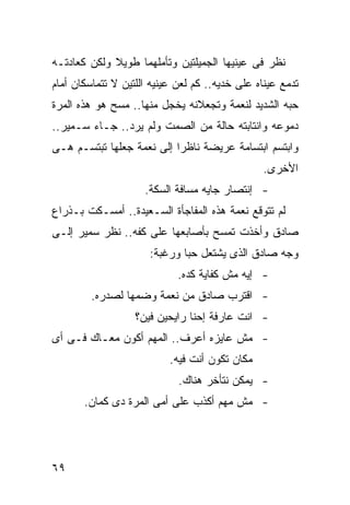 ‫ﻨﻅﺭ ﻓﻰ ﻋﻴﻨﻴﻬﺎ ﺍﻟﺠﻤﻴﻠﺘﻴﻥ ﻭﺘﺄﻤﻠﻬﻤﺎ ﻁﻭﻴﻼ ﻭﻟﻜﻥ ﻜﻌﺎﺩﺘـﻪ‬
             ‫ﹰ‬
‫ﺘﺩﻤﻊ ﻋﻴﻨﺎﻩ ﻋﻠﻰ ﺨﺩﻴﻪ.. ﻜﻡ ﻟﻌﻥ ﻋﻴﻨﻴﻪ ﺍﻟﻠﺘﻴﻥ ﻻ ﺘﺘﻤﺎﺴﻜﺎﻥ ﺃﻤﺎﻡ‬
‫ﺤﺒﻪ ﺍﻟﺸﺩﻴﺩ ﻟﻨﻌﻤﺔ ﻭﺘﺠﻌﻼﻨﻪ ﻴﺨﺠل ﻤﻨﻬﺎ.. ﻤﺴﺢ ﻫﻭ ﻫﺫﻩ ﺍﻟﻤﺭﺓ‬
‫ﺩﻤﻭﻋﻪ ﻭﺍﻨﺘﺎﺒﺘﻪ ﺤﺎﻟﺔ ﻤﻥ ﺍﻟﺼﻤﺕ ﻭﻟﻡ ﻴﺭﺩ.. ﺠـﺎﺀ ﺴـﻤﻴﺭ..‬
‫ﻭﺍﺒﺘﺴﻡ ﺍﺒﺘﺴﺎﻤﺔ ﻋﺭﻴﻀﺔ ﻨﺎﻅ ‪‬ﺍ ﺇﻟﻰ ﻨﻌﻤﺔ ﺠﻌﻠﻬﺎ ﺘﺒﺘﺴـﻡ ﻫـﻰ‬
                           ‫ﺭ‬
                                                ‫ﺍﻷﺨﺭﻯ.‬
                     ‫- ﺇﻨﺘﺼﺎﺭ ﺠﺎﻴﻪ ﻤﺴﺎﻓﺔ ﺍﻟﺴﻜﺔ.‬
‫ﻟﻡ ﺘﺘﻭﻗﻊ ﻨﻌﻤﺔ ﻫﺫﻩ ﺍﻟﻤﻔﺎﺠﺄﺓ ﺍﻟﺴـﻌﻴﺩﺓ.. ﺃﻤﺴـﻜﺕ ﺒـﺫﺭﺍﻉ‬
‫ﺼﺎﺩﻕ ﻭﺃﺨﺫﺕ ﺘﻤﺴﺢ ﺒﺄﺼﺎﺒﻌﻬﺎ ﻋﻠﻰ ﻜﻔﻪ.. ﻨﻅﺭ ﺴﻤﻴﺭ ﺇﻟـﻰ‬
                      ‫ﻭﺠﻪ ﺼﺎﺩﻕ ﺍﻟﺫﻯ ﻴﺸﺘﻌل ﺤ ‪‬ﺎ ﻭﺭﻏﺒﺔ:‬
                              ‫ﺒ‬
                             ‫- ﺇﻴﻪ ﻤﺵ ﻜﻔﺎﻴﺔ ﻜﺩﻩ.‬
         ‫- ﺍﻗﺘﺭﺏ ﺼﺎﺩﻕ ﻤﻥ ﻨﻌﻤﺔ ﻭﻀﻤﻬﺎ ﻟﺼﺩﺭﻩ.‬
                   ‫- ﺍﻨﺕ ﻋﺎﺭﻓﺔ ﺇﺤﻨﺎ ﺭﺍﻴﺤﻴﻥ ﻓﻴﻥ؟‬
‫- ﻤﺵ ﻋﺎﻴﺯﻩ ﺃﻋﺭﻑ.. ﺍﻟﻤﻬﻡ ﺃﻜﻭﻥ ﻤﻌـﺎﻙ ﻓـﻰ ﺃﻯ‬
                           ‫ﻤﻜﺎﻥ ﺘﻜﻭﻥ ﺃﻨﺕ ﻓﻴﻪ.‬
                             ‫- ﻴﻤﻜﻥ ﻨﺘﺄﺨﺭ ﻫﻨﺎﻙ.‬
       ‫- ﻤﺵ ﻤﻬﻡ ﺃﻜﺫﺏ ﻋﻠﻰ ﺃﻤﻰ ﺍﻟﻤﺭﺓ ﺩﻯ ﻜﻤﺎﻥ.‬




‫٩٦‬
 