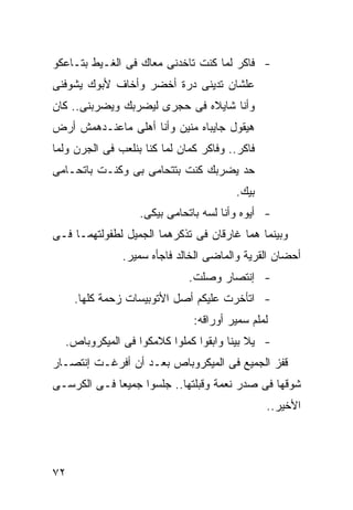 ‫- ﻓﺎﻜﺭ ﻟﻤﺎ ﻜﻨﺕ ﺘﺎﺨﺩﻨﻰ ﻤﻌﺎﻙ ﻓﻰ ﺍﻟﻐـﻴﻁ ﺒﺘـﺎﻋﻜﻭ‬
‫ﻋﻠﺸﺎﻥ ﺘﺩﻴﻨﻰ ﺩﺭﺓ ﺃﺨﻀﺭ ﻭﺃﺨﺎﻑ ﻷﺒﻭﻙ ﻴﺸﻭﻓﻨﻰ‬
‫ﻭﺃﻨﺎ ﺸﺎﻴﻼﻩ ﻓﻰ ﺤﺠﺭﻯ ﻟﻴﻀﺭﺒﻙ ﻭﻴﻀﺭﺒﻨﻰ.. ﻜﺎﻥ‬
‫ﻫﻴﻘﻭل ﺠﺎﻴﺒﺎﻩ ﻤﻨﻴﻥ ﻭﺃﻨﺎ ﺃﻫﻠﻰ ﻤﺎﻋﻨـﺩﻫﻤﺵ ﺃﺭﺽ‬
‫ﻓﺎﻜﺭ.. ﻭﻓﺎﻜﺭ ﻜﻤﺎﻥ ﻟﻤﺎ ﻜﻨﺎ ﺒﻨﻠﻌﺏ ﻓﻰ ﺍﻟﺠﺭﻥ ﻭﻟﻤﺎ‬
‫ﺤﺩ ﻴﻀﺭﺒﻙ ﻜﻨﺕ ﺒﺘﺘﺤﺎﻤﻰ ﺒﻰ ﻭﻜﻨـﺕ ﺒﺎﺘﺤـﺎﻤﻰ‬
                                        ‫ﺒﻴﻙ.‬
                   ‫- ﺃﻴﻭﻩ ﻭﺃﻨﺎ ﻟﺴﻪ ﺒﺎﺘﺤﺎﻤﻰ ﺒﻴﻜﻰ.‬
‫ﻭﺒﻴﻨﻤﺎ ﻫﻤﺎ ﻏﺎﺭﻗﺎﻥ ﻓﻰ ﺘﺫﻜﺭﻫﻤﺎ ﺍﻟﺠﻤﻴل ﻟﻁﻔﻭﻟﺘﻬﻤـﺎ ﻓـﻰ‬
               ‫ﺃﺤﻀﺎﻥ ﺍﻟﻘﺭﻴﺔ ﻭﺍﻟﻤﺎﻀﻰ ﺍﻟﺨﺎﻟﺩ ﻓﺎﺠﺄﻩ ﺴﻤﻴﺭ.‬
                              ‫- ﺇﻨﺘﺼﺎﺭ ﻭﺼﻠﺕ.‬
     ‫- ﺍﺘﺄﺨﺭﺕ ﻋﻠﻴﻜﻡ ﺃﺼل ﺍﻷﺘﻭﺒﻴﺴﺎﺕ ﺯﺤﻤﺔ ﻜﻠﻬﺎ.‬
                               ‫ﻟﻤﻠﻡ ﺴﻤﻴﺭ ﺃﻭﺭﺍﻗﻪ:‬
  ‫- ﻴﻼ ﺒﻴﻨﺎ ﻭﺍﺒﻘﻭﺍ ﻜﻤﻠﻭﺍ ﻜﻼﻤﻜﻭﺍ ﻓﻰ ﺍﻟﻤﻴﻜﺭﻭﺒﺎﺹ.‬
‫ﻗﻔﺯ ﺍﻟﺠﻤﻴﻊ ﻓﻰ ﺍﻟﻤﻴﻜﺭﻭﺒﺎﺹ ﺒﻌـﺩ ﺃﻥ ﺃﻓﺭﻏـﺕ ﺇﻨﺘﺼـﺎﺭ‬
‫ﺸﻭﻗﻬﺎ ﻓﻰ ﺼﺩﺭ ﻨﻌﻤﺔ ﻭﻗﺒﻠﺘﻬﺎ.. ﺠﻠﺴﻭﺍ ﺠﻤﻴ ‪‬ﺎ ﻓـﻰ ﺍﻟﻜﺭﺴـﻰ‬
             ‫ﻌ‬
                                                ‫ﺍﻷﺨﻴﺭ..‬




‫٢٧‬
 