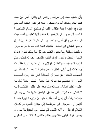 ‫ﺒﺄﻥ ﺘﺫﻫﺏ ﻤﻌﻪ ﺇﻟﻰ ﻏﺭﻓﺘﻪ.. ﺭﻓﺽ ﻓﻰ ﺒﺎﺩﺉ ﺍﻷﻤﺭ؛ﻷﻥ ﻤﻌﻪ‬
‫ﻓﻴﻬﺎ ﺃﺨﺎﻩ ﻭﻫﻨﺎﻙ ﺁﺨﺭﻭﻥ ﻴﺴﻜﻨﻭﻥ ﻤﻌﻪ ﻓﻰ ﻨﻔﺱ ﺍﻟﺒﻴﺕ ﺃﺤـﺩﻫﻡ‬
‫ﻤﺘﺯﻭﺝ ﻭﻟﺩﻴﻪ ﺃﺭﺒﻌﺔ ﺃﻁﻔﺎل ﻭﻟﻜﻨﻪ ﻟﻡ ﻴﺴﺘﻁﻊ ﺃﻤـﺎﻡ ﺇﻟﺤﺎﺤﻬـﺎ‬
‫ﺍﻟﺸﺩﻴﺩ ﺃﻥ ﻴﺼﺭ ﻋﻠﻰ ﺍﻟﺭﻓﺽ ﺨﺎﺼﺔ ﻭﺃﻨﻬﺎ ﺘﻌﻠﻡ ﺃﻥ ﺃﺨﺎﻩ ﻴﺒﻴﺕ‬
‫ﻓﻰ ﻋﻤﻠﻪ.. ﻭﺍﻓﻕ ﺃﺨﻴ ‪‬ﺍ ﻭﺫﻫﺏ ﺒﻬﺎ ﺇﻟﻰ ﻏﺭﻓﺘـﻪ.. ﻓـﻰ ﻗﻠـﻕ‬
                                ‫ﺭ‬
‫ﻭﻀﻊ ﺍﻟﻤﻔﺘﺎﺡ ﻓﻰ ﺍﻟﺒﺎﺏ.. ﻜﺸﻔﺕ ﻓﺘﺤﺔ ﺍﻟﺒـﺎﺏ ﻋـﻥ ﺴـﺭﻴﺭ‬
‫ﻭﻤﻜﺘﺏ ﻭﻤﻜﺘﺒﺔ ﺒﻬﺎ ﺒﻌﺽ ﺍﻟﻜﺘﺏ ﻫﻰ ﻜل ﻤﺎ ﻴﻤﻠﻙ ﻤـﻥ ﻫـﺫﻩ‬
‫ﺍﻟﺩﻨﻴﺎ.. ﺩﺨﻠﺕ ﻭﺩﺨل ﻭﺘﺭﻙ ﺍﻟﺒﺎﺏ ﻤﻔﺘﻭ ‪‬ﺎ.. ﺠﺎﺭﺘﻪ ﺘﺠﻠﺱ ﺃﻤﺎﻡ‬
                   ‫ﺤ‬
‫ﺍﻟﺒﺎﺏ ﺍﻟﻤﻭﺍﺠﻪ ﻭﻋﻴﻨﺎﻫﺎ ﻻ ﺘﻨﺯﻻﻥ ﻤـﻥ ﻋﻠﻴﻬﻤـﺎ.. ﻟﺤﻅـﺎﺕ‬
‫ﻭﺼﻌﺩﺕ ﺇﻟﻰ ﺃﻋﻠﻰ ﺍﻟﻤﻨﺯل.. ﻫﻭ ﻴﻌﻠﻡ ﺃﻨﻬﺎ ﺫﻫﺒـﺕ ﻟﺤﻀـﺎﺭ‬
‫ﺃﺼﺤﺎﺏ ﺍﻟﺒﻴﺕ.. ﻫﻭ ﻴﻌﻠﻡ ﺃﻥ ﺍﻟﺼﺩﺍﻗﺔ ﺍﻟﺘﻰ ﺒﻴﻨﻪ ﻭﺒﻴﻥ ﺃﺼﺤﺎﺏ‬
‫ﺍﻟﻤﻨﺯل ﻟﻥ ﺘﺠﻌﻠﻬﻡ ﻴﺤﺭﺠﻭﻨﻪ ﺃﻤﺎﻡ ﻨﻌﻤﺔ.. ﺘﺠﻠﺱ ﻨﻌﻤﺔ ﺃﻤﺎﻤـﻪ‬
‫ﻋﻠﻰ ﺭﺍﺤﺘﻬﺎ ﺘﻤﺎ ‪‬ﺎ.. ﻫﻰ ﺘﻌﻭﺩﺕ ﻤﻌﻪ ﻋﻠﻰ ﺫﻟﻙ.. ﺘﺘﻜﺸﻑ ﻟـﻪ‬
                                    ‫ﻤ‬
‫ﻻ ﺘﺴﺘﺭ ﻋﻨﻪ ﺸﻴ ًﺎ.. ﺃﻟﻘﻰ ﺼﺎﺩﻕ ﺍﻟﺒﺎﻟﻁﻭ ﻋﻠﻴﻬﺎ ﺤﺘـﻰ ﻴﺴـﺘﺭ‬
                                      ‫ﺌ‬
‫ﺠﺴﺩﻫﺎ ﻭﻗﺒل ﺃﻥ ﻴﺠﺊ ﺃﺤﺩ ﻁﻠﺏ ﻤﻨﻬﺎ ﺃﻥ ﻴﺨﺭﺠﺎ ﻓﻭ ‪‬ﺍ ﻤﻨ ‪‬ـﺎ‬
  ‫ﺭ ﻌ‬
‫ﻟﻺﺤﺭﺍﺝ.. ﺨﺭﺠﺎ.. ﻓﻰ ﻁﺭﻴﻘﻬﻤﺎ ﺇﻟﻰ ﻤﻴﺩﺍﻥ ﺍﻟﺘﺤﺭﻴـﺭ ﻜـﺎﻥ‬
‫ﺍﻟﻅﻼﻡ ﻗﺩ ﺤل.. ﻭﻷﻨﻪ ﺍﻟﺸﺘﺎﺀ ﻓﻠﻡ ﻴﺠﻠﺱ ﻓﻰ ﺍﻟﺤﺩﻴﻘـﺔ ﺴـﻭﻯ‬
‫ﺒﻌﺽ ﺃﻓﺭﺍﺩ ﻗﻠﻴﻠﻴﻥ ﻤﻨﺘﺸﺭﻴﻥ ﻫﻨﺎ ﻭﻫﻨﺎﻙ.. ﻟﺤﻅﺎﺕ ﻤﻥ ﺍﻟﺴﻜﻭﻥ‬


‫٢٩‬
 