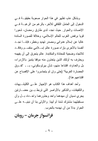 ‫ﻭﺒﺸﻜل ﻋﺎﻡ، ﺘﻅﻬﺭ ﻓﻲ ﻫﺫﺍ ﺍﻟﺤﻭﺍﺭ ﺼﻌﻭﺒﺔ ﺤﻘﻴﻘﻴـﺔ ﻓـﻲ‬
‫ﺍﻟﺩﺨﻭل ﺇﻟﻰ ﺍﻟﻌﺎﻤل ﺍﻟﺜﻘﺎﻓﻲ ﻟﻶﺨﺭ، ﺒﺎﻟﺭﻏﻡ ﻤﻥ ﺍﻟﺭﻏﺒـﺔ ﻓـﻲ‬
‫ﺍﻹﻨﺼﺎﺕ ﻭﺍﻟﺤﻭﺍﺭ. ﺤﻴﺙ ﻨﺠﺩ، ﻟﺩﻯ ﻁﺎﺭﻕ ﺭﻤﻀﺎﻥ، ﺸﻌﻭ ‪‬ﺍ‬
 ‫ﺭ‬
‫ﻗﻭ ‪‬ﺎ ﺒﺭﻓﺽ ﺍﻟﻐﺭﺏ ﻟﻠﻌﺎﻟﻡ ﺍﻹﺴﻼﻤﻲ، ﻭﺨﻼ ﹰﺎ ﻟﻠﺼﻭﺭﺓ ﺍﻟﺴﺎﺌﺩﺓ‬
                ‫ﻓ‬                                ‫ﻴ‬
‫ﻏﺎﻟ ‪‬ﺎ ﻋﻥ ﺇﺴﻼﻡ ﻋﺩﻭﺍﻨﻲ ﻭﻤﺼﺩﺭ ﺘﻬﺩﻴﺩ ﻭﺨﻁﺭ، ﻓﺈﻨﻨـﺎ ﻨﺠـﺩ‬
                                              ‫ﺒ‬
‫ﺃﻨﻔﺴﻨﺎ ﺒﺎﻷﺤﺭﻯ ﺒﺈﺯﺍﺀ ﺼﻭﺭﺓ ﻋﺎﻟﻡ ﺇﺴـﻼﻤﻲ ﻤﻨﻘﺴـﻡ ﻭﻓﺎﻗـﺩ‬
‫ﻟﻼﺘﺠﺎﻩ ﻭﻀﺤﻴﺔ ﻟﻠﻤﻌﺎﻨﺎﺓ ﻭﺍﻟﻤﻜﺎﺒﺩﺓ. ﻋﺎﻟﻡ ﻴﺘﺤﺭﻕ ﺇﻟﻰ ﺃﻥ ﻴﻔﻬﻤﻪ‬
‫ﻭﻴﻌﺘﺭﻑ ﺒﻪ ﺃﻭﻟﺌﻙ ﺍﻟﺫﻴﻥ ﻴﺘﺨﺫﻭﻥ ﻤﻨﻪ ﻤﻭﻗ ﹰﺎ ﻴﺘﻤﻴﺯ ﺒﺎﻻﺯﺩﺭﺍﺀ،‬
                 ‫ﻔ‬
‫ﺒل ﻭﺍﻟﻌﺩﺍﻭﺓ، ﺍﻗﺘﻨﺎ ‪‬ﺎ ﻤﻨﻬﻡ، ﺸﺄﻥ ﺒﻴﺭﻟﻭﺴﻜﻭﻨﻲ، ﺒــ "ﺘﻔـﻭﻕ‬
                                  ‫ﻋ‬
‫ﺍﻟﺤﻀﺎﺭﺓ ﺍﻟﻐﺭﺒﻴﺔ" )ﺤﺘﻰ ﻭﺇﻥ ﻟﻡ ﻴﺘﺠﺎﺴﺭﻭﺍ ﻋﻠﻰ ﺍﻹﻓﺼﺎﺡ ﻋﻥ‬
                                           ‫ﺍﻗﺘﻨﺎﻋﻬﻡ ﻫﺫﺍ(.‬
‫ﻭﺃﺤﺩ ﺃﻫﺩﺍﻑ ﻫﺫﺍ ﺍﻟﻜﺘﺎﺏ ﻫﻭ ﺍﻹﺠﻬﺎﺯ ﻋﻠـﻰ ﺍﻟﻜﻠﻴﺸـﻴﻬﺎﺕ‬
‫ﻭﺍﻟﺘﻠﻔﻴﻘﺎﺕ، ﻭﺍﻟﺘﺫﻜﻴﺭ ﺒﺎﻷﻭﺍﺼﺭ ﺍﻟﺘﻲ ﺘﺭﺒﻁ ﺒـﻴﻥ ﺤﻀـﺎﺭﺘﻴﻥ‬
‫ﻴﺠﺭﻱ ﻨﺴﻴﺎﻥ ﺃﻥ ﻤﻬﺩﻫﻤﺎ ﻭﺍﺤﺩ ﻭﺠﺫﻭﺭﻫﻤﺎ ﻭﺍﺤـﺩﺓ، ﺒـل ﻭﺃﻥ‬
‫ﻤﺴﺘﻘﺒﻠﻬﻤﺎ ﻤﺸﺘﺭﻙ ﺸﺌﻨﺎ ﺃﻡ ﺃﺒﻴﻨﺎ. ﻭﺍﻷﻭﻟﻰ ﺒﻨﺎ ﺃﻥ ﻨﺒﻨﻴـﻪ ﻋﻠـﻰ‬
                         ‫ﺍﻟﺤﻭﺍﺭ ﺒﺩﻻ ﻤﻥ ﺃﻥ ﻨﻬﺩﻤﻪ ﺒﺎﻟﺤﺭﺏ.‬
                                             ‫ﹰ‬

        ‫−‬            ‫א‬     ‫א‬


                         ‫-٩-‬
 