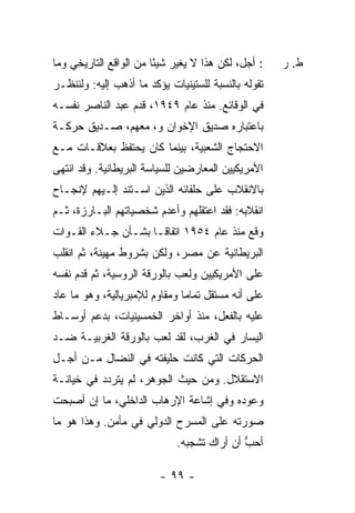 ‫: ﺃﺠل، ﻟﻜﻥ ﻫﺫﺍ ﻻ ﻴﻐﻴﺭ ﺸﻴًﺎ ﻤﻥ ﺍﻟﻭﺍﻗﻊ ﺍﻟﺘﺎﺭﻴﺨﻲ ﻭﻤﺎ‬
                        ‫ﺌ‬                            ‫ﻁ. ﺭ‬
‫ﺘﻘﻭﻟﻪ ﺒﺎﻟﻨﺴﺒﺔ ﻟﻠﺴﺘﻴﻨﻴﺎﺕ ﻴﺅﻜﺩ ﻤﺎ ﺃﺫﻫﺏ ﺇﻟﻴﻪ: ﻭﻟﻨﻨﻅـﺭ‬
              ‫‪‬‬
‫ﻓﻲ ﺍﻟﻭﻗﺎﺌﻊ. ﻤﻨﺫ ﻋﺎﻡ ٩٤٩١، ﻗﺩﻡ ﻋﺒﺩ ﺍﻟﻨﺎﺼﺭ ﻨﻔﺴـﻪ‬
‫ﺒﺎﻋﺘﺒﺎﺭﻩ ﺼﺩﻴﻕ ﺍﻹﺨﻭﺍﻥ ﻭ، ﻤﻌﻬﻡ، ﺼـﺩﻴﻕ ﺤﺭﻜـﺔ‬
‫ﺍﻻﺤﺘﺠﺎﺝ ﺍﻟﺸﻌﺒﻴﺔ، ﺒﻴﻨﻤﺎ ﻜﺎﻥ ﻴﺤﺘﻔﻅ ﺒﻌﻼﻗـﺎﺕ ﻤـﻊ‬
‫ﺍﻷﻤﺭﻴﻜﻴﻴﻥ ﺍﻟﻤﻌﺎﺭﻀﻴﻥ ﻟﻠﺴﻴﺎﺴﺔ ﺍﻟﺒﺭﻴﻁﺎﻨﻴﺔ. ﻭﻗﺩ ﺍﻨﺘﻬﻰ‬
‫ﺒﺎﻻﻨﻘﻼﺏ ﻋﻠﻰ ﺤﻠﻔﺎﺌﻪ ﺍﻟﺫﻴﻥ ﺍﺴـﺘﻨﺩ ﺇﻟـﻴﻬﻡ ﻹﻨﺠـﺎﺡ‬
‫ﺍﻨﻘﻼﺒﻪ: ﻓﻘﺩ ﺍﻋﺘﻘﻠﻬﻡ ﻭﺃﻋﺩﻡ ﺸﺨﺼﻴﺎﺘﻬﻡ ﺍﻟﺒـﺎﺭﺯﺓ، ﺜـﻡ‬
‫ﻭ ﹼﻊ ﻤﻨﺫ ﻋﺎﻡ ٤٥٩١ ﺍﺘﻔﺎ ﹰـﺎ ﺒﺸـﺄﻥ ﺠـﻼﺀ ﺍﻟﻘـﻭﺍﺕ‬
                     ‫ﻗ‬                    ‫ﻗ‬
‫ﺍﻟﺒﺭﻴﻁﺎﻨﻴﺔ ﻋﻥ ﻤﺼﺭ، ﻭﻟﻜﻥ ﺒﺸﺭﻭﻁ ﻤﻬﻴﻨﺔ، ﺜﻡ ﺍﻨﻘﻠﺏ‬
‫ﻋﻠﻰ ﺍﻷﻤﺭﻴﻜﻴﻴﻥ ﻭﻟﻌﺏ ﺒﺎﻟﻭﺭﻗﺔ ﺍﻟﺭﻭﺴﻴﺔ، ﺜﻡ ﻗ ‪‬ﻡ ﻨﻔﺴﻪ‬
      ‫ﺩ‬
‫ﻋﻠﻰ ﺃﻨﻪ ﻤﺴﺘﻘل ﺘﻤﺎ ‪‬ﺎ ﻭﻤﻘﺎﻭﻡ ﻟﻺﻤﺒﺭﻴﺎﻟﻴﺔ، ﻭﻫﻭ ﻤﺎ ﻋﺎﺩ‬
                               ‫ﻤ‬
‫ﻋﻠﻴﻪ ﺒﺎﻟﻔﻌل، ﻤﻨﺫ ﺃﻭﺍﺨﺭ ﺍﻟﺨﻤﺴﻴﻨﻴﺎﺕ، ﺒﺩﻋﻡ ﺃﻭﺴـﺎﻁ‬
‫ﺍﻟﻴﺴﺎﺭ ﻓﻲ ﺍﻟﻐﺭﺏ، ﻟﻘﺩ ﻟﻌﺏ ﺒﺎﻟﻭﺭﻗﺔ ﺍﻟﻐﺭﺒﻴـﺔ ﻀـﺩ‬
‫ﺍﻟﺤﺭﻜﺎﺕ ﺍﻟﺘﻲ ﻜﺎﻨﺕ ﺤﻠﻴﻔﺘﻪ ﻓﻲ ﺍﻟﻨﻀﺎل ﻤـﻥ ﺃﺠـل‬
‫ﺍﻻﺴﺘﻘﻼل. ﻭﻤﻥ ﺤﻴﺙ ﺍﻟﺠﻭﻫﺭ، ﻟﻡ ﻴﺘﺭﺩﺩ ﻓﻲ ﺨﻴﺎﻨـﺔ‬
‫ﻭﻋﻭﺩﻩ ﻭﻓﻲ ﺇﺸﺎﻋﺔ ﺍﻹﺭﻫﺎﺏ ﺍﻟﺩﺍﺨﻠﻲ، ﻤﺎ ﺇﻥ ﺃﺼﺒﺤﺕ‬
‫ﺼﻭﺭﺘﻪ ﻋﻠﻰ ﺍﻟﻤﺴﺭﺡ ﺍﻟﺩﻭﻟﻲ ﻓﻲ ﻤﺄﻤﻥ. ﻭﻫﺫﺍ ﻫﻭ ﻤﺎ‬
                             ‫ﺃﺤﺏ ﺃﻥ ﺃﺭﺍﻙ ﺘﺸﺠﺒﻪ.‬
                                            ‫ﱡ‬

                         ‫- ٩٩ -‬
 