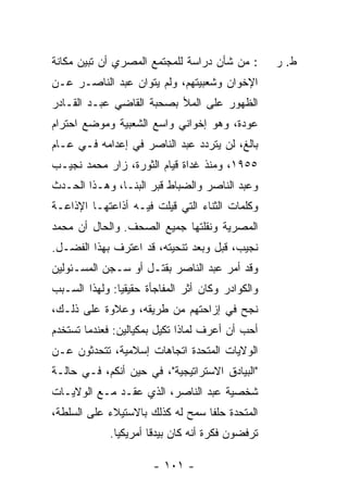 ‫: ﻤﻥ ﺸﺄﻥ ﺩﺭﺍﺴﺔ ﻟﻠﻤﺠﺘﻤﻊ ﺍﻟﻤﺼﺭﻱ ﺃﻥ ﺘﺒﻴﻥ ﻤﻜﺎﻨﺔ‬         ‫ﻁ. ﺭ‬
‫ﺍﻹﺨﻭﺍﻥ ﻭﺸﻌﺒﻴﺘﻬﻡ، ﻭﻟﻡ ﻴﺘﻭﺍﻥ ﻋﺒﺩ ﺍﻟﻨﺎﺼـﺭ ﻋـﻥ‬
‫ﺍﻟﻅﻬﻭﺭ ﻋﻠﻰ ﺍﻟﻤﻸ ﺒﺼﺤﺒﺔ ﺍﻟﻘﺎﻀﻲ ﻋﺒـﺩ ﺍﻟﻘـﺎﺩﺭ‬
‫ﻋﻭﺩﺓ، ﻭﻫﻭ ﺇﺨﻭﺍﻨﻲ ﻭﺍﺴﻊ ﺍﻟﺸﻌﺒﻴﺔ ﻭﻤﻭﻀﻊ ﺍﺤﺘﺭﺍﻡ‬
‫ﺒﺎﻟﻎ، ﻟﻥ ﻴﺘﺭﺩﺩ ﻋﺒﺩ ﺍﻟﻨﺎﺼﺭ ﻓﻲ ﺇﻋﺩﺍﻤﻪ ﻓـﻲ ﻋـﺎﻡ‬
‫٥٥٩١، ﻭﻤﻨﺫ ﻏﺩﺍﺓ ﻗﻴﺎﻡ ﺍﻟﺜﻭﺭﺓ، ﺯﺍﺭ ﻤﺤﻤﺩ ﻨﺠﻴـﺏ‬
‫ﻭﻋﺒﺩ ﺍﻟﻨﺎﺼﺭ ﻭﺍﻟﻀﺒﺎﻁ ﻗﺒﺭ ﺍﻟﺒ ﹼـﺎ، ﻭﻫـﺫﺍ ﺍﻟﺤـﺩﺙ‬
                ‫ﻨ‬
‫ﻭﻜﻠﻤﺎﺕ ﺍﻟﺜﻨﺎﺀ ﺍﻟﺘﻲ ﻗﻴﻠﺕ ﻓﻴـﻪ ﺃﺫﺍﻋﺘﻬـﺎ ﺍﻹﺫﺍﻋـﺔ‬
‫ﺍﻟﻤﺼﺭﻴﺔ ﻭﻨﻘﻠﺘﻬﺎ ﺠﻤﻴﻊ ﺍﻟﺼﺤﻑ. ﻭﺍﻟﺤﺎل ﺃﻥ ﻤﺤﻤﺩ‬
‫ﻨﺠﻴﺏ، ﻗﺒل ﻭﺒﻌﺩ ﺘﻨﺤﻴﺘﻪ، ﻗﺩ ﺍﻋﺘﺭﻑ ﺒﻬﺫﺍ ﺍﻟﻔﻀـل.‬
‫ﻭﻗﺩ ﺃﻤﺭ ﻋﺒﺩ ﺍﻟﻨﺎﺼﺭ ﺒﻘﺘـل ﺃﻭ ﺴـﺠﻥ ﺍﻟﻤﺴـﺌﻭﻟﻴﻥ‬
‫ﻭﺍﻟﻜﻭﺍﺩﺭ ﻭﻜﺎﻥ ﺃﺜﺭ ﺍﻟﻤﻔﺎﺠﺄﺓ ﺤﻘﻴﻘ ‪‬ﺎ: ﻭﻟﻬﺫﺍ ﺍﻟﺴـﺒﺏ‬
               ‫ﻴ‬               ‫‪‬‬
‫ﻨﺠﺢ ﻓﻲ ﺇﺯﺍﺤﺘﻬﻡ ﻤﻥ ﻁﺭﻴﻘﻪ، ﻭﻋﻼﻭﺓ ﻋﻠﻰ ﺫﻟـﻙ،‬
‫ﺃﺤﺏ ﺃﻥ ﺃﻋﺭﻑ ﻟﻤﺎﺫﺍ ﺘﻜﻴل ﺒﻤﻜﻴﺎﻟﻴﻥ: ﻓﻌﻨﺩﻤﺎ ﺘﺴﺘﺨﺩﻡ‬
‫ﺍﻟﻭﻻﻴﺎﺕ ﺍﻟﻤﺘﺤﺩﺓ ﺍﺘﺠﺎﻫﺎﺕ ﺇﺴﻼﻤﻴﺔ، ﺘﺘﺤﺩﺜﻭﻥ ﻋـﻥ‬
‫"ﺍﻟﺒﻴﺎﺩﻕ ﺍﻻﺴﺘﺭﺍﺘﻴﺠﻴﺔ"، ﻓﻲ ﺤﻴﻥ ﺃﻨﻜﻡ، ﻓـﻲ ﺤﺎﻟـﺔ‬
‫ﺸﺨﺼﻴﺔ ﻋﺒﺩ ﺍﻟﻨﺎﺼﺭ، ﺍﻟﺫﻱ ﻋﻘـﺩ ﻤـﻊ ﺍﻟﻭﻻﻴـﺎﺕ‬
‫ﺍﻟﻤﺘﺤﺩﺓ ﺤﻠ ﹰﺎ ﺴﻤﺢ ﻟﻪ ﻜﺫﻟﻙ ﺒﺎﻻﺴﺘﻴﻼﺀ ﻋﻠﻰ ﺍﻟﺴﻠﻁﺔ،‬
                                  ‫ﻔ‬
             ‫ﺘﺭﻓﻀﻭﻥ ﻓﻜﺭﺓ ﺃﻨﻪ ﻜﺎﻥ ﺒﻴﺩ ﹰﺎ ﺃﻤﺭﻴﻜ ‪‬ﺎ.‬
               ‫ﻴ‬        ‫ﻗ‬

                       ‫- ١٠١ -‬
 