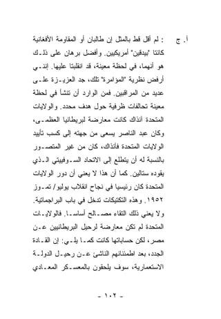 ‫: ﻟﻡ ﺃﻗل ﻗﻁ ﺒﺎﻟﻤﺜل ﺇﻥ ﻁﺎﻟﺒﺎﻥ ﺃﻭ ﺍﻟﻤﻘﺎﻭﻤﺔ ﺍﻷﻓﻐﺎﻨﻴﺔ‬   ‫ﺁ. ﺝ‬
‫ﻜﺎﻨﺘﺎ "ﺒﻴﺩﻗﻴﻥ" ﺃﻤﺭﻴﻜﻴﻴﻥ. ﻭﺃﻓﻀل ﺒﺭﻫﺎﻥ ﻋﻠﻰ ﺫﻟـﻙ‬
‫ﻫﻭ ﺃﻨﻬﻤﺎ، ﻓﻲ ﻟﺤﻅﺔ ﻤﻌﻴﻨﺔ، ﻗﺩ ﺍﻨﻘﻠﺒﺘﺎ ﻋﻠﻴﻬﺎ. ﺇﻨﻨـﻲ‬
‫ﺃﺭﻓﺽ ﻨﻅﺭﻴﺔ "ﺍﻟﻤﺅﺍﻤﺭﺓ" ﺘﻠﻙ، ﺠﺩ ﺍﻟﻌﺯﻴـﺯﺓ ﻋﻠـﻰ‬
‫ﻋﺩﻴﺩ ﻤﻥ ﺍﻟﻤﺭﺍﻗﺒﻴﻥ. ﻓﻤﻥ ﺍﻟﻭﺍﺭﺩ ﺃﻥ ﺘﻨﺸﺄ ﻓﻲ ﻟﺤﻅﺔ‬
‫ﻤﻌﻴﻨﺔ ﺘﺤﺎﻟﻔﺎﺕ ﻅﺭﻓﻴﺔ ﺤﻭل ﻫﺩﻑ ﻤﺤﺩﺩ. ﻭﺍﻟﻭﻻﻴﺎﺕ‬
‫ﺍﻟﻤﺘﺤﺩﺓ ﺁﻨﺫﺍﻙ ﻜﺎﻨﺕ ﻤﻌﺎﺭﻀﺔ ﻟﺒﺭﻴﻁﺎﻨﻴﺎ ﺍﻟﻌﻅﻤـﻰ،‬
‫ﻭﻜﺎﻥ ﻋﺒﺩ ﺍﻟﻨﺎﺼﺭ ﻴﺴﻌﻰ ﻤﻥ ﺠﻬﺘﻪ ﺇﻟﻰ ﻜﺴﺏ ﺘﺄﻴﻴﺩ‬
‫ﺍﻟﻭﻻﻴﺎﺕ ﺍﻟﻤﺘﺤﺩﺓ ﻓﺂﻨﺫﺍﻙ، ﻜﺎﻥ ﻤﻥ ﻏﻴﺭ ﺍﻟﻤﺘﺼـﻭﺭ‬
‫ﺒﺎﻟﻨﺴﺒﺔ ﻟﻪ ﺃﻥ ﻴﺘﻁﻠﻊ ﺇﻟﻰ ﺍﻻﺘﺤﺎﺩ ﺍﻟﺴـﻭﻓﻴﻴﺘﻲ ﺍﻟـﺫﻱ‬
‫ﻴﻘﻭﺩﻩ ﺴﺘﺎﻟﻴﻥ. ﻜﻤﺎ ﺃﻥ ﻫﺫﺍ ﻻ ﻴﻌﻨﻲ ﺃﻥ ﺩﻭﺭ ﺍﻟﻭﻻﻴﺎﺕ‬
‫ﺍﻟﻤﺘﺤﺩﺓ ﻜﺎﻥ ﺭﺌﻴﺴ ‪‬ﺎ ﻓﻲ ﻨﺠﺎﺡ ﺍﻨﻘﻼﺏ ﻴﻭﻟﻴﻭ/ ﺘﻤـﻭﺯ‬
                            ‫ﻴ‬
‫٢٥٩١. ﻭﻫﺫﻩ ﺍﻟﺘﻜﺘﻴﻜﺎﺕ ﺘﺩﺨل ﻓﻲ ﺒﺎﺏ ﺍﻟﺒﺭﺍﺠﻤﺎﺘﻴﺔ.‬
‫ﻭﻻ ﻴﻌﻨﻲ ﺫﻟﻙ ﺍﻟﺘﻘﺎﺀ ﻤﺼـﺎﻟﺢ ﺃﺴﺎ ‪‬ـﺎ. ﻓﺎﻟﻭﻻﻴـﺎﺕ‬
             ‫ﺴ‬
‫ﺍﻟﻤﺘﺤﺩﺓ ﻟﻡ ﺘﻜﻥ ﻤﻌﺎﺭﻀﺔ ﻟﺭﺤﻴل ﺍﻟﺒﺭﻴﻁﺎﻨﻴﻴﻥ ﻋـﻥ‬
‫ﻤﺼﺭ، ﻟﻜﻥ ﺤﺴﺎﺒﺎﺘﻬﺎ ﻜﺎﻨﺕ ﻜﻤـﺎ ﻴﻠـﻲ: ﺇﻥ ﺍﻟﻘـﺎﺩﺓ‬
‫ﺍﻟﺠﺩﺩ، ﺒﻌﺩ ﺍﻁﻤﺌﻨﺎﻨﻬﻡ ﺍﻟﻨﺎﺸﺊ ﻋـﻥ ﺭﺤﻴـل ﺍﻟﺩﻭﻟـﺔ‬
‫ﺍﻻﺴﺘﻌﻤﺎﺭﻴﺔ، ﺴﻭﻑ ﻴﻠﺤﻘﻭﻥ ﺒﺎﻟﻤﻌﺴـﻜﺭ ﺍﻟﻤﻌـﺎﺩﻱ‬


                        ‫- ٢٠١ -‬
 