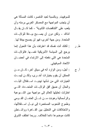 ‫ﻟﻠﺴﻭﻓﻴﻴﺕ. ﻭﺒﺎﻟﻨﺴﺒﺔ ﻟﻌﺒﺩ ﺍﻟﻨﺎﺼﺭ، ﻜﺎﻨﺕ ﺍﻟﻤﺴﺄﻟﺔ ﻫﻲ‬
‫ﺃﻥ ﻴﺘﺠﻨﺏ ﺍﻟﻤﻭﺍﺠﻬﺔ ﻤﻊ ﺍﻟﻤﻌﺴﻜﺭ ﺍﻟﻐﺭﺒﻲ ﺒﺭﻤﺘﻪ ﻭﺃﻥ‬
‫ﻴﻠﻌﺏ ﻋﻠﻰ "ﺍﻟﺘﻨﺎﻗﻀﺎﺕ ﺍﻟﺜﺎﻨﻭﻴﺔ" - ﻜﻤﺎ ﻜـﺎﻥ ﻴﻘـﺎل‬
‫ﺁﻨﺫﺍﻙ - ﻭﻟﻜﻥ ﺩﻭﻥ ﺃﻥ ﻴﺼـﺒﺢ ﺒﻴـﺩ ﹰﺎ ﻟﻠﻭﻻﻴـﺎﺕ‬
          ‫ﻗ‬
‫ﺍﻟﻤﺘﺤﺩﺓ. ﻭﻤﻥ ﺠﻬﺔ ﺃﺨﺭﻯ، ﻓﻬﻭ ﻟﻥ ﻴﺼﺒﺢ ﺒﻴﺩ ﹰﺎ ﻟﻬﺎ.‬
      ‫ﻗ‬
‫: ﻟﻜﻨﻙ ﺃﻨﺕ ﻨﻔﺴﻙ ﻗﺩ ﺍﻋﺘﺭﻓﺕ ﺒﺄﻥ ﻫﺫﺍ ﺍﻟﺘﺤﻭل ﺇﻨﻤﺎ‬     ‫ﻁ. ﺭ‬
‫ﻴﺭﺠﻊ ﺇﻟﻰ ﺍﻟﺴﻴﺎﺴﺔ ﺍﻷﻤﺭﻴﻜﻴﺔ ﻨﻔﺴـﻬﺎ. ﻓﺎﻟﻭﻻﻴـﺎﺕ‬
‫ﺍﻟﻤﺘﺤﺩﺓ ﻫﻲ ﺍﻟﺘﻲ ﺩﻓﻌﺘﻪ ﺇﻟﻰ ﺍﻻﺭﺘﻤﺎﺀ ﻓﻲ ﺃﺤﻀـﺎﻥ‬
                              ‫ﺍﻻﺘﺤﺎﺩ ﺍﻟﺴﻭﻓﻴﻴﺘﻲ.‬
‫: ﺃﺠل، ﻭﻤﻥ ﺍﻟﻭﺍﺭﺩ ﺃﻨﻪ ﻓﻲ ﺴﻴﺎﻕ ﺁﺨﺭ، ﻜـﺎﻥ ﻤـﻥ‬       ‫ﺁ. ﺝ‬
‫ﺍﻟﻤﻤﻜﻥ ﺃﻥ ﻴﻘﻭﻡ ﺒﺨﻴﺎﺭﺍﺕ ﺃﺨـﺭﻯ، ﻭﻟﻜـﻥ ﻟﻴﺴـﺕ‬
‫ﺍﻟﺨﻴﺎﺭﺍﺕ ﺍﻟﺘﻲ ﻤﻥ ﺸﺄﻨﻬﺎ ﺘﻬﺩﻴـﺩ ﺍﺴـﺘﻘﻼل ﺍﻟﺒﻠـﺩ،‬
‫ﻭﺍﻟﺤﺎل ﺃﻥ ﻀﻴﻕ ﺃﻓﻕ ﺍﻟﻭﻻﻴـﺎﺕ ﺍﻟﻤﺘﺤـﺩﺓ، ﺍﻟﺘـﻲ‬
‫ﺍﺨﺘﺯﻟﺕ ﺘﺤﻠﻴﻠﻬﺎ ﻟﻠﻌﺎﻟﻡ ﺇﻟﻰ ﻤﻭﺍﺠﻬﺔ ﺒﻴﻥ ﺍﻟﺸـﻴﻭﻋﻴﺔ‬
‫ﻭﺍﻟﺭﺃﺴﻤﺎﻟﻴﺔ ﻭﻫﻭﻨﺕ ﻤـﻥ ﺸـﺄﻥ ﺍﻟﻌﺎﻤـل ﺍﻟﻘـﻭﻤﻲ‬
‫ﻭﻁﻤﻭﺡ ﺍﻟﺸﻌﻭﺏ ﺍﻟﻤﺴﺘﻌﻤﺭﺓ ﺇﻟﻰ ﻨﻴـل ﺍﺴـﺘﻘﻼﻟﻬﺎ،‬
‫ﻭﺍﻻﺨﺘﻼﻓﺎﺕ ﻓﻲ ﺍﻟﺘﺤﻠﻴل ﺒﻴﻥ ﺍﻟﻘـﺎﻫﺭﺓ ﻭﻭﺍﺸـﻨﻁﻥ‬
‫ﻜﺎﻨﺕ ﻤﻭﻀﻭ ‪‬ﺎ ﺩﺍﺌ ‪‬ﺎ ﻟﻠﺨﻼﻑ. ﻭﺭﺒﻤﺎ ﺍﺨﺘﻠﻑ ﺍﻟﺸﺭﻕ‬
                          ‫ﻋ ﻤ‬


                       ‫- ٣٠١ -‬
 