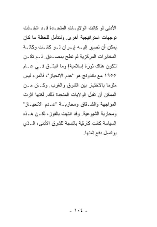 ‫ﺍﻷﺩﻨﻰ ﻟﻭ ﻜﺎﻨﺕ ﺍﻟﻭﻻﻴـﺎﺕ ﺍﻟﻤﺘﺤـﺩﺓ ﻗـﺩ ﺍﺘﺨـﺫﺕ‬
‫ﺘﻭﺠﻬﺎﺕ ﺍﺴﺘﺭﺍﺘﻴﺠﻴﺔ ﺃﺨﺭﻯ. ﻭﻟﻨﺘﺄﻤل ﻟﻠﺤﻅﺔ ﻤﺎ ﻜﺎﻥ‬
‫ﻴﻤﻜﻥ ﺃﻥ ﺘﺼﻴﺭ ﺇﻟﻴـﻪ ﺇﻴـﺭﺍﻥ ﻟـﻭ ﻜﺎﻨـﺕ ﻭﻜﺎﻟـﺔ‬
‫ﺍﻟﻤﺨﺎﺒﺭﺍﺕ ﺍﻟﻤﺭﻜﺯﻴﺔ ﻟﻡ ﺘﻁﺢ ﺒﻤﺼـﺩﻕ. ﻟـﻡ ﺘﻜـﻥ‬
‫ﻟﺘﻜﻭﻥ ﻫﻨﺎﻙ ﺜﻭﺭﺓ ﺇﺴﻼﻤﻴﺔ! ﻭﻤﺎ ﺍﻨﺒﺜـﻕ ﻓـﻲ ﻋـﺎﻡ‬
‫٥٥٩١ ﻤﻊ ﺒﺎﻨﺩﻭﻨﺞ ﻫﻭ "ﻋﺩﻡ ﺍﻻﻨﺤﻴﺎﺯ"، ﻓﺎﻟﻤﺭﺀ ﻟﻴﺱ‬
‫ﻤﻠﺯ ‪‬ﺎ ﺒﺎﻻﺨﺘﻴﺎﺭ ﺒﻴﻥ ﺍﻟﺸﺭﻕ ﻭﺍﻟﻐﺭﺏ. ﻭﻜـﺎﻥ ﻤـﻥ‬
                                      ‫ﻤ‬
‫ﺍﻟﻤﻤﻜﻥ ﺃﻥ ﺘﻘﺒل ﺍﻟﻭﻻﻴﺎﺕ ﺍﻟﻤﺘﺤﺩﺓ ﺫﻟﻙ. ﻟﻜﻨﻬﺎ ﺁﺜﺭﺕ‬
‫ﺍﻟﻤﻭﺍﺠﻬﺔ ﻭﺍﻟﺸـﻘﺎﻕ ﻭﻤﺤﺎﺭﺒـﺔ "ﻋـﺩﻡ ﺍﻻﻨﺤﻴـﺎﺯ"‬
‫ﻭﻤﺤﺎﺭﺒﺔ ﺍﻟﺸﻴﻭﻋﻴﺔ. ﻭﻗﺩ ﺍﻨﺘﻬﺕ ﺒﺎﻟﻔﻭﺯ، ﻟﻜـﻥ ﻫـﺫﻩ‬
‫ﺍﻟﺴﻴﺎﺴﺔ ﻜﺎﻨﺕ ﻜﺎﺭﺜﻴﺔ ﺒﺎﻟﻨﺴﺒﺔ ﻟﻠﺸﺭﻕ ﺍﻷﺩﻨﻰ، ﺍﻟـﺫﻱ‬
                             ‫ﻴﻭﺍﺼل ﺩﻓﻊ ﺜﻤﻨﻬﺎ.‬




                      ‫- ٤٠١ -‬
 