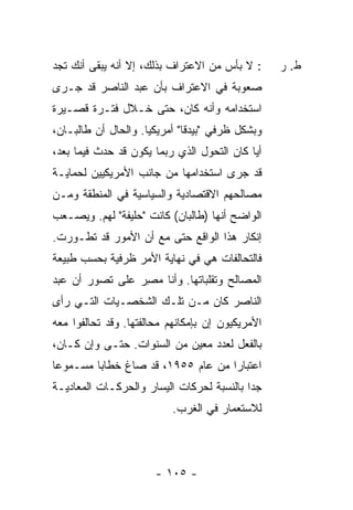 ‫: ﻻ ﺒﺄﺱ ﻤﻥ ﺍﻻﻋﺘﺭﺍﻑ ﺒﺫﻟﻙ، ﺇﻻ ﺃﻨﻪ ﻴﺒﻘﻰ ﺃﻨﻙ ﺘﺠﺩ‬
                 ‫ﹼ‬                                 ‫ﻁ. ﺭ‬
‫ﺼﻌﻭﺒﺔ ﻓﻲ ﺍﻻﻋﺘﺭﺍﻑ ﺒﺄﻥ ﻋﺒﺩ ﺍﻟﻨﺎﺼﺭ ﻗﺩ ﺠـﺭﻯ‬
‫ﺍﺴﺘﺨﺩﺍﻤﻪ ﻭﺃﻨﻪ ﻜﺎﻥ، ﺤﺘﻰ ﺨـﻼل ﻓﺘـﺭﺓ ﻗﺼـﻴﺭﺓ‬
‫ﻭﺒﺸﻜل ﻅﺭﻓﻲ "ﺒﻴﺩ ﹰﺎ" ﺃﻤﺭﻴﻜ ‪‬ﺎ. ﻭﺍﻟﺤﺎل ﺃﻥ ﻁﺎﻟﺒـﺎﻥ،‬
                     ‫ﻴ‬         ‫ﻗ‬
‫ﺃ ‪‬ﺎ ﻜﺎﻥ ﺍﻟﺘﺤﻭل ﺍﻟﺫﻱ ﺭﺒﻤﺎ ﻴﻜﻭﻥ ﻗﺩ ﺤﺩﺙ ﻓﻴﻤﺎ ﺒﻌﺩ،‬
                                            ‫ﻴ‬
‫ﻗﺩ ﺠﺭﻯ ﺍﺴﺘﺨﺩﺍﻤﻬﺎ ﻤﻥ ﺠﺎﻨﺏ ﺍﻷﻤﺭﻴﻜﻴﻴﻥ ﻟﺤﻤﺎﻴـﺔ‬
‫ﻤﺼﺎﻟﺤﻬﻡ ﺍﻻﻗﺘﺼﺎﺩﻴﺔ ﻭﺍﻟﺴﻴﺎﺴﻴﺔ ﻓﻲ ﺍﻟﻤﻨﻁﻘﺔ ﻭﻤـﻥ‬
‫ﺍﻟﻭﺍﻀﺢ ﺃﻨﻬﺎ )ﻁﺎﻟﺒﺎﻥ( ﻜﺎﻨﺕ "ﺤﻠﻴﻔﺔ" ﻟﻬﻡ. ﻭﻴﺼـﻌﺏ‬
             ‫ﹰ‬
‫ﺇﻨﻜﺎﺭ ﻫﺫﺍ ﺍﻟﻭﺍﻗﻊ ﺤﺘﻰ ﻤﻊ ﺃﻥ ﺍﻷﻤﻭﺭ ﻗﺩ ﺘﻁـﻭﺭﺕ.‬
‫ﻓﺎﻟﺘﺤﺎﻟﻔﺎﺕ ﻫﻲ ﻓﻲ ﻨﻬﺎﻴﺔ ﺍﻷﻤﺭ ﻅﺭﻓﻴﺔ ﺒﺤﺴﺏ ﻁﺒﻴﻌﺔ‬
‫ﺍﻟﻤﺼﺎﻟﺢ ﻭﺘﻘﻠﺒﺎﺘﻬﺎ. ﻭﺃﻨﺎ ﻤﺼﺭ ﻋﻠﻰ ﺘﺼﻭﺭ ﺃﻥ ﻋﺒﺩ‬
                ‫‪ِ ‬‬
‫ﺍﻟﻨﺎﺼﺭ ﻜﺎﻥ ﻤـﻥ ﺘﻠـﻙ ﺍﻟﺸﺨﺼـﻴﺎﺕ ﺍﻟﺘـﻲ ﺭﺃﻯ‬
‫ﺍﻷﻤﺭﻴﻜﻴﻭﻥ ﺇﻥ ﺒﺈﻤﻜﺎﻨﻬﻡ ﻤﺤﺎﻟﻔﺘﻬﺎ. ﻭﻗﺩ ﺘﺤﺎﻟﻔﻭﺍ ﻤﻌﻪ‬
‫ﺒﺎﻟﻔﻌل ﻟﻌﺩﺩ ﻤﻌﻴﻥ ﻤﻥ ﺍﻟﺴﻨﻭﺍﺕ. ﺤﺘـﻰ ﻭﺇﻥ ﻜـﺎﻥ،‬
‫ﺍﻋﺘﺒﺎ ‪‬ﺍ ﻤﻥ ﻋﺎﻡ ٥٥٩١، ﻗﺩ ﺼﺎﻍ ﺨﻁﺎﺒﺎ ﻤﺴـﻤﻭ ‪‬ﺎ‬
 ‫ﻋ‬        ‫‪‬‬                         ‫ﺭ‬
‫ﺠ ‪‬ﺍ ﺒﺎﻟﻨﺴﺒﺔ ﻟﺤﺭﻜﺎﺕ ﺍﻟﻴﺴﺎﺭ ﻭﺍﻟﺤﺭﻜـﺎﺕ ﺍﻟﻤﻌﺎﺩﻴـﺔ‬
                                           ‫ﺩ‬
                           ‫ﻟﻼﺴﺘﻌﻤﺎﺭ ﻓﻲ ﺍﻟﻐﺭﺏ.‬




                       ‫- ٥٠١ -‬
 