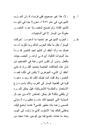 ‫: ﻻ، ﻫﺫﺍ ﻏﻴﺭ ﺼﺤﻴﺢ، ﻓﻔﻲ ﻓﺭﻨﺴﺎ، ﻜـﺎﻥ ﺍﻟﺤـﺯﺏ‬             ‫ﺁ. ﺝ‬
‫ﺍﻟﺸﻴﻭﻋﻲ، ﻓﻲ ﻋﺎﻡ ٦٥٩١، ﻤﻌﺯﻭﻻ ﺠ ‪‬ﺍ ﻓﻲ ﺘﺄﻴﻴـﺩﻩ‬
            ‫ﹰ ﺩ‬
‫ﻟﺘﺄﻤﻴﻡ ﺍﻟﻘﻨﺎﺓ. ﻭﻟﻡ ﺘﺼﺒﺢ ﺸﺨﺼـﻴﺔ ﻋﺒـﺩ ﺍﻟﻨﺎﺼـﺭ‬
                ‫ﻤﻘﺒﻭﻟﺔ ﻤﻥ ﺍﻟﻴﺴﺎﺭ ﺇﻻ ﻓﻲ ﺍﻟﺴﺘﻴﻨﻴﺎﺕ.‬
                              ‫ﹼ‬
‫: ﺍﻟﺤﺯﺏ ﺍﻟﺸﻴﻭﻋﻲ ﻫﻭ ﺘﺤﺩﻴ ‪‬ﺍ ﻤﺎ ﺃﺩﻋﻭﻩ ﺒـ "ﺤﺭﻜﺎﺕ‬
                    ‫ﺩ‬                                 ‫ﻁ. ﺭ‬
‫ﺍﻟﻴﺴﺎﺭ"، ﺒﻜل ﻤﺎ ﻤﺜﻠﻪ ﺍﻟﺤﺯﺏ ﺁﻨﺫﺍﻙ ﻭﻤﺎ ﺫﻜﺭﺕ ﺃﻨـﺕ‬
     ‫ﱠ‪ ‬ﹶ‬
‫ﻨﻔ ‪‬ﻙ ﺒﻪ، ﻭﺃﻨﺎ ﺃﻋﺘﻘﺩ ﺃﻥ ﺍﻟﺘﺄﻴﻴﺩ ﻟﻌﺒﺩ ﺍﻟﻨﺎﺼﺭ ﻗﺩ ﺒـﺩﺃ‬
                                               ‫ﺴ‬
‫ﻤﻨﺫ ﺍﻟﺴﻨﻭﺍﺕ ﺍﻟﺘﺎﻟﻴﺔ، ﺃﻱ ﻓـﻲ ﺃﻭﺍﺨـﺭ ﺍﻟﺨﻤﺴـﻴﻨﻴﺎﺕ‬
‫ﺒﺎﻟﻔﻌل. ﻭﺩﻭﻥ ﺃﻥ ﺘﻜﻭﻥ ﻟﺩﻱ ﺭﻏﺒﺔ ﻓﻲ ﺍﻟﺘﻀﺨﻴﻡ ﻤﻥ‬
                   ‫‪‬‬
‫ﺸﺄﻥ ﻫﺫﻩ ﺍﻟﺨﻼﻓﺎﺕ ﺍﻟﺨﺎﺼﺔ ﺒﺘﺤﺩﻴﺩ ﺍﻟﻔﺘـﺭﺓ، ﻓـﺈﻨﻨﻲ‬
‫ﺃﻋﺘﻘﺩ ﺃﻥ ﺍﻟﺸﻲﺀ ﺍﻟﺠﻭﻫﺭﻱ ﻻ ﻴﻜﻤﻥ ﻓﻲ ﺫﻟﻙ، ﻓﻌﺒـﺩ‬
‫ﺍﻟﻨﺎﺼﺭ، ﻭﻗﺩ ﻗﻠﺕ ﺃﻨﺕ ﻨﻔ ‪‬ﻙ ﺫﻟﻙ، ﻗﺩ ﻭﺠـﺩ ﺩﻋ ‪‬ـﺎ‬
  ‫ﻤ‬                  ‫ﺴ‬        ‫ﹶ‬
‫ﻗﻭ ‪‬ﺎ ﻓﻲ ﻜﻔﺎﺤﻴﺔ ﺍﻟﻴﺴﺎﺭ ﻓﻲ ﺍﻟﻐﺭﺏ ﻭﺫﻟﻙ ﺒﺎﺴﻡ ﻨـﺯﻉ‬
                                          ‫ﻴ‬
‫ﺍﻻﺴﺘﻌﻤﺎﺭ ﻭﺍﻟﻤﻘﺎﻭﻤﺔ ﻟﻺﻤﺒﺭﻴﺎﻟﻴﺔ، ﻓﻬل ﻴﻤﻜﻥ ﻟﻠﻤـﺭﺀ‬
‫ﺃﻥ ﻴﻜﺘﻔﻲ ﺒﺫﻟﻙ؟ ﻫل ﻴﻤﻜﻥ ﺇﻏﻤﺎﺽ ﺍﻷﻋـﻴﻥ ﺤﻴـﺎل‬
‫ﺍﻟﺴﻴﺎﺴﺔ ﺍﻟﺘﻲ ﺍﻨﺘﻬﺠﻬﺎ ﻗﺎﺌﺩ ﺒﺎﺴـﻡ ﻤﻅﻬـﺭﻩ ﺍﻟـﺩﻭﻟﻲ‬
‫ﺍﻟﻤﺴﻤﻰ ﺯﻋ ‪‬ﺎ ﺒﺄﻨﻪ ﻤﻅﻬﺭ ﺘﻘﺩﻤﻲ؟ ﻋﻨﺩﻤﺎ ﺃﺴﺘﻤﻊ ﺇﻟﻴﻙ،‬
      ‫‪‬‬                             ‫ﻤ‬
‫ﻴﺫﻫﻠﻨﻲ ﻜﺫﻟﻙ ﺠ ‪‬ﺍ ﺍﻷﺴﻠﻭﺏ ﺍﻟﺫﻱ ﻤﺎ ﺯﻟ ﹶ، ﺇﻟﻰ ﺍﻟﻴﻭﻡ،‬
            ‫ﺕ‬                    ‫ﺩ‬
‫ﻭﺒﻌﺩ ﻤﺎ ﺤﺩﺙ، ﺘﻀﻊ ﻓﻴﻪ ﺒﻴﻥ ﻗﻭﺴﻴﻥ ﻋﺩ ‪‬ﺍ ﻤﻌﻴ ﹰﺎ ﻤﻥ‬
    ‫ﻨ‬      ‫ﺩ‬

                         ‫- ٦٠١ -‬
 