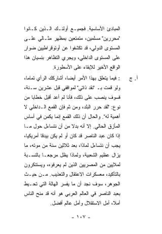 ‫ﺍﻟﻤﺒﺎﺩﺉ ﺍﻷﺴﺎﺴﻴﺔ. ﻓﺠﻤﻴـﻊ ﺃﻭﻟﺌـﻙ ﺍﻟـﺫﻴﻥ ﻜـﺎﻨﻭﺍ‬
‫"ﻤﺤ ‪‬ﺭﻴﻥ" ﻤﺴﻠﻤﻴﻥ، ﻤﺘﻤﺘﻌﻴﻥ ﺒﻤﻅﻬﺭ ﻤﺜـﺎﻟﻲ ﻋﻠـﻰ‬
                                      ‫ﺭ‬
‫ﺍﻟﻤﺴﺘﻭﻯ ﺍﻟﺩﻭﻟﻲ، ﻗﺩ ﺘﻜﺸﻔﻭﺍ ﻋﻥ ﺃﻭﺘﻭﻗﺭﺍﻁﻴﻴﻥ ﻀﻭﺍﺭ‬
‫ٍ‬
‫ﻋﻠﻰ ﺍﻟﻤﺴﺘﻭﻯ ﺍﻟﺩﺍﺨﻠﻲ، ﻭﻴﺠﺭﻱ ﺍﻟﺘﻅﺎﻫﺭ ﺒﻨﺴﻴﺎﻥ ﻫﺫﺍ‬
               ‫ﺍﻟﻭﺍﻗﻊ ﺍﻷﺨﻴﺭ ﻟﻺﺒﻘﺎﺀ ﻋﻠﻰ ﺍﻷﺴﻁﻭﺭﺓ.‬
‫: ﻓﻴﻤﺎ ﻴﺘﻌﻠﻕ ﺒﻬﺫﺍ ﺍﻷﻤﺭ ﺃﻴ ‪‬ﺎ، ﺃﺸﺎﺭﻜﻙ ﺍﻟﺭﺃﻱ ﺘﻤﺎ ‪‬ﺎ،‬
  ‫ﻤ‬                    ‫ﻀ‬                               ‫ﺁ. ﺝ‬
‫ﻭﻟﻭ ﻗﻤﺕ ﺒـ "ﻨﻘﺩ ﺫﺍﺘﻲ" ﻟﻤﻭﺍﻗﻔﻲ ﻗﺒل ﻋﺸﺭﻴﻥ ﺴـﻨﺔ،‬
                                      ‫ﹸ‬
‫ﻓﺴﻭﻑ ﻴﻨﺼﺏ ﻋﻠﻰ ﺫﻟﻙ، ﻓﺄﻨﺎ ﻟﻡ ﺃﻋﺩ ﺃﻗﺒل ﺨﻁﺎ ‪‬ﺎ ﻤﻥ‬
    ‫ﺒ‬
‫ﻨﻭﻉ: "ﻟﻘﺩ ﺤ ‪‬ﺭ ﺍﻟﺒﻠﺩ، ﻭﻤﻥ ﺜﻡ ﻓﺈﻥ ﺍﻟﻘﻤﻊ ﺍﻟـﺩﺍﺨﻠﻲ ﻻ‬
                                    ‫ﺭ‬
‫ﺃﻫﻤﻴﺔ ﻟﻪ". ﻭﺍﻟﺤﺎل ﺃﻥ ﺫﻟﻙ ﺍﻟﻘﻤﻊ ﺇﻨﻤﺎ ﻴﻜﻤﻥ ﻓﻲ ﺃﺴﺎﺱ‬
‫ﺍﻟﻤﺄﺯﻕ ﺍﻟﺤﺎﻟﻲ. ﺇﻻ ﺃﻨﻪ ﺒﺩﻻ ﻤﻥ ﺃﻥ ﻨﺘﺴﺎﺀل ﺤﻭل ﻤـﺎ‬
                     ‫ﹰ‬       ‫ﹼ‬
‫ﺇﺫﺍ ﻜﺎﻥ ﻋﺒﺩ ﺍﻟﻨﺎﺼﺭ ﻗﺩ ﻜﺎﻥ ﺃﻭ ﻟﻡ ﻴﻜﻥ ﺒﻴﺩ ﹰﺎ ﺃﻤﺭﻴﻜ ‪‬ﺎ،‬
  ‫ﻴ‬        ‫ﻗ‬
‫ﻴﺠﺏ ﺃﻥ ﻨﺘﺴﺎﺀل ﻟﻤﺎﺫﺍ، ﺒﻌﺩ ﺜﻼﺜﻴﻥ ﺴﻨﺔ ﻤﻥ ﻤﻭﺘﻪ، ﻤﺎ‬
‫ﻴﺯﺍل ﻋﻅﻴﻡ ﺍﻟﺸﻌﺒﻴﺔ، ﻭﻟﻤﺎﺫﺍ ﻴﻅل ﻤﺭﺠ ‪‬ـﺎ ﺒﺎﻟﻨﺴـﺒﺔ‬
           ‫ﻌ‬
‫ﻟﻤﻼﻴﻴﻥ ﻤﻥ ﺍﻟﻤﺼﺭﻴﻴﻥ ﺍﻟﺫﻴﻥ ﻟﻡ ﻴﻌﺭﻓﻭﻩ، ﻭﻴﺴﺘﻨﻜﺭﻭﻥ‬
‫ﺒﺎﻟﺘﺄﻜﻴﺩ، ﻤﻌﺴﻜﺭﺍﺕ ﺍﻻﻋﺘﻘﺎل ﻭﺍﻟﺘﻌﺫﻴﺏ. ﻤـﻥ ﺤﻴـﺙ‬
‫ﺍﻟﺠﻭﻫﺭ، ﺴﻭﻑ ﻨﺠﺩ ﺃﻥ ﻤﺎ ﻴﻔﺴﺭ ﺍﻟﻬﺎﻟﺔ ﺍﻟﺘﻲ ﺘﺤـﻴﻁ‬
‫ﺒﻌﺒﺩ ﺍﻟﻨﺎﺼﺭ ﻓﻲ ﺍﻟﻌﺎﻟﻡ ﺍﻟﻌﺭﺒﻲ ﻫﻭ ﺃﻨﻪ ﻗﺩ ﻤﻨﺢ ﺍﻟﻨﺎﺱ‬
              ‫ﺃﻤﻼ، ﺃﻤل ﺍﻻﺴﺘﻘﻼل ﻭﺃﻤل ﻋﺎﻟﻡ ﺃﻓﻀل.‬
                                           ‫ﹰ‬

                         ‫- ٧٠١ -‬
 