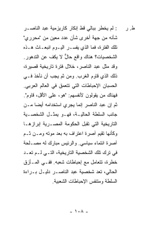 ‫: ﻟﻡ ﻴﺨﻁﺭ ﺒﺒﺎﻟﻲ ﻗﻁ ﺇﻨﻜﺎﺭ ﻜﺎﺭﻴﺯﻤﻴﺔ ﻋﺒﺩ ﺍﻟﻨﺎﺼـﺭ‬    ‫ﻁ. ﺭ‬
‫ﺸﺄﻨﻪ ﻤﻥ ﺠﻬﺔ ﺃﺨﺭﻯ ﺸﺄﻥ ﻋﺩﺩ ﻤﻌﻴﻥ ﻤﻥ "ﻤﺤﺭﺭﻱ"‬
‫ﺘﻠﻙ ﺍﻟﻔﺘﺭﺓ، ﻓﻤﺎ ﺍﻟﺫﻱ ﻴﻔﺴـﺭ ﺍﻟﻴـﻭﻡ ﺍﻨﺒﻌـﺎﺙ ﻫـﺫﻩ‬
‫ﺍﻟﺸﺨﺼﻴﺎﺕ؟ ﻫﻨﺎﻙ ﻭﺍﻗﻊ ﺤﺎل ﻻ ﻴﻜﻑ ﻋﻥ ﺍﻟﺘﺩﻫﻭﺭ.‬
                  ‫ﱞ‬
‫ﻭﻗﺩ ﻤ ﹼل ﻋﺒﺩ ﺍﻟﻨﺎﺼﺭ، ﺨﻼل ﻓﺘﺭﺓ ﺘﺎﺭﻴﺨﻴﺔ ﻗﺼﻴﺭﺓ،‬
                                     ‫ﺜ‬
‫ﺫﻟﻙ ﺍﻟﺫﻱ ﻗﺎﻭﻡ ﺍﻟﻐﺭﺏ. ﻭﻤﻥ ﺜﻡ ﻴﺠﺏ ﺃﻥ ﻨﺄﺨﺫ ﻓـﻲ‬
‫ﺍﻟﺤﺴﺒﺎﻥ ﺍﻹﺤﺒﺎﻁﺎﺕ ﺍﻟﺘﻲ ﺘﺘﻌﻤﻕ ﻓﻲ ﺍﻟﻌﺎﻟﻡ ﺍﻟﻌﺭﺒﻲ.‬
‫ﻓﻬﻨﺎﻙ ﻤﻥ ﻴﻘﻭﻟﻭﻥ ﻷﻨﻔﺴﻬﻡ: "ﻫﻭ، ﻋﻠﻰ ﺍﻷﻗل، ﻗﹶﻭﻡ".‬
  ‫ﺎ ‪‬‬
‫ﺜﻡ ﺇﻥ ﻋﺒﺩ ﺍﻟﻨﺎﺼﺭ ﺇﻨﻤﺎ ﻴﺠﺭﻱ ﺍﺴﺘﺨﺩﺍﻤﻪ ﺃﻴ ‪‬ﺎ ﻤـﻥ‬
     ‫ﻀ‬
‫ﺠﺎﻨﺏ ﺍﻟﺴﻠﻁﺔ ﺍﻟﺤﺎﻟﻴـﺔ، ﻓﻬـﻭ ﻴﻤﺜـل ﺍﻟﺸﺨﺼـﻴﺔ‬
‫ﺍﻟﺘﺎﺭﻴﺨﻴﺔ ﺍﻟﺘﻲ ﺘﻘﺒل ﺍﻟﺤﻜﻭﻤﺔ ﺍﻟﻤﺼـﺭﻴﺔ ﺇﺒﺭﺍﺯﻫـﺎ‬
‫ﻭﻜﺄﻨﻬﺎ ﺘﻘﻴﻡ ﺁﺼﺭﺓ ﺍﻋﺘﺭﺍﻑ ﺒﻪ ﺒﻌﺩ ﻤﻭﺘﻪ ﻭﻤـﻥ ﺜـﻡ‬
‫ﺁﺼﺭﺓ ﺍﻨﺘﻤﺎﺀ ﺴﻴﺎﺴﻲ. ﻭﺍﻟﺭﺌﻴﺱ ﻤﺒﺎﺭﻙ ﻟﻪ ﻤﺼـﻠﺤﺔ‬
‫ﻓﻲ ﺘﺭﻙ ﺘﻠﻙ ﺍﻟﺸﺨﺼﻴﺔ ﺍﻟﺘﺎﺭﻴﺨﻴﺔ، ﺍﻟﺘـﻲ ﻟـﻡ ﺘﻌـﺩ‬
‫ﺨﻁﺭﺓ، ﺘﺘﻌﺎﻤل ﻤﻊ ﺇﺤﺒﺎﻁﺎﺕ ﺸﻌﺒﻪ. ﻓﻔـﻲ ﺍﻟﻤـﺄﺯﻕ‬
‫ﺍﻟﺤﺎﻟﻲ، ﺘﻌﺩ ﺸﺨﺼﻴﺔ ﻋﺒﺩ ﺍﻟﻨﺎﺼـﺭ ﺩﻟﻴـل ﺒـﺭﺍﺀﺓ‬
              ‫ﺍﻟﺴﻠﻁﺔ ﻭﻤﺘﻨﻔﺱ ﺍﻹﺤﺒﺎﻁﺎﺕ ﺍﻟﺸﻌﺒﻴﺔ.‬




                      ‫- ٨٠١ -‬
 