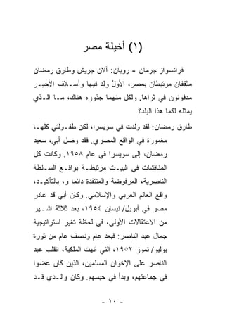 ‫)١( ﺃﺨﻴﻠﺔ ﻤﺼﺭ‬
                      ‫ﹸ‬
‫ﻓﺭﺍﻨﺴﻭﺍﺯ ﺠﺭﻤﺎﻥ - ﺭﻭﺒﺎﻥ: ﺁﻻﻥ ﺠﺭﻴ‪‬ﺵ ﻭﻁﺎﺭﻕ ﺭﻤﻀﺎﻥ‬
‫ﻤﺜﻘﻔﺎﻥ ﻤﺭﺘﺒﻁﺎﻥ ﺒﻤﺼﺭ، ﺍﻷﻭل ﻭﻟﺩ ﻓﻴﻬﺎ ﻭﺃﺴـﻼﻑ ﺍﻷﺨﻴـﺭ‬
                       ‫ُ‬
‫ﻤﺩﻓﻭﻨﻭﻥ ﻓﻲ ﺜﺭﺍﻫﺎ. ﻭﻟﻜل ﻤﻨﻬﻤﺎ ﺠﺫﻭﺭﻩ ﻫﻨﺎﻙ، ﻤـﺎ ﺍﻟـﺫﻱ‬
                                      ‫ﻴﻤﺜﻠﻪ ﻟﻜﻤﺎ ﻫﺫﺍ ﺍﻟﺒﻠﺩ؟‬
‫ﻁﺎﺭﻕ ﺭﻤﻀﺎﻥ: ﻟﻘﺩ ﻭﻟﺩﺕ ﻓﻲ ﺴﻭﻴﺴﺭﺍ، ﻟﻜﻥ ﻁﻔـﻭﻟﺘﻲ ﻜﻠﻬـﺎ‬
                             ‫ﹸ‬
‫ﻤﻐﻤﻭﺭﺓ ﻓﻲ ﺍﻟﻭﺍﻗﻊ ﺍﻟﻤﺼﺭﻱ. ﻓﻘﺩ ﻭﺼل ﺃﺒﻲ، ﺴﻌﻴﺩ‬
‫ﺭﻤﻀﺎﻥ، ﺇﻟﻰ ﺴﻭﻴﺴﺭﺍ ﻓﻲ ﻋﺎﻡ ٨٥٩١. ﻭﻜﺎﻨﺕ ﻜل‬
‫ﺍﻟﻤﻨﺎﻗﺸﺎﺕ ﻓﻲ ﺍﻟﺒﻴـﺕ ﻤﺭﺘﺒﻁـﺔ ﺒﻭﺍﻗـﻊ ﺍﻟﺴـﻠﻁﺔ‬
‫ﺍﻟﻨﺎﺼﺭﻴﺔ، ﺍﻟﻤﺭﻓﻭﻀﺔ ﻭﺍﻟﻤﻨﺘﻘﺩﺓ ﺩﺍﺌ ‪‬ﺎ ﻭ، ﺒﺎﻟﺘﺄﻜﻴـﺩ،‬
               ‫ﻤ‬
‫ﻭﺍﻗﻊ ﺍﻟﻌﺎﻟﻡ ﺍﻟﻌﺭﺒﻲ ﻭﺍﻹﺴﻼﻤﻲ. ﻭﻜﺎﻥ ﺃﺒﻲ ﻗﺩ ﻏﺎﺩﺭ‬
‫ﻤﺼﺭ ﻓﻲ ﺃﺒﺭﻴل/ ﻨﻴﺴﺎﻥ ٤٥٩١، ﺒﻌﺩ ﺜﻼﺜﺔ ﺃﺸـﻬﺭ‬
‫ﻤﻥ ﺍﻻﻋﺘﻘﺎﻻﺕ ﺍﻷﻭﻟﻰ، ﻓﻲ ﻟﺤﻅﺔ ﺘﻐﻴﺭ ﺍﺴﺘﺭﺍﺘﻴﺠﻴﺔ‬
‫ﺠﻤﺎل ﻋﺒﺩ ﺍﻟﻨﺎﺼﺭ: ﻓﺒﻌﺩ ﻋﺎﻡ ﻭﻨﺼﻑ ﻋﺎﻡ ﻤﻥ ﺜﻭﺭﺓ‬
‫ﻴﻭﻟﻴﻭ/ ﺘﻤﻭﺯ ٢٥٩١، ﺍﻟﺘﻲ ﺃﻨﻬﺕ ﺍﻟﻤﻠﻜﻴﺔ، ﺍﻨﻘﻠﺏ ﻋﺒﺩ‬
‫ﺍﻟﻨﺎﺼﺭ ﻋﻠﻰ ﺍﻹﺨﻭﺍﻥ ﺍﻟﻤﺴﻠﻤﻴﻥ، ﺍﻟﺫﻴﻥ ﻜﺎﻥ ﻋﻀ ‪‬ﺍ‬
 ‫ﻭ‬
‫ﻓﻲ ﺠﻤﺎﻋﺘﻬﻡ، ﻭﺒﺩﺃ ﻓﻲ ﺤﺒﺴﻬﻡ. ﻭﻜﺎﻥ ﻭﺍﻟـﺩﻱ ﻗـﺩ‬

                        ‫- ٠١ -‬
 