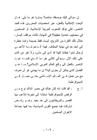 ‫ﺇﻥ ﺴﺅﺍﻟﻲ ﺇﻟﻴﻙ ﺒﻭﺼﻔﻙ ﻤﻨﺎﻀﻼ ﻴﺴﺎﺭ ‪‬ﺎ ﻫﻭ ﻤﺎ ﻴﻠﻲ: ﻫـل‬
                ‫ﻴ‬      ‫ﹰ‬
‫ﺃﺘﻴﺤﺕ ﺍﻹﻤﻜﺎﻨﻴﺔ ﺒﺎﻟﻔﻌل، ﻋﺒﺭ ﺸﺨﺼﻴﺎﺕ ﺍﻟﻤﺤﺭﺭﻴﻥ ﻫﺫﻩ ﻜﻌﺒﺩ‬
‫ﺍﻟﻨﺎﺼﺭ، ﻟﻜﻲ ﺘﺅﻜﺩ ﺍﻟﺸﻌﻭﺏ ﺍﻟﻌﺭﺒﻴﺔ ﺍﻹﺴﻼﻤﻴﺔ، ﺃﻭ ﺍﻟﻤﺴﻠﻤﻭﻥ‬
‫ﻓﻲ ﻤﺠﻤﻠﻬﻡ، ﺘﻌﺩﺩﻴﺔ ﺤﻘﻴﻘﻴﺔ؟ ﻓﻲ ﺍﻟﻨﻬﺎﻴﺔ، ﻜﺎﻨﺕ ﻤﻭﺍﻗﻑ ﺍﻟﻴﺴﺎﺭ،‬
‫ﺨﻼل ﺘﻠﻙ ﺍﻟﻔﺘﺭﺓ ﻤﻥ ﺍﻟﺘﺎﺭﻴﺦ، ﻟﻴﺴﺕ ﻓﻘﻁ ﺠﺴﻴﻤﺔ ﻭﺇﻨﻤﺎ ﺨﻁﺭﺓ‬
‫ﺇﻟﻰ ﺃﺒﻌﺩ ﺤﺩ ﻓﻲ ﻨﻬﺎﻴﺔ ﺍﻟﻤﻁﺎﻑ. ﻓﻬﺫﺍ ﺍﻟـﺩﻋﻡ ﺸـﺒﻪ ﺍﻷﻋﻤـﻰ‬
‫ﻟﺭﺠﺎل ﺘﺒﻨﻭﺍ ﺨﻁﺎ ‪‬ﺎ ﻜﻬﺫﺍ ﻗﺩ ﺃﺩﻯ ﺇﻟﻰ ﻤﺂ ٍ، ﻭﻻ ﻤﻔﺭ ﻤﻥ ﺍﻟﻨﺩﻡ‬
                 ‫ﺱ‬                     ‫ﺒ‬
‫ﻋﻠﻰ ﺫﻟﻙ ﺍﻵﻥ. ﻭﺴﺅﺍﻟﻲ ﺍﻟﺜﺎﻨﻲ ﻫﻭ: ﻤﺎ ﺍﻟـﺫﻱ ﻗﺩﻤـﻪ ﻋﺒـﺩ‬
‫ﺍﻟﻨﺎﺼﺭ ﺒﺎﻟﻔﻌل ﺇﻟﻰ ﻭﺍﻗﻊ ﺍﻟﻌﺎﻟﻡ ﺍﻟﻌﺭﺒﻲ ﺍﻹﺴﻼﻤﻲ؟ ﻤـﺎ ﻫـﻭ‬
‫ﺍﻟﻔﻀل ﺍﻟﺫﻱ ﻴﻤﻜﻥ ﺃﻥ ‪‬ﻌﺯﻯ ﺇﻟﻴﻪ؟ ﺇﻥ ﻤﺎ ﻴﻬﻤﻨﻲ ﻫﻭ ﺃﻥ ﻨﻌﺭﻑ‬
                                ‫ﻴ‬
‫ﻤﻊ ﻤﻥ ﻨﻌﻤل ﻓـﻲ ﺍﻟﻌـﺎﻟﻡ ﺍﻹﺴـﻼﻤﻲ ﺤﺘـﻰ ﻨﺼـل ﺇﻟـﻰ‬
                                           ‫ﺍﻟﺩﻴﻤﻭﻗﺭﺍﻁﻴﺔ.‬
‫: ﻟﻘﺩ ﻗﻠﺕ ﺇﻨﻪ ﻜﺎﻥ ﻫﻨﺎﻙ ﻓﻲ ﻤﺼﺭ ﺁﻨﺫﺍﻙ ﻨﻭﻉ ﻤـﻥ‬
                                  ‫ﹸ‬                ‫ﺁ. ﺝ‬
‫ﺍﻟﺭﻓﺽ ﻟﻠﺩﻴﻤﻭﻗﺭﺍﻁﻴﺔ ﺍﺴﺘﻨﺎ ‪‬ﺍ ﺇﻟﻰ ﺘﺠﺭﺒﺔ ﺘﻼﻋﺏ ﺒﻬﺎ‬
                    ‫ﺩ‬
‫ﺍﻟﻘﺼﺭ ﻭﺍﻟﺒﺭﻴﻁﺎﻨﻴﻭﻥ ﺇﻟﻰ ﺤﺩ ﺒﻌﻴﺩ. ﻭﻫـﻭ ﺭﻓـﺽ‬
                                    ‫‪‬‬
‫ﺸﺎﺭﻜﺕ ﻓﻴﻪ ﺠﻤﻴﻊ ﺍﻟﻘﻭﻯ ﺍﻟﺴﻴﺎﺴﻴﺔ، ﺒﻤﺎ ﻓﻴﻬﺎ ﺠﻤﺎﻋﺔ‬
                              ‫ﺍﻹﺨﻭﺍﻥ ﺍﻟﻤﺴﻠﻤﻴﻥ.‬




                       ‫- ٩٠١ -‬
 