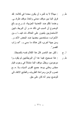 ‫: ﻤﻬﻼ! ﻻ ﺒﺩ ﻟﻠﻤﺭﺀ ﺃﻥ ﻴﻜﻭﻥ ‪‬ﺤﺩ ‪‬ﺍ ﻓﻲ ﻜﻼﻤﻪ. ﻟﻘﺩ‬
              ‫ﻤ ‪‬ﺩ‬                      ‫ﹰ‬        ‫ﻁ. ﺭ‬
‫ﻓ ‪‬ﻕ ﺍﻟﺒ ﹼﺎ ﺒﻴﻥ ﻤﻭﻗﻑ ﻤﺒﺩﺌﻲ ﻭﺍﺘﺨﺎﺫ ﻤﻭﻗﻑ ﻅﺭﻓـﻲ.‬
                                   ‫ﻨ‬      ‫ﺭ‬
‫ﻭﻋﻨﺩﻤﺎ ﺘﻜﻠﻡ ﻀﺩ ﺍﻟﺘﻌﺩﺩﻴﺔ ﺍﻟﺤﺯﺒﻴﺔ، ﹶـﺭﺡ ﺒﺒـﺎﻟﻎ‬
          ‫ﺸ‬                       ‫ﱠ‬
‫ﺍﻟﻭﻀﻭﺡ ﺃﻥ ﺍﻟﺴﺒﺏ ﻓﻲ ﺫﻟﻙ ﻫـﻭ ﺃﻥ ﺍﻟﺒﺭﻴﻁـﺎﻨﻴﻴﻥ‬
‫ﺍﻻﺴﺘﻌﻤﺎﺭﻴﻴﻥ ﻴﻠﻌﺒﻭﻥ ﻋﻠﻰ ﺍﻟﺨﻼﻓـﺎﺕ ﻓﻴﻤـﺎ ﺒـﻴﻥ‬
‫ﺍﻷﺤﺯﺍﺏ، ﻤﺴﺘﺨﺩﻤﻴﻥ ﺒﻌﻀﻬﺎ ﻀﺩ ﺍﻟﺒﻌﺽ ﺍﻵﺨـﺭ.‬
‫ﻭﻤﻥ ﺠﻬﺔ ﺃﺨﺭﻯ، ﻜﺎﻥ ﻫﻨﺎﻙ ﻤﺎ ﺴ ‪‬ﻲ ﺒـ "ﺃﺤـﺯﺍﺏ‬
            ‫‪‬ﻤ‬
                                      ‫ﺍﻟﻘﺼﺭ".‬
  ‫: ﻟﻜﻥ ﻋﺒﺩ ﺍﻟﻨﺎﺼﺭ ﻗﺎل ﻫﺫﺍ ﺍﻟﻜﻼﻡ ﻨﻔﺴﻪ ﺒﺎﻟﻀﺒﻁ!.‬   ‫ﺁ. ﺝ‬
‫: ﻫﺫﺍ ﺼﺤﻴﺢ، ﻓﻴﻤﺎ ﻋﺩﺍ ﺃﻥ ﺍﻟﺒﺭﻴﻁﺎﻨﻴﻴﻥ ﻟﻡ ﻴﻜﻭﻨـﻭﺍ‬   ‫ﻁ. ﺭ‬
‫ﻤﻭﺠﻭﺩﻴﻥ، ﻭﻴﻅل ﻤﻭﻗﻑ ﺍﻟﺒﻨﺎ ﻤﺘﻤﺜﻼ ﻓﻲ ﻭﺠﻭﺏ ﻗﻴﺎﻡ‬
             ‫ﹰ‬
‫ﻤﺠﻠﺱ ﻭﻁﻨﻲ ﻴﻭﺤﺩ ﺠﻤﻴﻊ ﺍﻟﻘﻭﻯ ﺍﻟﺴﻴﺎﺴـﻴﺔ. ﻤـﻊ‬
‫ﺘﺼﺭﻡ ﺍﻟﺯﻤﻥ ﻭﻤﺭﺍﻋﺎﺓ ﺍﻟﻅﺭﻭﻑ ﻭﺍﻟﻁﺎﺒﻊ ﺍﻻﻨﺘﻘـﺎﻟﻲ‬
                 ‫ﻟﻠﻭﻀﻊ، ﻴﺒﺩﻭ ﺃﻨﻪ ﻜﺎﻥ ﻋﻠﻰ ﺤﻕ.‬




                      ‫- ٠١١ -‬
 