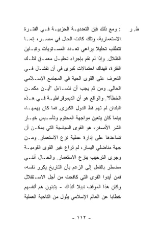 ‫: ﻭﻤﻊ ﺫﻟﻙ ﻓﺈﻥ ﺍﻟﺘﻌﺩﺩﻴـﺔ ﺍﻟﺤﺯﺒﻴـﺔ ﻓـﻲ ﺍﻟﻔﺘـﺭﺓ‬      ‫ﻁ. ﺭ‬
‫ﺍﻻﺴﺘﻌﻤﺎﺭﻴﺔ، ﻭﺘﻠﻙ ﻜﺎﻨﺕ ﺍﻟﺤﺎل ﻓﻲ ﻤﺼـﺭ، ﺇﻨﻤـﺎ‬
‫ﺘﺘﻁﻠﺏ ﺘﺤﻠﻴﻼ ﻴﺭﺍﻋﻲ ﺘﻌـﺩﺩ ﺍﻟﻤﺴـﺘﻭﻴﺎﺕ ﻭﺘﺒـﺎﻴﻥ‬
                               ‫ﹰ‬
‫ﺍﻟﻅﻼل. ﻭﺇﺫﺍ ﻟﻡ ﻨﻘﻡ ﺒﺈﺠﺭﺍﺀ ﺘﺤﻠﻴـل ‪‬ﻌ ‪‬ـﻕ ﻟﺘﻠـﻙ‬
        ‫ﻤﻤ‬
‫ﺍﻟﻔﺘﺭﺓ، ﻓﻬﻨﺎﻙ ﺍﺤﺘﻤﺎﻻﺕ ﻜﺒﺭﻯ ﻓﻲ ﺃﻥ ﻨﻔﺸـل ﻓـﻲ‬
‫ﺍﻟﺘﻌﺭﻑ ﻋﻠﻰ ﺍﻟﻘﻭﻯ ﺍﻟﺤﻴﺔ ﻓﻲ ﺍﻟﻤﺠﺘﻤﻊ ﺍﻹﺴـﻼﻤﻲ‬
‫ﺍﻟﺤﺎﻟﻲ. ﻭﻤﻥ ﺜﻡ ﻴﺠﺏ ﺃﻥ ﻨﺘﺴـﺎﺀل "ﺃﻴـﻥ ﻤﻜﻤـﻥ‬
‫ﺍﻟﺨﻁﺄ؟". ﻭﺍﻟﻭﺍﻗﻊ ﻫﻭ ﺃﻥ ﺍﻟﺩﻴﻤﻭﻗﺭﺍﻁﻴـﺔ ﻓـﻲ ﻫـﺫﻩ‬
‫ﺍﻟﺒﻠﺩﺍﻥ ﻟﻡ ﺘﻬﻡ ﻗﻁ ﺍﻟﺩﻭل ﺍﻟﻜﺒﺭﻯ. ﻓﻤﺎ ﻜﺎﻥ ﻴﻬﻤﻬـﺎ،‬
‫ﺒﻴﻨﻤﺎ ﻜﺎﻥ ﻴﺘﻌﻴﻥ ﻤﻭﺍﺠﻬﺔ ﺍﻟﻤﺤﺘﻭﻡ ﻭﺘﺄﺴـﻴﺱ ﺨﻴـﺎﺭ‬
‫ﺍﻟﺸﺭ ﺍﻷﺼﻐﺭ، ﻫﻭ ﺍﻟﻘﻭﻯ ﺍﻟﺴﻴﺎﺴﻴﺔ ﺍﻟﺘﻲ ﻴﻤﻜـﻥ ﺃﻥ‬
‫ﺘﺴﺎﻋﺩﻫﺎ ﻋﻠﻰ ﺇﺩﺍﺭﺓ ﻋﻤﻠﻴﺔ ﻨﺯﻉ ﺍﻻﺴﺘﻌﻤﺎﺭ. ﻭﻤـﻥ‬
‫ﺠﻬﺔ ﻤﻨﺎﻀﻠﻲ ﺍﻟﻴﺴﺎﺭ، ﻟﻡ ﹸﺭﺍﻉ ﻏﻴﺭ ﺍﻟﻘﻭﻯ ﺍﻟﻘﻭﻤﻴـﺔ‬
                      ‫ﺘ‬
‫ﻭﺠﺭﻯ ﺍﻟﺘﺭﺤﻴﺏ ﺒﻨﺯﻉ ﺍﻻﺴﺘﻌﻤﺎﺭ. ﻭﺍﻟﺤـﺎل ﺃﻨﻨـﻲ‬
‫ﻤﻀﻁﺭ ﺒﺎﻟﻔﻌل ﺇﻟﻰ ﺍﻟﺯﻋﻡ ﺒﺄﻥ ﺍﻟﺘﺎﺭﻴﺦ ﻴﻜﺭﺭ ﻨﻔﺴﻪ،‬
‫ﻓﻤﻥ ﺃﻴﺩﻭﺍ ﺍﻟﻘﻭﻯ ﺍﻟﺘﻲ ﻜﺎﻓﺤﺕ ﻤﻥ ﺃﺠل ﺍﻻﺴـﺘﻘﻼل‬
                                       ‫‪‬‬
‫ﻭﻜﺎﻥ ﻫﺫﺍ ﺍﻟﻤﻭﻗﻑ ﻨﺒﻴﻼ ﺁﻨﺫﺍﻙ - ﻴﺘﺒﻨﻭﻥ ﻫﻡ ﺃﻨﻔﺴﻬﻡ‬
                         ‫ﹰ‬
‫ﺨﻁﺎ ‪‬ﺎ ﻋﻥ ﺍﻟﻌﺎﻟﻡ ﺍﻹﺴﻼﻤﻲ ﻴﺌﻭل ﻤﻥ ﺍﻟﻨﺎﺤﻴﺔ ﺍﻟﻌﻤﻠﻴﺔ‬
                     ‫ُ‬                    ‫ﺒ‬


                       ‫- ٢١١ -‬
 