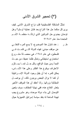 ‫)٣( ﺘﺤﺠﻴﺭ ﺍﻟﺸﺭﻕ ﺍﻷﺩﻨﻰ‬
                       ‫‪‬‬
‫ﹸﻤ ﱢل ﺍﻟﻤﺸﻜﻠﺔ ﺍﻟﻔﻠﺴﻁﻴﻨﻴﺔ ﻗﻠﺏ ﻨﺯﺍﻉ ﺍﻟﺸﺭﻕ ﺍﻷﺩﻨﻰ. ﻜﻴﻑ‬
                          ‫ﹸ‬          ‫ﹸ‬       ‫ﺘ ﺜُ‬
‫ﻴﺭﻯ ﻜل ﻤﻨﻜﻤﺎ ﺤل ﻫﺫﺍ ﺍﻟﻨﺯﺍﻉ ﺒﻌﺩ ﻓﺸل ﻋﻤﻠﻴﺔ ﺃﻭﺴﻠﻭ؟ ﻭﻫل‬
‫ﺘﺅﻤﻨﺎﻥ ﺒﺠﺩﻭﻯ ﺤل ﺍﻟﺩﻭﻟﺘﻴﻥ ﺍﻟﺫﻱ ﺍﺭﺘﺄﺘـﻪ ﻤﻨﻅﻤـﺔ ﺍﻷﻤـﻡ‬
                                 ‫ﺍﻟﻤﺘﺤﺩﺓ ﻤﻨﺫ ﻋﺎﻡ ٧٤٩١؟‬
‫: ﻋﻨﺩ ﺘﻨﺎﻭل ﻫﺫﺍ ﺍﻟﻤﻭﻀﻭﻉ، ﻻ ﻴﺴﻊ ﺍﻟﻤﺭﺀ ﺍﻟﺘﺨﻠـﻲ‬        ‫ﻁ. ﺭ‬
‫ﻋﻥ ﻤﻭﻗﻑ ﻤﺒﺩﺌﻲ: ﻓﻬﺫﻩ ﺍﻟﺩﻭﻟﺔ ﺍﻟﺘـﻲ ﻗﺎﻤـﺕ ﻓـﻲ‬
‫ﻓﻠﺴﻁﻴﻥ، ﻓﻲ ﻋﺎﻡ ٨٤٩١، ﻫﻲ ﻤﺤﺼـﻠﺔ ﻤﺸـﺭﻭﻉ‬
‫ﺍﺴﺘﻌﻤﺎﺭﻱ ﺍﺴﺘﻴﻁﺎﻨﻲ ﻭﺘﻤﺜل ﻅﻠ ‪‬ﺎ ﻋﻤﻴ ﹰﺎ، ﻤﻥ ﺤﻴـﺙ‬
          ‫ﻘ‬      ‫ﻤ‬
‫ﺍﻟﻤﺒﺩﺃ ﻭﻤﻥ ﺤﻴﺙ ﺍﻟﻭﺍﻗﻊ، ﻭﻜل ﺤـل ﺇﻨﻤـﺎ ﻴﺴـﺘﻠﺯﻡ‬
‫ﺍﻻﻋﺘﺭﺍﻑ ﺒﻭﻗﻭﻉ ﻫﺫﺍ ﺍﻟﻅﻠﻡ. ﻭﻋﻠﻰ ﻫﺫﺍ ﺍﻷﺴـﺎﺱ،‬
‫ﻴﻤﻜﻥ ﻟﻠﻤﺭﺀ ﺇ ‪‬ﺎ ﺃﻥ ﻴﻘﺒل ﻭﺠﻭﺩ ﺍﻟﺩﻭﻟﺔ ﺍﻹﺴـﺭﺍﺌﻴﻠﻴﺔ‬
                                 ‫ﻤ‬
‫ﺃﻭ ﻜﻤﺎ ﻻ ﻴﺯﺍل ﺍﻟﺒﻌﺽ ﻴﺭﻴﺩﻭﻥ ﺫﻟﻙ، ﺃﻥ ﻴﻭﺍﺼـل‬
‫ﺍﻟﻤﻁﺎﻟﺒﺔ ﺒﺯﻭﺍﻟﻬﺎ. ﻭﺃﻨﺎ ﺃﻋﺘﻘﺩ ﺃﻥ ﻫﺫﺍ ﺍﻟﻤﻭﻗﻑ ﺍﻷﺨﻴﺭ‬
‫ﻴﺘﻌﺫﺭ ﺍﻟﺩﻓﺎﻉ ﻋﻨﻪ، ﻓﻔﻲ ﻨﻬﺎﻴﺔ ﺍﻟﻤﻁﺎﻑ، ﺴﻭﻑ ﻴﺘﻌﻴﻥ‬
‫ﺍﻟﺘﻭﺼل ﺇﻟﻰ ﺒﻨﺎﺀ ﺩﻭﻟﺔ ‪‬ﻭ ‪‬ﺩﺓ، ﻭﻫﻭ ﻤﺸﺭﻭﻉ ﻴﺠﺏ‬
                 ‫ﻤ ﺤ‬
‫ﺘﻬﻴﺌﺔ ﺍﻟﺴﺎﺤﺔ ﻟﻪ ﺒﻨﻘﺩ ﺴﻴﺎﺴﺔ ﺇﺴﺭﺍﺌﻴل ﺍﻟﺘﻤﻴﻴﺯﻴﺔ ﺤﻴﺎل‬

                        ‫- ٤١١ -‬
 